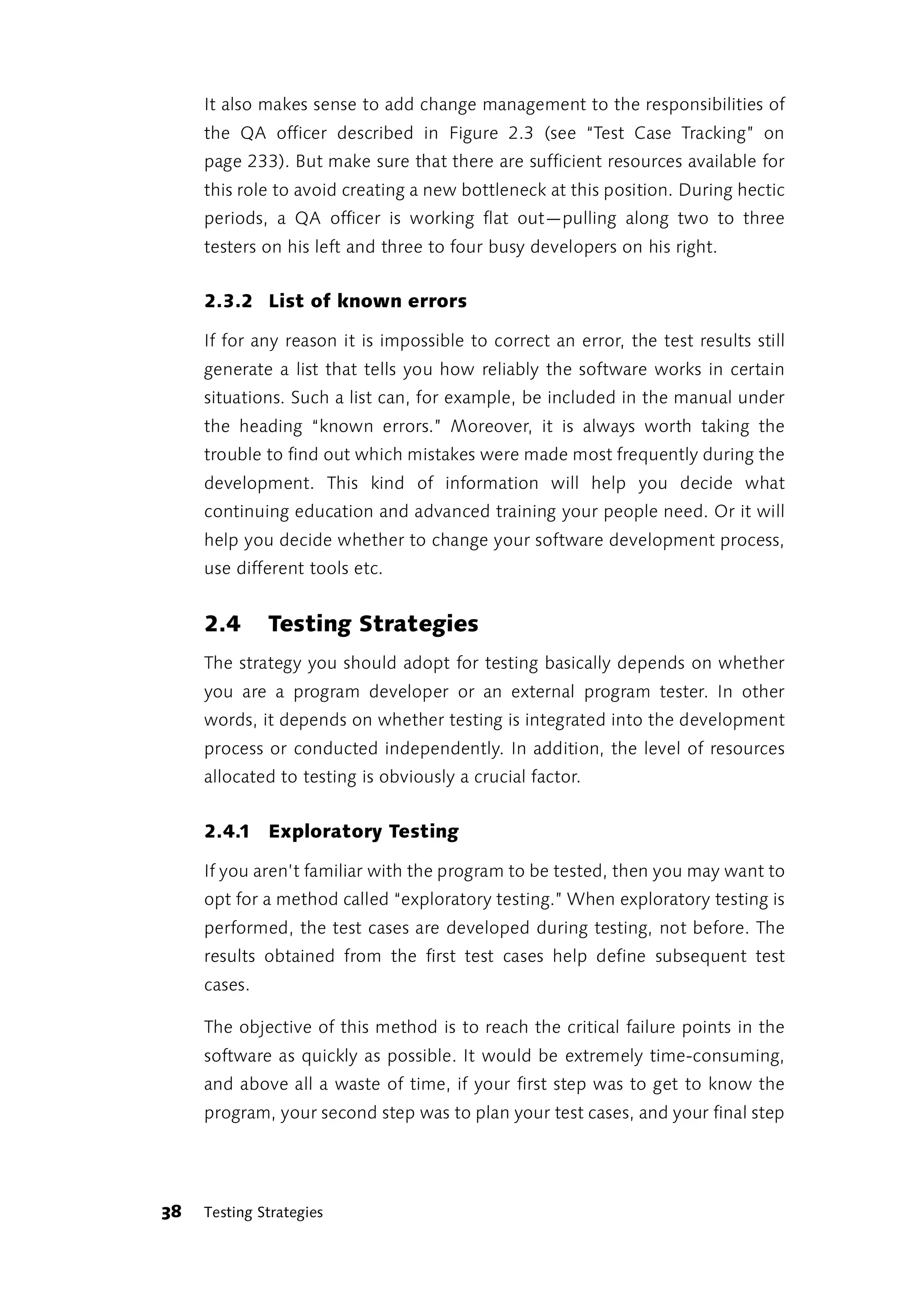 It also makes sense to add change management to the responsibilities of
     the QA officer described in Figure 2.3 (see “Test Case Tracking” on
     page 233). But make sure that there are sufficient resources available for
     this role to avoid creating a new bottleneck at this position. During hectic
     periods, a QA officer is working flat out—pulling along two to three
     testers on his left and three to four busy developers on his right.


     2.3.2 List of known errors

     If for any reason it is impossible to correct an error, the test results still
     generate a list that tells you how reliably the software works in certain
     situations. Such a list can, for example, be included in the manual under
     the heading “known errors.” Moreover, it is always worth taking the
     trouble to find out which mistakes were made most frequently during the
     development. This kind of information will help you decide what
     continuing education and advanced training your people need. Or it will
     help you decide whether to change your software development process,
     use different tools etc.


     2.4      Testing Strategies
     The strategy you should adopt for testing basically depends on whether
     you are a program developer or an external program tester. In other
     words, it depends on whether testing is integrated into the development
     process or conducted independently. In addition, the level of resources
     allocated to testing is obviously a crucial factor.


     2.4.1 Exploratory Testing

     If you aren’t familiar with the program to be tested, then you may want to
     opt for a method called “exploratory testing.” When exploratory testing is
     performed, the test cases are developed during testing, not before. The
     results obtained from the first test cases help define subsequent test
     cases.

     The objective of this method is to reach the critical failure points in the
     software as quickly as possible. It would be extremely time-consuming,
     and above all a waste of time, if your first step was to get to know the
     program, your second step was to plan your test cases, and your final step




38   Testing Strategies
 