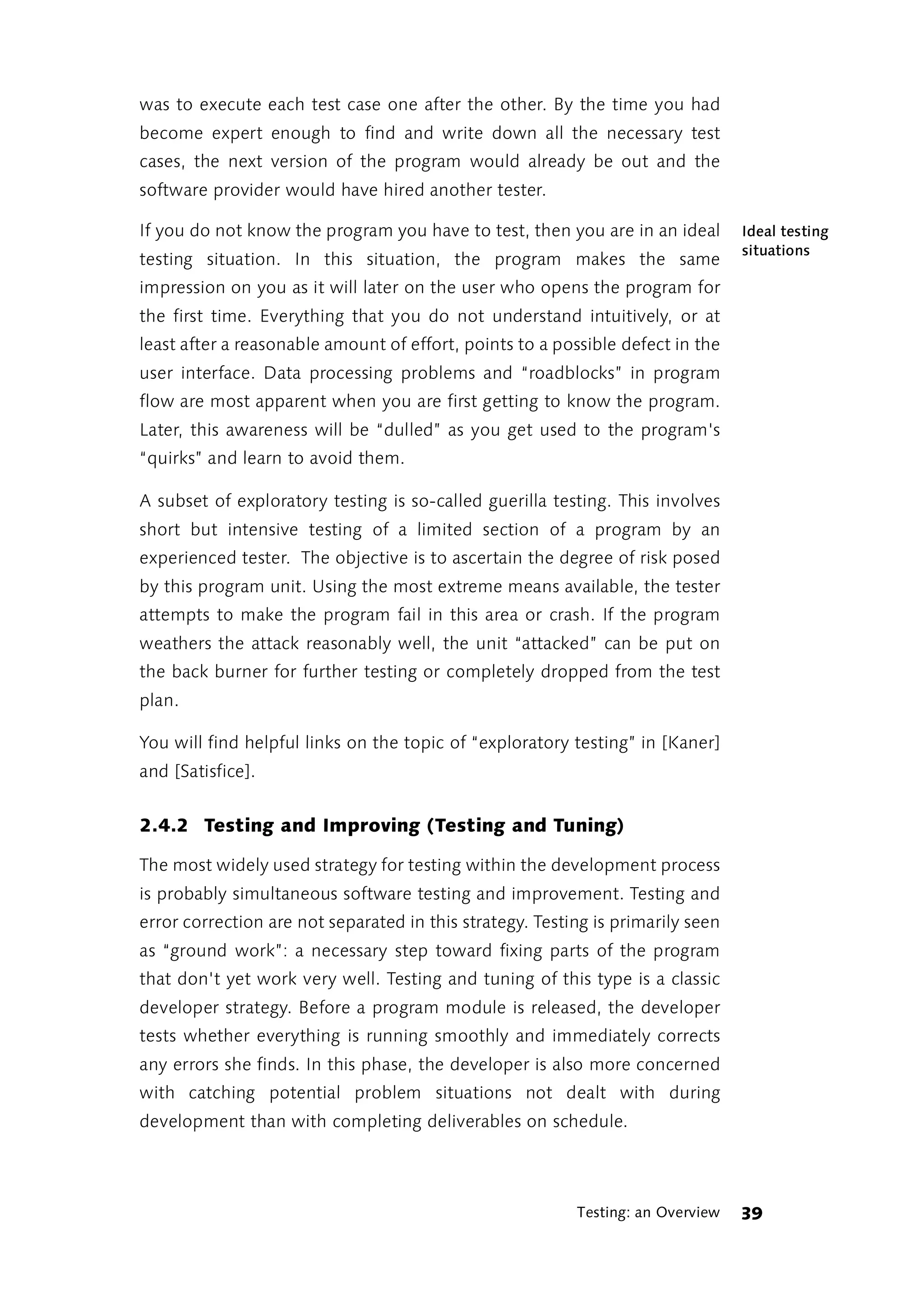 was to execute each test case one after the other. By the time you had
become expert enough to find and write down all the necessary test
cases, the next version of the program would already be out and the
software provider would have hired another tester.

If you do not know the program you have to test, then you are in an ideal        Ideal testing
                                                                                 situations
testing situation. In this situation, the program makes the same
impression on you as it will later on the user who opens the program for
the first time. Everything that you do not understand intuitively, or at
least after a reasonable amount of effort, points to a possible defect in the
user interface. Data processing problems and “roadblocks” in program
flow are most apparent when you are first getting to know the program.
Later, this awareness will be “dulled” as you get used to the program's
“quirks” and learn to avoid them.

A subset of exploratory testing is so-called guerilla testing. This involves
short but intensive testing of a limited section of a program by an
experienced tester. The objective is to ascertain the degree of risk posed
by this program unit. Using the most extreme means available, the tester
attempts to make the program fail in this area or crash. If the program
weathers the attack reasonably well, the unit “attacked” can be put on
the back burner for further testing or completely dropped from the test
plan.

You will find helpful links on the topic of “exploratory testing” in [Kaner]
and [Satisfice].


2.4.2 Testing and Improving (Testing and Tuning)

The most widely used strategy for testing within the development process
is probably simultaneous software testing and improvement. Testing and
error correction are not separated in this strategy. Testing is primarily seen
as “ground work”: a necessary step toward fixing parts of the program
that don't yet work very well. Testing and tuning of this type is a classic
developer strategy. Before a program module is released, the developer
tests whether everything is running smoothly and immediately corrects
any errors she finds. In this phase, the developer is also more concerned
with catching potential problem situations not dealt with during
development than with completing deliverables on schedule.




                                                          Testing: an Overview   39
 