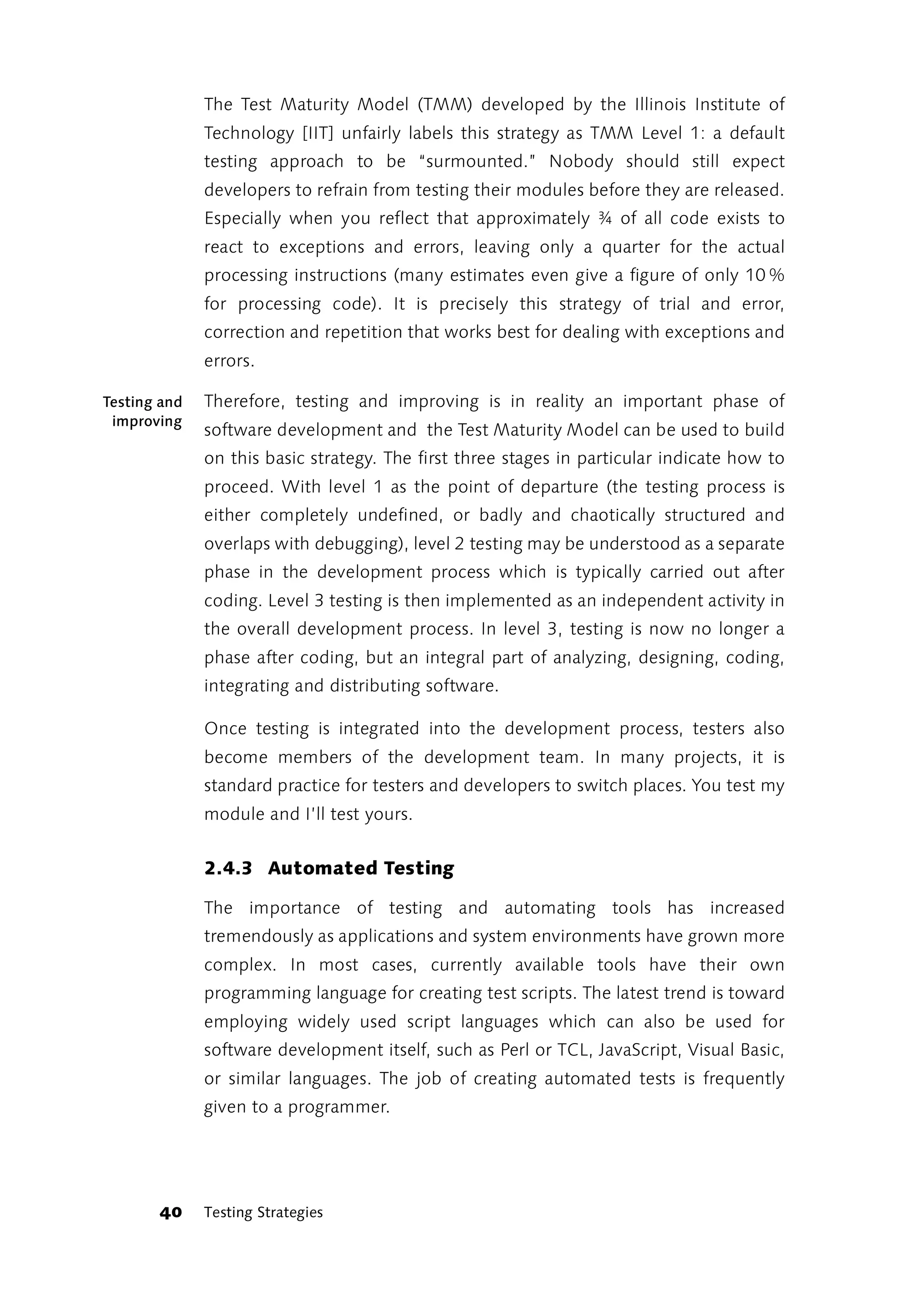 The Test Maturity Model (TMM) developed by the Illinois Institute of
              Technology [IIT] unfairly labels this strategy as TMM Level 1: a default
              testing approach to be “surmounted.” Nobody should still expect
              developers to refrain from testing their modules before they are released.
              Especially when you reflect that approximately ¾ of all code exists to
              react to exceptions and errors, leaving only a quarter for the actual
              processing instructions (many estimates even give a figure of only 10 %
              for processing code). It is precisely this strategy of trial and error,
              correction and repetition that works best for dealing with exceptions and
              errors.

Testing and   Therefore, testing and improving is in reality an important phase of
 improving
              software development and the Test Maturity Model can be used to build
              on this basic strategy. The first three stages in particular indicate how to
              proceed. With level 1 as the point of departure (the testing process is
              either completely undefined, or badly and chaotically structured and
              overlaps with debugging), level 2 testing may be understood as a separate
              phase in the development process which is typically carried out after
              coding. Level 3 testing is then implemented as an independent activity in
              the overall development process. In level 3, testing is now no longer a
              phase after coding, but an integral part of analyzing, designing, coding,
              integrating and distributing software.

              Once testing is integrated into the development process, testers also
              become members of the development team. In many projects, it is
              standard practice for testers and developers to switch places. You test my
              module and I’ll test yours.


              2.4.3 Automated Testing

              The importance of testing and automating tools has increased
              tremendously as applications and system environments have grown more
              complex. In most cases, currently available tools have their own
              programming language for creating test scripts. The latest trend is toward
              employing widely used script languages which can also be used for
              software development itself, such as Perl or TCL, JavaScript, Visual Basic,
              or similar languages. The job of creating automated tests is frequently
              given to a programmer.




       40     Testing Strategies
 