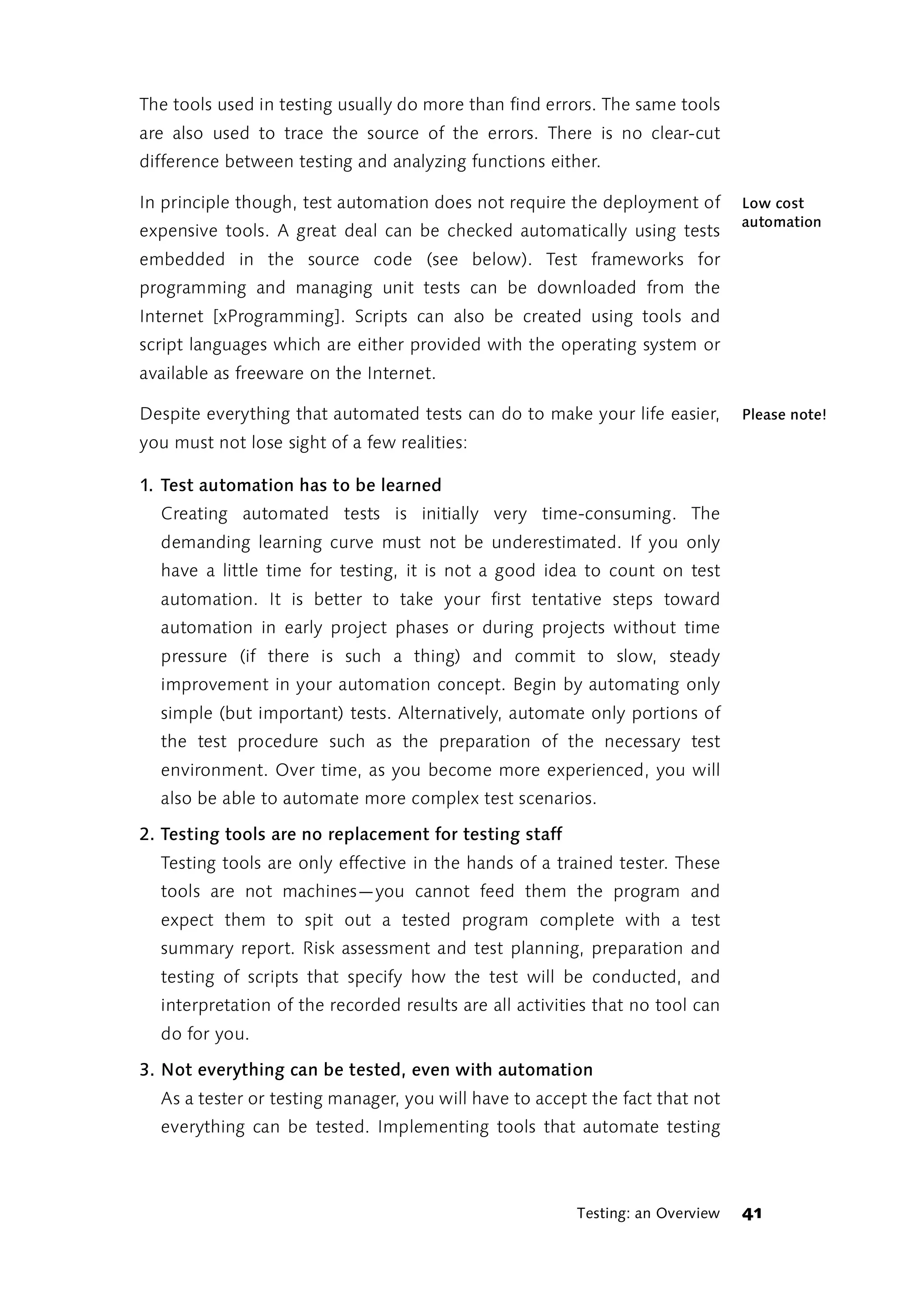The tools used in testing usually do more than find errors. The same tools
are also used to trace the source of the errors. There is no clear-cut
difference between testing and analyzing functions either.

In principle though, test automation does not require the deployment of         Low cost
                                                                                automation
expensive tools. A great deal can be checked automatically using tests
embedded in the source code (see below). Test frameworks for
programming and managing unit tests can be downloaded from the
Internet [xProgramming]. Scripts can also be created using tools and
script languages which are either provided with the operating system or
available as freeware on the Internet.

Despite everything that automated tests can do to make your life easier,        Please note!
you must not lose sight of a few realities:

1. Test automation has to be learned
  Creating automated tests is initially very time-consuming. The
  demanding learning curve must not be underestimated. If you only
  have a little time for testing, it is not a good idea to count on test
  automation. It is better to take your first tentative steps toward
  automation in early project phases or during projects without time
  pressure (if there is such a thing) and commit to slow, steady
  improvement in your automation concept. Begin by automating only
  simple (but important) tests. Alternatively, automate only portions of
  the test procedure such as the preparation of the necessary test
  environment. Over time, as you become more experienced, you will
  also be able to automate more complex test scenarios.

2. Testing tools are no replacement for testing staff
  Testing tools are only effective in the hands of a trained tester. These
  tools are not machines—you cannot feed them the program and
  expect them to spit out a tested program complete with a test
  summary report. Risk assessment and test planning, preparation and
  testing of scripts that specify how the test will be conducted, and
  interpretation of the recorded results are all activities that no tool can
  do for you.

3. Not everything can be tested, even with automation
  As a tester or testing manager, you will have to accept the fact that not
  everything can be tested. Implementing tools that automate testing



                                                         Testing: an Overview   41
 