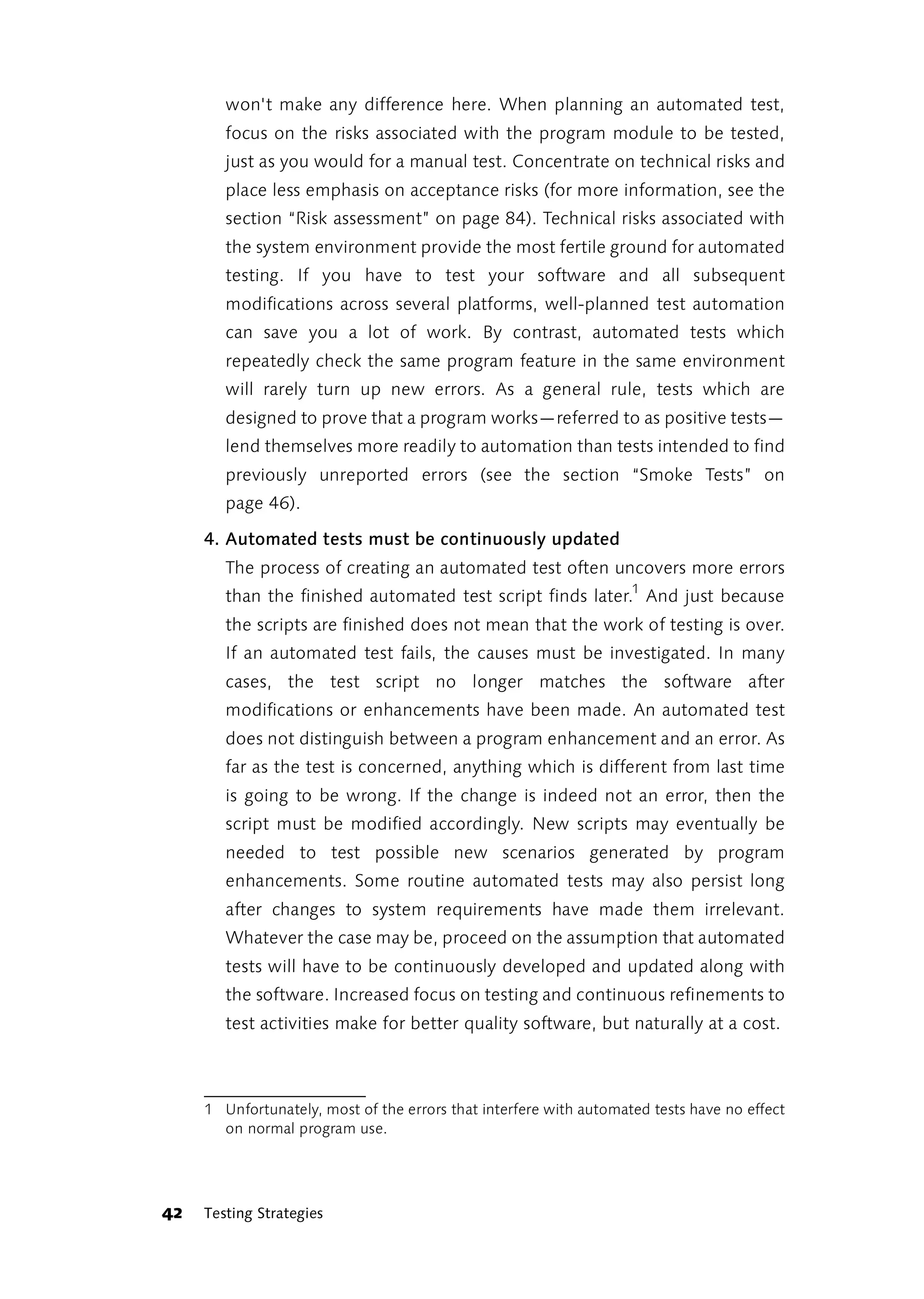 won't make any difference here. When planning an automated test,
        focus on the risks associated with the program module to be tested,
        just as you would for a manual test. Concentrate on technical risks and
        place less emphasis on acceptance risks (for more information, see the
        section “Risk assessment” on page 84). Technical risks associated with
        the system environment provide the most fertile ground for automated
        testing. If you have to test your software and all subsequent
        modifications across several platforms, well-planned test automation
        can save you a lot of work. By contrast, automated tests which
        repeatedly check the same program feature in the same environment
        will rarely turn up new errors. As a general rule, tests which are
        designed to prove that a program works—referred to as positive tests—
        lend themselves more readily to automation than tests intended to find
        previously unreported errors (see the section “Smoke Tests” on
        page 46).

     4. Automated tests must be continuously updated
        The process of creating an automated test often uncovers more errors
        than the finished automated test script finds later.1 And just because
        the scripts are finished does not mean that the work of testing is over.
        If an automated test fails, the causes must be investigated. In many
        cases, the test script no longer matches the software after
        modifications or enhancements have been made. An automated test
        does not distinguish between a program enhancement and an error. As
        far as the test is concerned, anything which is different from last time
        is going to be wrong. If the change is indeed not an error, then the
        script must be modified accordingly. New scripts may eventually be
        needed to test possible new scenarios generated by program
        enhancements. Some routine automated tests may also persist long
        after changes to system requirements have made them irrelevant.
        Whatever the case may be, proceed on the assumption that automated
        tests will have to be continuously developed and updated along with
        the software. Increased focus on testing and continuous refinements to
        test activities make for better quality software, but naturally at a cost.



     1 Unfortunately, most of the errors that interfere with automated tests have no effect
       on normal program use.




42   Testing Strategies
 
