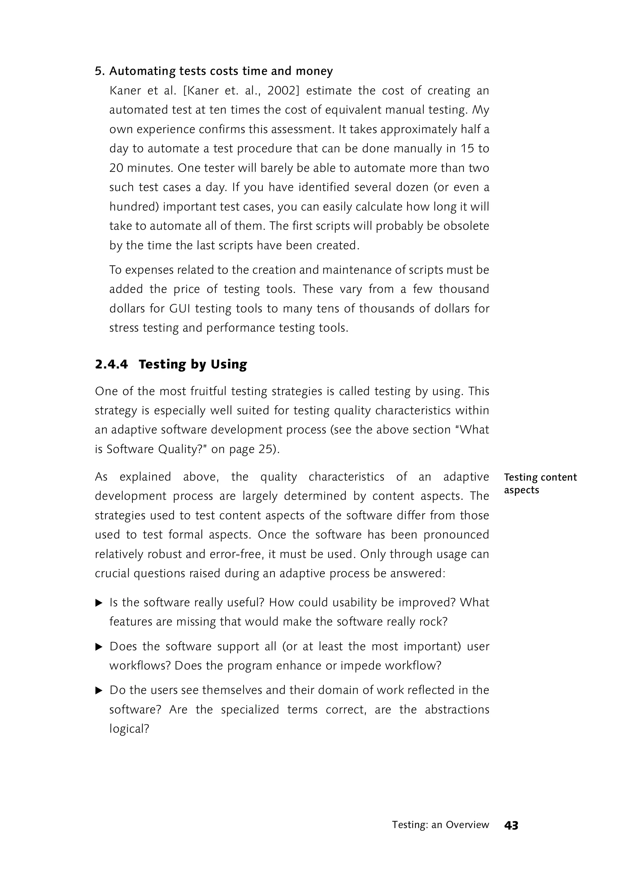 5. Automating tests costs time and money
  Kaner et al. [Kaner et. al., 2002] estimate the cost of creating an
  automated test at ten times the cost of equivalent manual testing. My
  own experience confirms this assessment. It takes approximately half a
  day to automate a test procedure that can be done manually in 15 to
  20 minutes. One tester will barely be able to automate more than two
  such test cases a day. If you have identified several dozen (or even a
  hundred) important test cases, you can easily calculate how long it will
  take to automate all of them. The first scripts will probably be obsolete
  by the time the last scripts have been created.

  To expenses related to the creation and maintenance of scripts must be
  added the price of testing tools. These vary from a few thousand
  dollars for GUI testing tools to many tens of thousands of dollars for
  stress testing and performance testing tools.


2.4.4 Testing by Using

One of the most fruitful testing strategies is called testing by using. This
strategy is especially well suited for testing quality characteristics within
an adaptive software development process (see the above section “What
is Software Quality?” on page 25).

As explained above, the quality characteristics of an adaptive                   Testing content
                                                                                 aspects
development process are largely determined by content aspects. The
strategies used to test content aspects of the software differ from those
used to test formal aspects. Once the software has been pronounced
relatively robust and error-free, it must be used. Only through usage can
crucial questions raised during an adaptive process be answered:

̈ Is the software really useful? How could usability be improved? What
  features are missing that would make the software really rock?

̈ Does the software support all (or at least the most important) user
  workflows? Does the program enhance or impede workflow?

̈ Do the users see themselves and their domain of work reflected in the
  software? Are the specialized terms correct, are the abstractions
  logical?




                                                          Testing: an Overview   43
 