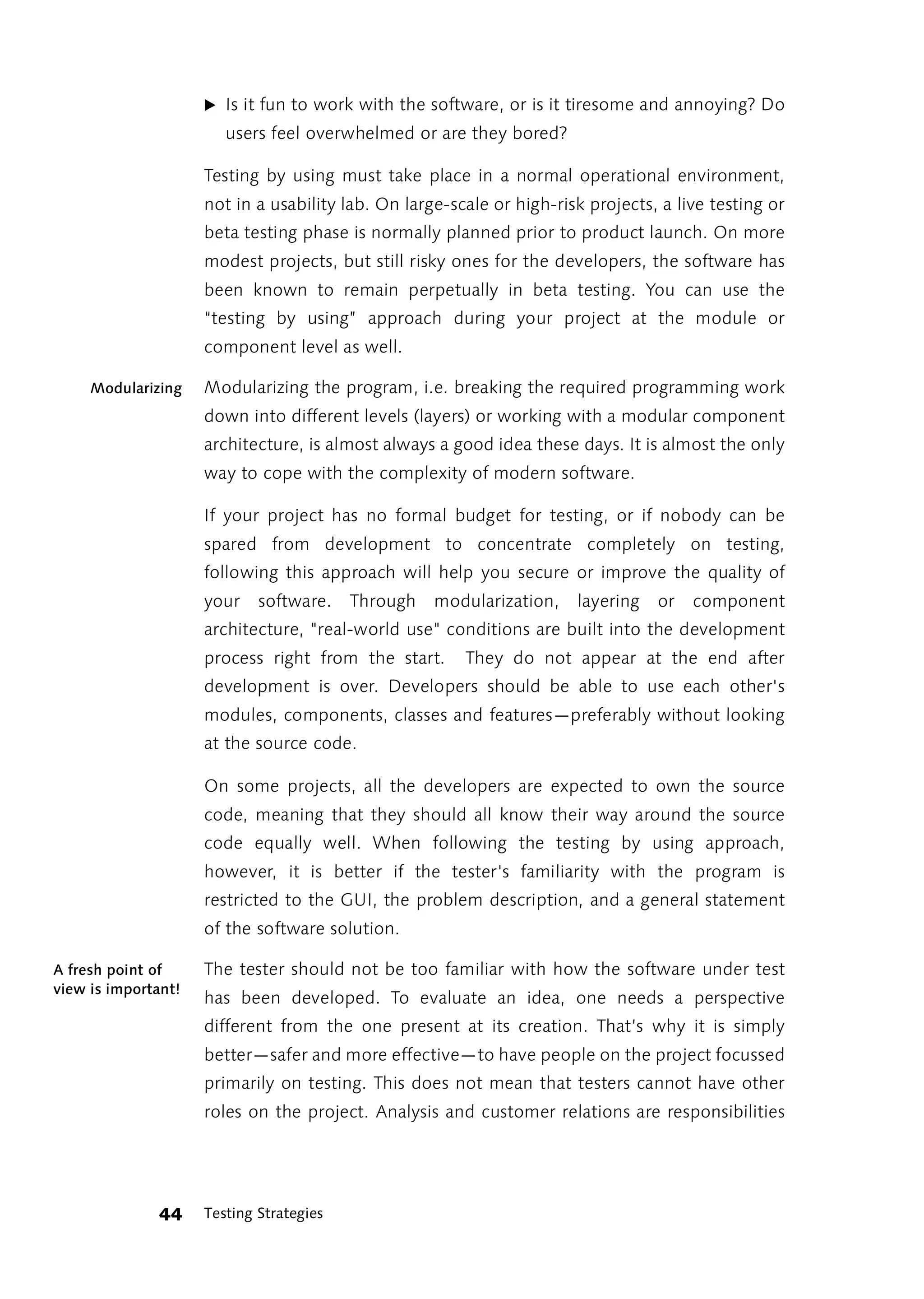 ̈ Is it fun to work with the software, or is it tiresome and annoying? Do
                        users feel overwhelmed or are they bored?

                     Testing by using must take place in a normal operational environment,
                     not in a usability lab. On large-scale or high-risk projects, a live testing or
                     beta testing phase is normally planned prior to product launch. On more
                     modest projects, but still risky ones for the developers, the software has
                     been known to remain perpetually in beta testing. You can use the
                     “testing by using” approach during your project at the module or
                     component level as well.

     Modularizing    Modularizing the program, i.e. breaking the required programming work
                     down into different levels (layers) or working with a modular component
                     architecture, is almost always a good idea these days. It is almost the only
                     way to cope with the complexity of modern software.

                     If your project has no formal budget for testing, or if nobody can be
                     spared from development to concentrate completely on testing,
                     following this approach will help you secure or improve the quality of
                     your    software.    Through   modularization,    layering   or   component
                     architecture, "real-world use" conditions are built into the development
                     process right from the start.      They do not appear at the end after
                     development is over. Developers should be able to use each other's
                     modules, components, classes and features—preferably without looking
                     at the source code.

                     On some projects, all the developers are expected to own the source
                     code, meaning that they should all know their way around the source
                     code equally well. When following the testing by using approach,
                     however, it is better if the tester's familiarity with the program is
                     restricted to the GUI, the problem description, and a general statement
                     of the software solution.

A fresh point of     The tester should not be too familiar with how the software under test
view is important!
                     has been developed. To evaluate an idea, one needs a perspective
                     different from the one present at its creation. That’s why it is simply
                     better—safer and more effective—to have people on the project focussed
                     primarily on testing. This does not mean that testers cannot have other
                     roles on the project. Analysis and customer relations are responsibilities




              44     Testing Strategies
 