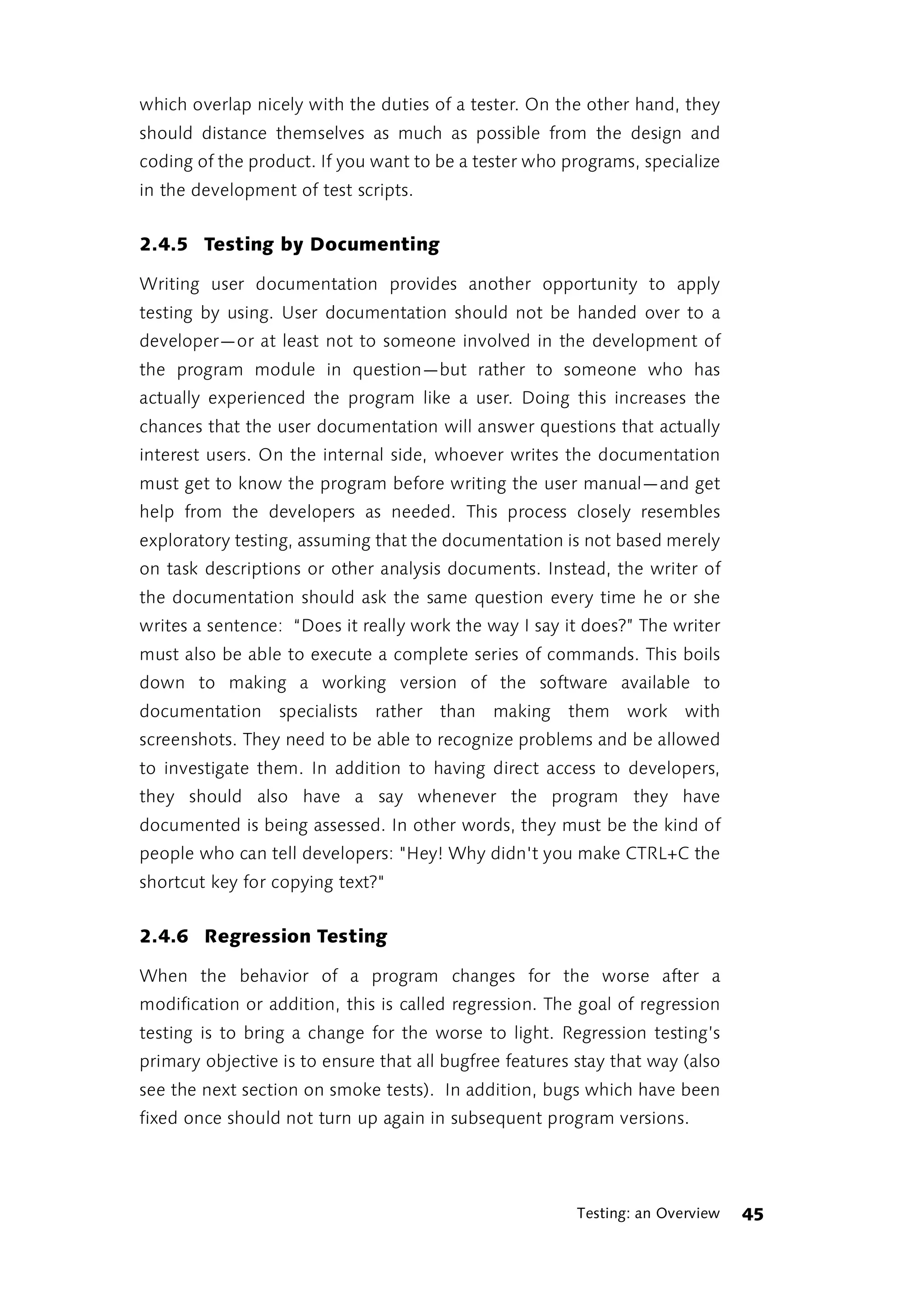 which overlap nicely with the duties of a tester. On the other hand, they
should distance themselves as much as possible from the design and
coding of the product. If you want to be a tester who programs, specialize
in the development of test scripts.


2.4.5 Testing by Documenting

Writing user documentation provides another opportunity to apply
testing by using. User documentation should not be handed over to a
developer—or at least not to someone involved in the development of
the program module in question—but rather to someone who has
actually experienced the program like a user. Doing this increases the
chances that the user documentation will answer questions that actually
interest users. On the internal side, whoever writes the documentation
must get to know the program before writing the user manual—and get
help from the developers as needed. This process closely resembles
exploratory testing, assuming that the documentation is not based merely
on task descriptions or other analysis documents. Instead, the writer of
the documentation should ask the same question every time he or she
writes a sentence: “Does it really work the way I say it does?” The writer
must also be able to execute a complete series of commands. This boils
down to making a working version of the software available to
documentation specialists rather than making them work with
screenshots. They need to be able to recognize problems and be allowed
to investigate them. In addition to having direct access to developers,
they should also have a say whenever the program they have
documented is being assessed. In other words, they must be the kind of
people who can tell developers: "Hey! Why didn't you make CTRL+C the
shortcut key for copying text?"


2.4.6 Regression Testing

When the behavior of a program changes for the worse after a
modification or addition, this is called regression. The goal of regression
testing is to bring a change for the worse to light. Regression testing’s
primary objective is to ensure that all bugfree features stay that way (also
see the next section on smoke tests). In addition, bugs which have been
fixed once should not turn up again in subsequent program versions.




                                                         Testing: an Overview   45
 