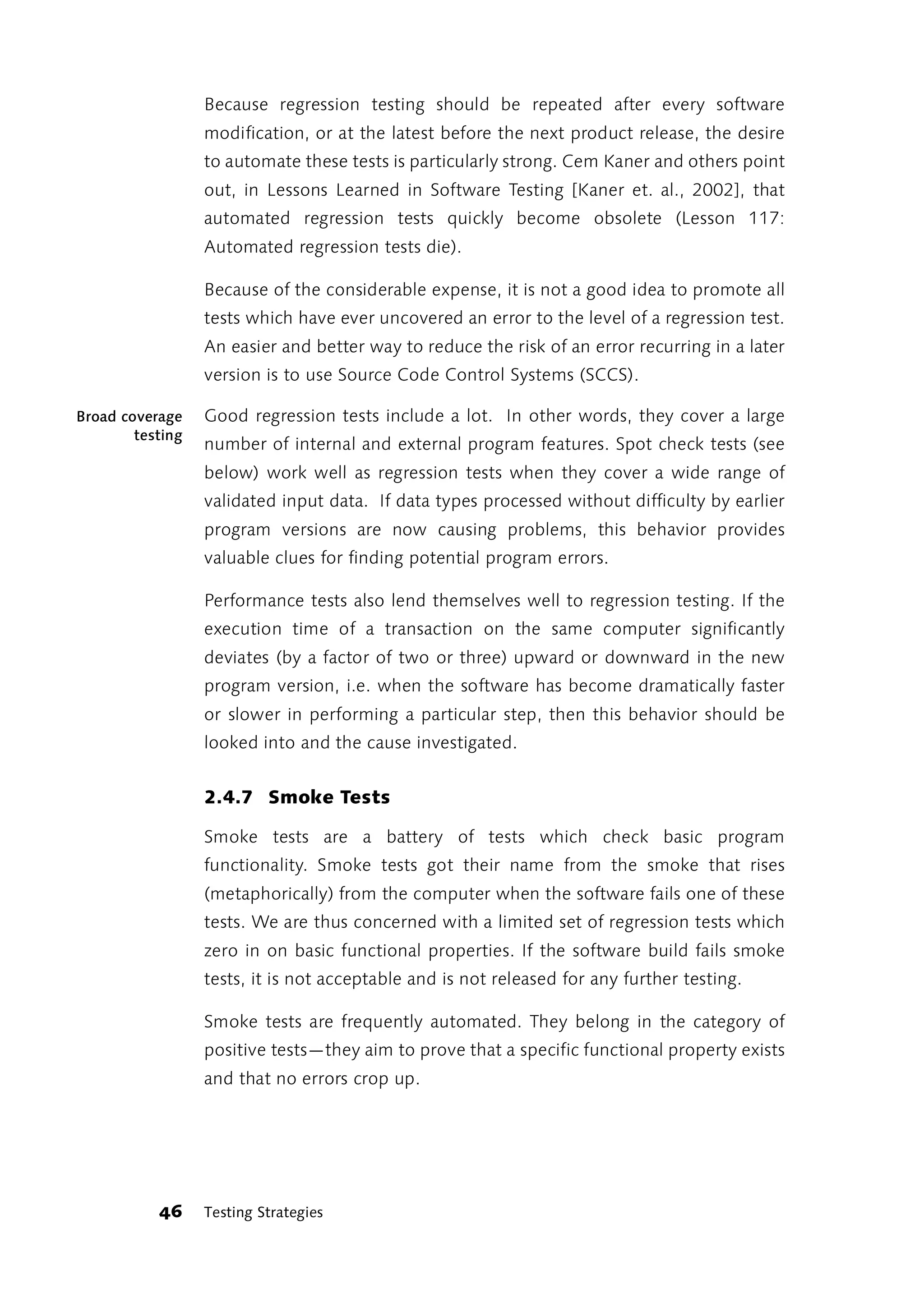 Because regression testing should be repeated after every software
                  modification, or at the latest before the next product release, the desire
                  to automate these tests is particularly strong. Cem Kaner and others point
                  out, in Lessons Learned in Software Testing [Kaner et. al., 2002], that
                  automated regression tests quickly become obsolete (Lesson 117:
                  Automated regression tests die).

                  Because of the considerable expense, it is not a good idea to promote all
                  tests which have ever uncovered an error to the level of a regression test.
                  An easier and better way to reduce the risk of an error recurring in a later
                  version is to use Source Code Control Systems (SCCS).

Broad coverage    Good regression tests include a lot. In other words, they cover a large
        testing
                  number of internal and external program features. Spot check tests (see
                  below) work well as regression tests when they cover a wide range of
                  validated input data. If data types processed without difficulty by earlier
                  program versions are now causing problems, this behavior provides
                  valuable clues for finding potential program errors.

                  Performance tests also lend themselves well to regression testing. If the
                  execution time of a transaction on the same computer significantly
                  deviates (by a factor of two or three) upward or downward in the new
                  program version, i.e. when the software has become dramatically faster
                  or slower in performing a particular step, then this behavior should be
                  looked into and the cause investigated.


                  2.4.7 Smoke Tests

                  Smoke tests are a battery of tests which check basic program
                  functionality. Smoke tests got their name from the smoke that rises
                  (metaphorically) from the computer when the software fails one of these
                  tests. We are thus concerned with a limited set of regression tests which
                  zero in on basic functional properties. If the software build fails smoke
                  tests, it is not acceptable and is not released for any further testing.

                  Smoke tests are frequently automated. They belong in the category of
                  positive tests—they aim to prove that a specific functional property exists
                  and that no errors crop up.




           46     Testing Strategies
 