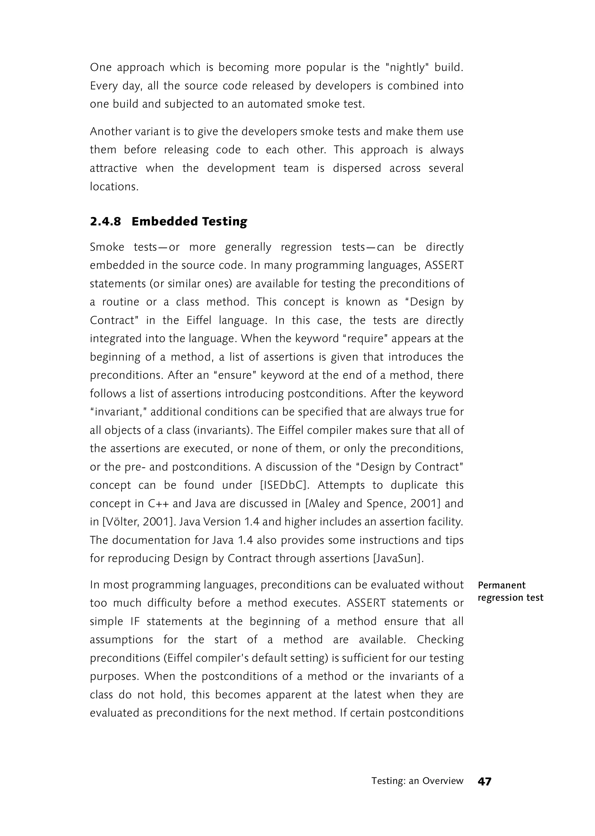 One approach which is becoming more popular is the "nightly" build.
Every day, all the source code released by developers is combined into
one build and subjected to an automated smoke test.

Another variant is to give the developers smoke tests and make them use
them before releasing code to each other. This approach is always
attractive when the development team is dispersed across several
locations.


2.4.8 Embedded Testing

Smoke tests—or more generally regression tests—can be directly
embedded in the source code. In many programming languages, ASSERT
statements (or similar ones) are available for testing the preconditions of
a routine or a class method. This concept is known as “Design by
Contract” in the Eiffel language. In this case, the tests are directly
integrated into the language. When the keyword “require” appears at the
beginning of a method, a list of assertions is given that introduces the
preconditions. After an “ensure” keyword at the end of a method, there
follows a list of assertions introducing postconditions. After the keyword
“invariant,” additional conditions can be specified that are always true for
all objects of a class (invariants). The Eiffel compiler makes sure that all of
the assertions are executed, or none of them, or only the preconditions,
or the pre- and postconditions. A discussion of the “Design by Contract”
concept can be found under [ISEDbC]. Attempts to duplicate this
concept in C++ and Java are discussed in [Maley and Spence, 2001] and
in [Völter, 2001]. Java Version 1.4 and higher includes an assertion facility.
The documentation for Java 1.4 also provides some instructions and tips
for reproducing Design by Contract through assertions [JavaSun].

In most programming languages, preconditions can be evaluated without             Permanent
                                                                                  regression test
too much difficulty before a method executes. ASSERT statements or
simple IF statements at the beginning of a method ensure that all
assumptions for the start of a method are available. Checking
preconditions (Eiffel compiler’s default setting) is sufficient for our testing
purposes. When the postconditions of a method or the invariants of a
class do not hold, this becomes apparent at the latest when they are
evaluated as preconditions for the next method. If certain postconditions




                                                           Testing: an Overview   47
 