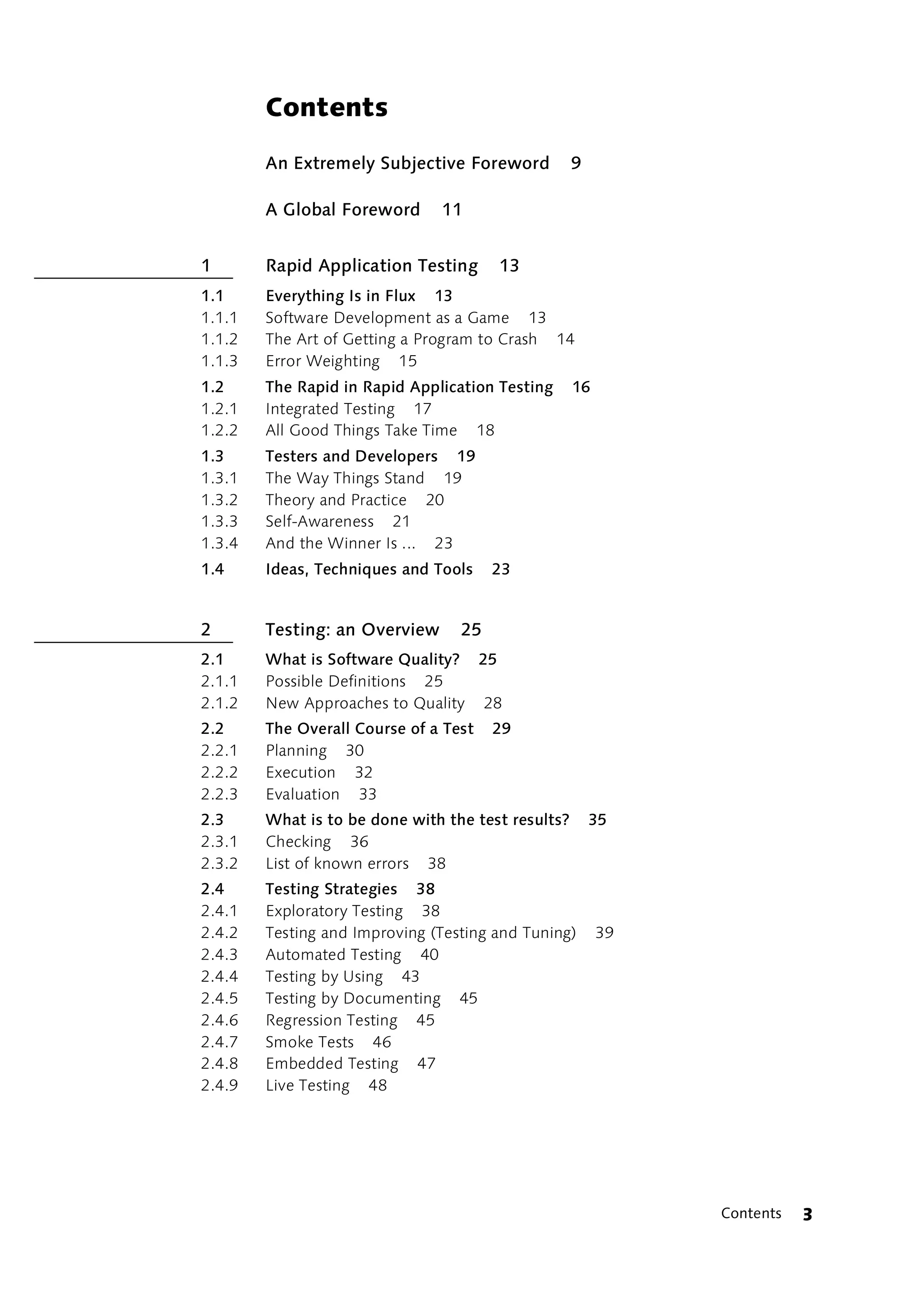 Contents

        An Extremely Subjective Foreword            9

        A Global Foreword      11


1       Rapid Application Testing      13
1.1     Everything Is in Flux 13
1.1.1   Software Development as a Game 13
1.1.2   The Art of Getting a Program to Crash 14
1.1.3   Error Weighting 15
1.2     The Rapid in Rapid Application Testing      16
1.2.1   Integrated Testing 17
1.2.2   All Good Things Take Time 18
1.3     Testers and Developers 19
1.3.1   The Way Things Stand 19
1.3.2   Theory and Practice 20
1.3.3   Self-Awareness 21
1.3.4   And the Winner Is ... 23
1.4     Ideas, Techniques and Tools    23


2       Testing: an Overview      25
2.1     What is Software Quality? 25
2.1.1   Possible Definitions 25
2.1.2   New Approaches to Quality 28
2.2     The Overall Course of a Test   29
2.2.1   Planning 30
2.2.2   Execution 32
2.2.3   Evaluation 33
2.3     What is to be done with the test results?       35
2.3.1   Checking 36
2.3.2   List of known errors 38
2.4     Testing Strategies 38
2.4.1   Exploratory Testing 38
2.4.2   Testing and Improving (Testing and Tuning)       39
2.4.3   Automated Testing 40
2.4.4   Testing by Using 43
2.4.5   Testing by Documenting 45
2.4.6   Regression Testing 45
2.4.7   Smoke Tests 46
2.4.8   Embedded Testing 47
2.4.9   Live Testing 48




                                                              Contents   3
 