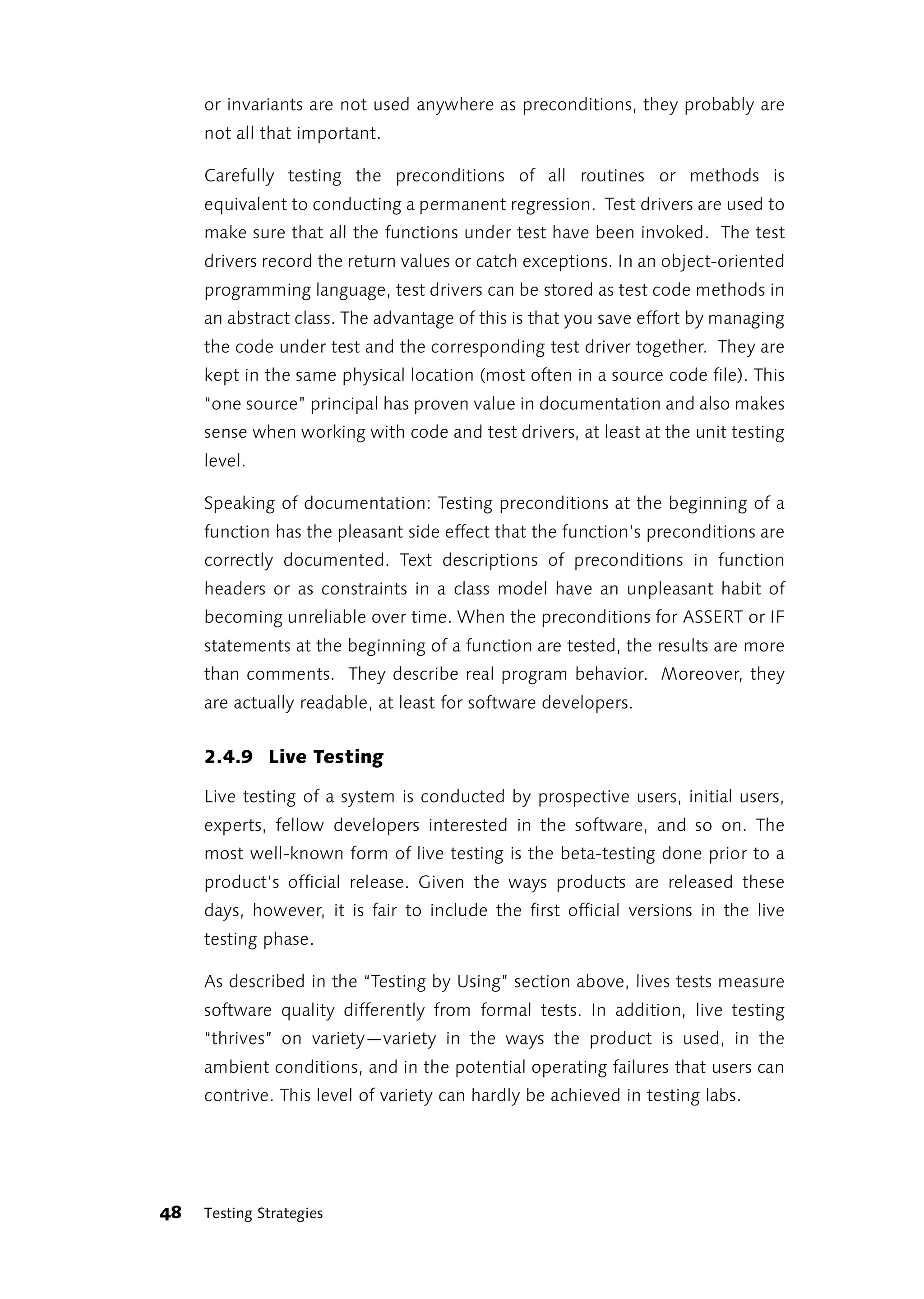 or invariants are not used anywhere as preconditions, they probably are
     not all that important.

     Carefully testing the preconditions of all routines or methods is
     equivalent to conducting a permanent regression. Test drivers are used to
     make sure that all the functions under test have been invoked. The test
     drivers record the return values or catch exceptions. In an object-oriented
     programming language, test drivers can be stored as test code methods in
     an abstract class. The advantage of this is that you save effort by managing
     the code under test and the corresponding test driver together. They are
     kept in the same physical location (most often in a source code file). This
     “one source” principal has proven value in documentation and also makes
     sense when working with code and test drivers, at least at the unit testing
     level.

     Speaking of documentation: Testing preconditions at the beginning of a
     function has the pleasant side effect that the function’s preconditions are
     correctly documented. Text descriptions of preconditions in function
     headers or as constraints in a class model have an unpleasant habit of
     becoming unreliable over time. When the preconditions for ASSERT or IF
     statements at the beginning of a function are tested, the results are more
     than comments. They describe real program behavior. Moreover, they
     are actually readable, at least for software developers.


     2.4.9 Live Testing

     Live testing of a system is conducted by prospective users, initial users,
     experts, fellow developers interested in the software, and so on. The
     most well-known form of live testing is the beta-testing done prior to a
     product’s official release. Given the ways products are released these
     days, however, it is fair to include the first official versions in the live
     testing phase.

     As described in the “Testing by Using” section above, lives tests measure
     software quality differently from formal tests. In addition, live testing
     “thrives” on variety—variety in the ways the product is used, in the
     ambient conditions, and in the potential operating failures that users can
     contrive. This level of variety can hardly be achieved in testing labs.




48   Testing Strategies
 
