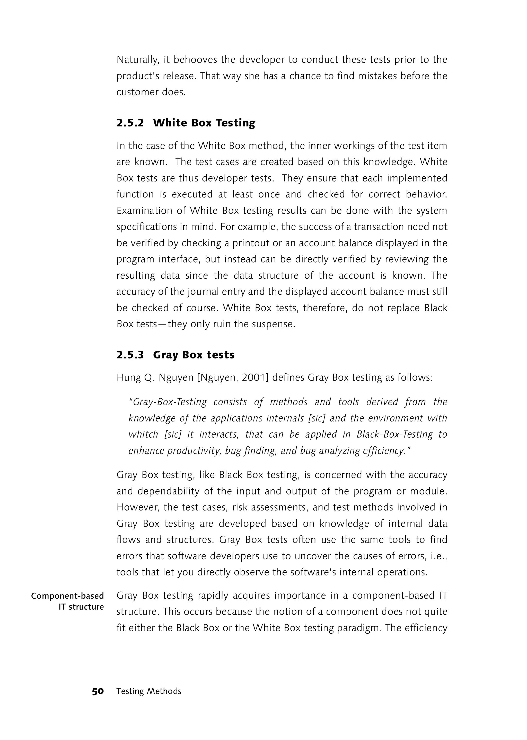 Naturally, it behooves the developer to conduct these tests prior to the
                    product’s release. That way she has a chance to find mistakes before the
                    customer does.


                    2.5.2 White Box Testing

                    In the case of the White Box method, the inner workings of the test item
                    are known. The test cases are created based on this knowledge. White
                    Box tests are thus developer tests. They ensure that each implemented
                    function is executed at least once and checked for correct behavior.
                    Examination of White Box testing results can be done with the system
                    specifications in mind. For example, the success of a transaction need not
                    be verified by checking a printout or an account balance displayed in the
                    program interface, but instead can be directly verified by reviewing the
                    resulting data since the data structure of the account is known. The
                    accuracy of the journal entry and the displayed account balance must still
                    be checked of course. White Box tests, therefore, do not replace Black
                    Box tests—they only ruin the suspense.


                    2.5.3 Gray Box tests

                    Hung Q. Nguyen [Nguyen, 2001] defines Gray Box testing as follows:

                      “Gray-Box-Testing consists of methods and tools derived from the
                      knowledge of the applications internals [sic] and the environment with
                      whitch [sic] it interacts, that can be applied in Black-Box-Testing to
                      enhance productivity, bug finding, and bug analyzing efficiency.”

                    Gray Box testing, like Black Box testing, is concerned with the accuracy
                    and dependability of the input and output of the program or module.
                    However, the test cases, risk assessments, and test methods involved in
                    Gray Box testing are developed based on knowledge of internal data
                    flows and structures. Gray Box tests often use the same tools to find
                    errors that software developers use to uncover the causes of errors, i.e.,
                    tools that let you directly observe the software's internal operations.

Component-based     Gray Box testing rapidly acquires importance in a component-based IT
     IT structure
                    structure. This occurs because the notion of a component does not quite
                    fit either the Black Box or the White Box testing paradigm. The efficiency




              50    Testing Methods
 