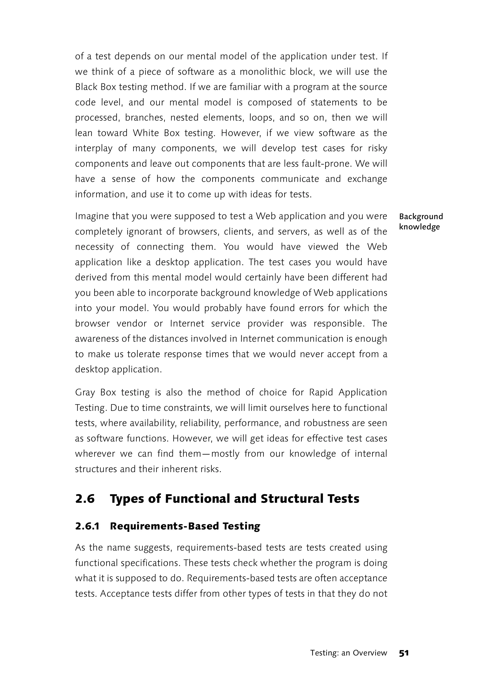 of a test depends on our mental model of the application under test. If
we think of a piece of software as a monolithic block, we will use the
Black Box testing method. If we are familiar with a program at the source
code level, and our mental model is composed of statements to be
processed, branches, nested elements, loops, and so on, then we will
lean toward White Box testing. However, if we view software as the
interplay of many components, we will develop test cases for risky
components and leave out components that are less fault-prone. We will
have a sense of how the components communicate and exchange
information, and use it to come up with ideas for tests.

Imagine that you were supposed to test a Web application and you were           Background
                                                                                knowledge
completely ignorant of browsers, clients, and servers, as well as of the
necessity of connecting them. You would have viewed the Web
application like a desktop application. The test cases you would have
derived from this mental model would certainly have been different had
you been able to incorporate background knowledge of Web applications
into your model. You would probably have found errors for which the
browser vendor or Internet service provider was responsible. The
awareness of the distances involved in Internet communication is enough
to make us tolerate response times that we would never accept from a
desktop application.

Gray Box testing is also the method of choice for Rapid Application
Testing. Due to time constraints, we will limit ourselves here to functional
tests, where availability, reliability, performance, and robustness are seen
as software functions. However, we will get ideas for effective test cases
wherever we can find them—mostly from our knowledge of internal
structures and their inherent risks.


2.6     Types of Functional and Structural Tests

2.6.1 Requirements-Based Testing

As the name suggests, requirements-based tests are tests created using
functional specifications. These tests check whether the program is doing
what it is supposed to do. Requirements-based tests are often acceptance
tests. Acceptance tests differ from other types of tests in that they do not




                                                         Testing: an Overview   51
 