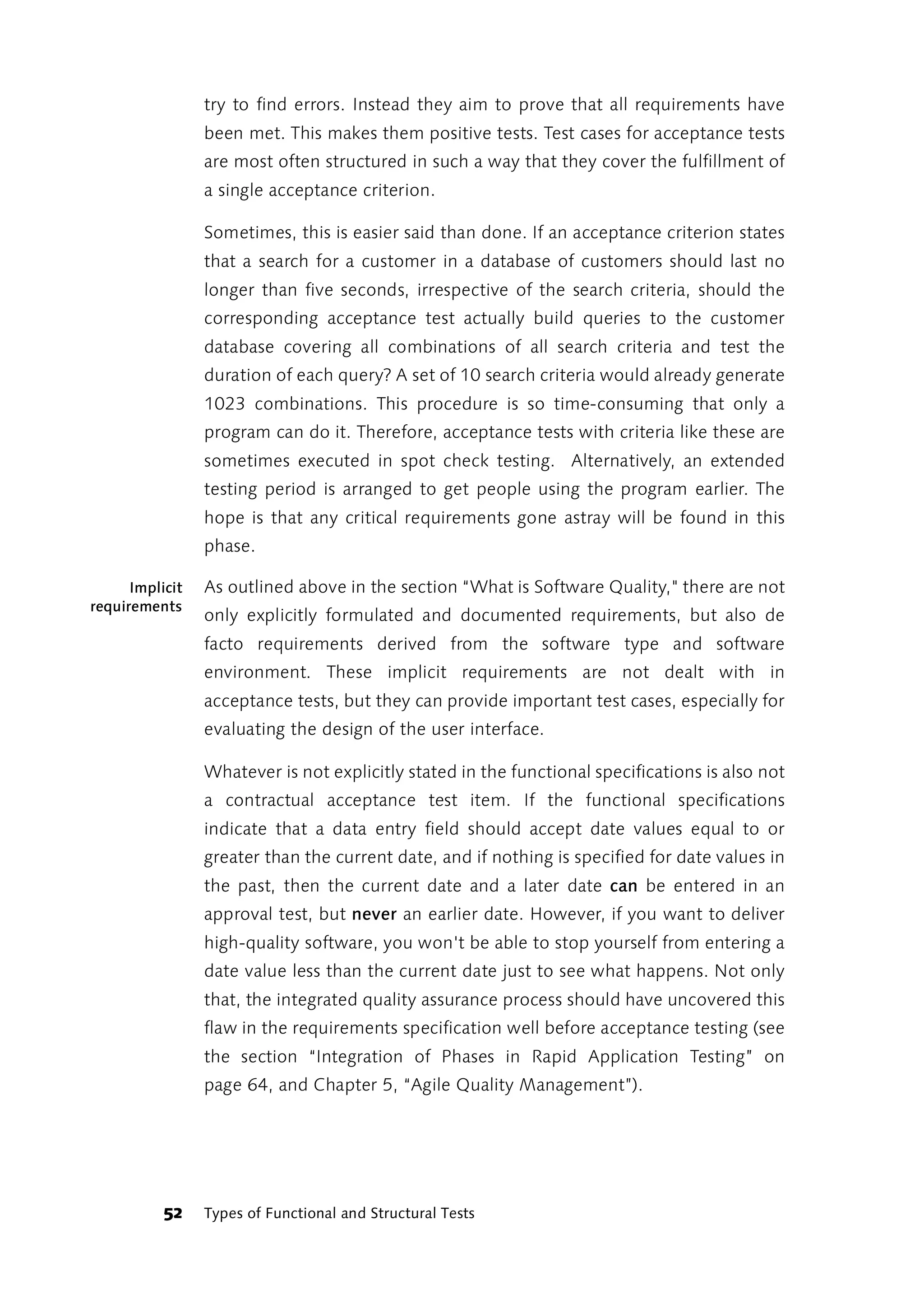 try to find errors. Instead they aim to prove that all requirements have
                 been met. This makes them positive tests. Test cases for acceptance tests
                 are most often structured in such a way that they cover the fulfillment of
                 a single acceptance criterion.

                 Sometimes, this is easier said than done. If an acceptance criterion states
                 that a search for a customer in a database of customers should last no
                 longer than five seconds, irrespective of the search criteria, should the
                 corresponding acceptance test actually build queries to the customer
                 database covering all combinations of all search criteria and test the
                 duration of each query? A set of 10 search criteria would already generate
                 1023 combinations. This procedure is so time-consuming that only a
                 program can do it. Therefore, acceptance tests with criteria like these are
                 sometimes executed in spot check testing. Alternatively, an extended
                 testing period is arranged to get people using the program earlier. The
                 hope is that any critical requirements gone astray will be found in this
                 phase.

      Implicit   As outlined above in the section “What is Software Quality," there are not
requirements
                 only explicitly formulated and documented requirements, but also de
                 facto requirements derived from the software type and software
                 environment. These implicit requirements are not dealt with in
                 acceptance tests, but they can provide important test cases, especially for
                 evaluating the design of the user interface.

                 Whatever is not explicitly stated in the functional specifications is also not
                 a contractual acceptance test item. If the functional specifications
                 indicate that a data entry field should accept date values equal to or
                 greater than the current date, and if nothing is specified for date values in
                 the past, then the current date and a later date can be entered in an
                 approval test, but never an earlier date. However, if you want to deliver
                 high-quality software, you won't be able to stop yourself from entering a
                 date value less than the current date just to see what happens. Not only
                 that, the integrated quality assurance process should have uncovered this
                 flaw in the requirements specification well before acceptance testing (see
                 the section “Integration of Phases in Rapid Application Testing” on
                 page 64, and Chapter 5, “Agile Quality Management”).




           52    Types of Functional and Structural Tests
 