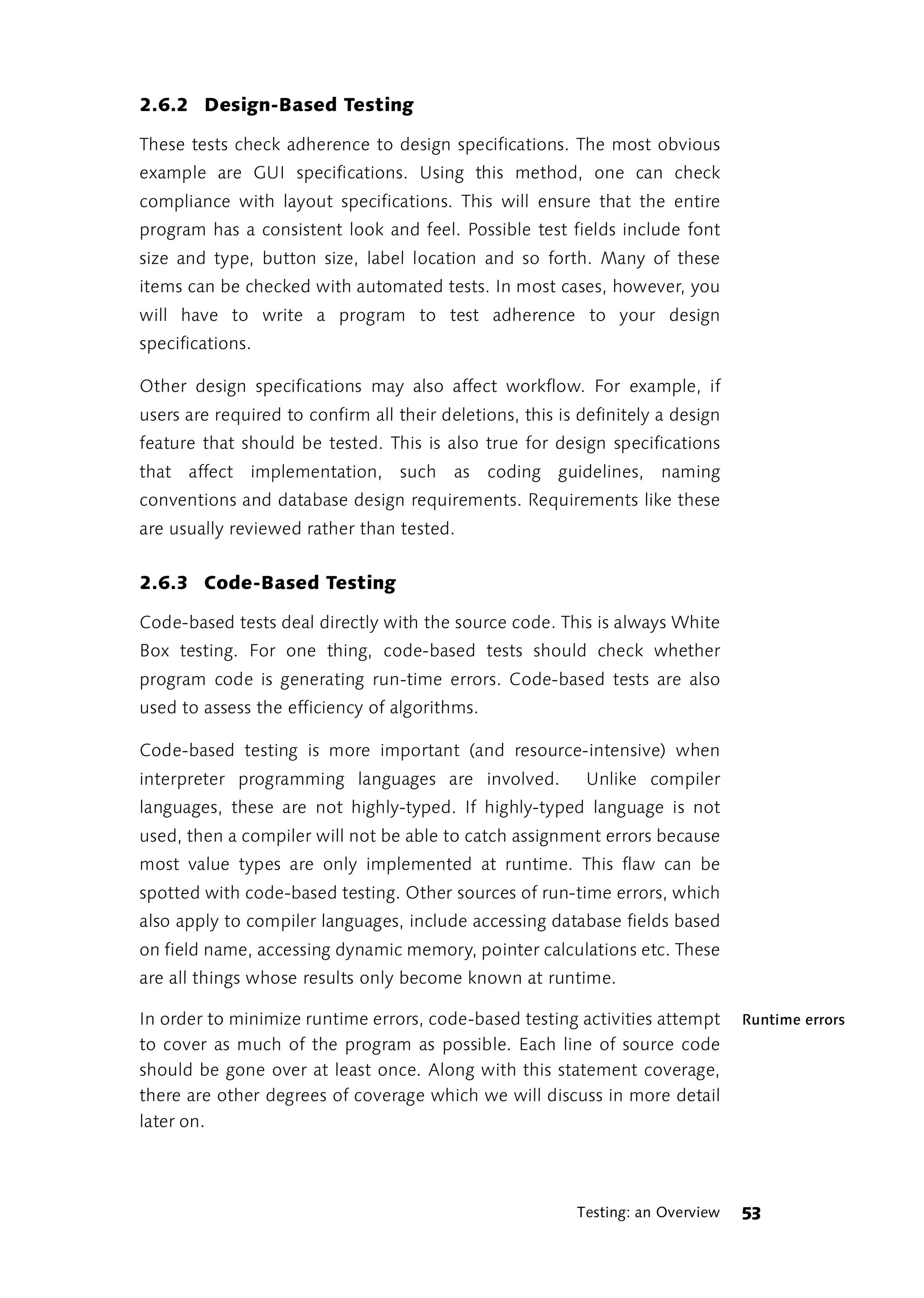 2.6.2 Design-Based Testing

These tests check adherence to design specifications. The most obvious
example are GUI specifications. Using this method, one can check
compliance with layout specifications. This will ensure that the entire
program has a consistent look and feel. Possible test fields include font
size and type, button size, label location and so forth. Many of these
items can be checked with automated tests. In most cases, however, you
will have to write a program to test adherence to your design
specifications.

Other design specifications may also affect workflow. For example, if
users are required to confirm all their deletions, this is definitely a design
feature that should be tested. This is also true for design specifications
that affect implementation, such as coding guidelines, naming
conventions and database design requirements. Requirements like these
are usually reviewed rather than tested.


2.6.3 Code-Based Testing

Code-based tests deal directly with the source code. This is always White
Box testing. For one thing, code-based tests should check whether
program code is generating run-time errors. Code-based tests are also
used to assess the efficiency of algorithms.

Code-based testing is more important (and resource-intensive) when
interpreter programming languages are involved.            Unlike compiler
languages, these are not highly-typed. If highly-typed language is not
used, then a compiler will not be able to catch assignment errors because
most value types are only implemented at runtime. This flaw can be
spotted with code-based testing. Other sources of run-time errors, which
also apply to compiler languages, include accessing database fields based
on field name, accessing dynamic memory, pointer calculations etc. These
are all things whose results only become known at runtime.

In order to minimize runtime errors, code-based testing activities attempt       Runtime errors
to cover as much of the program as possible. Each line of source code
should be gone over at least once. Along with this statement coverage,
there are other degrees of coverage which we will discuss in more detail
later on.




                                                          Testing: an Overview   53
 