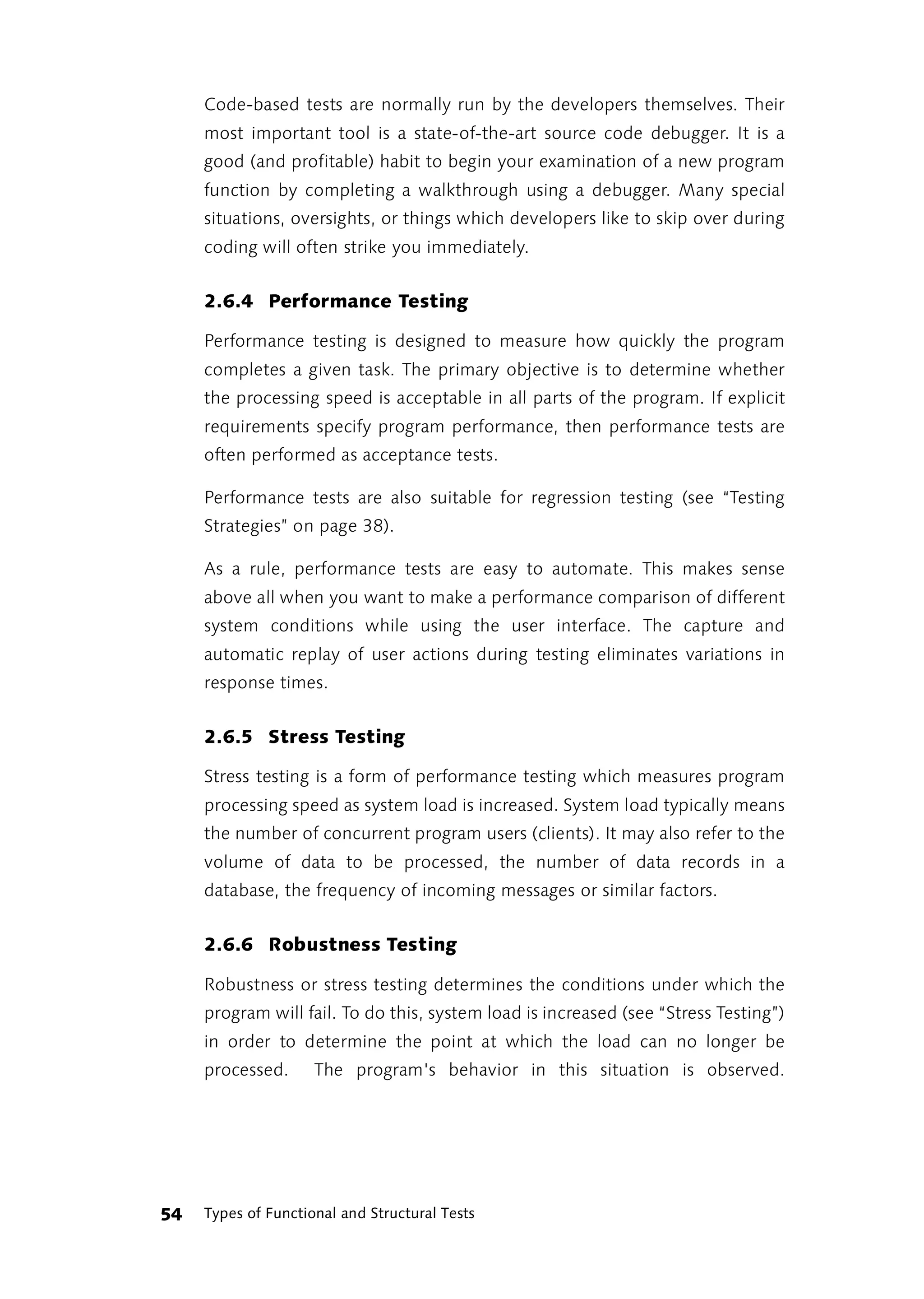 Code-based tests are normally run by the developers themselves. Their
     most important tool is a state-of-the-art source code debugger. It is a
     good (and profitable) habit to begin your examination of a new program
     function by completing a walkthrough using a debugger. Many special
     situations, oversights, or things which developers like to skip over during
     coding will often strike you immediately.


     2.6.4 Performance Testing

     Performance testing is designed to measure how quickly the program
     completes a given task. The primary objective is to determine whether
     the processing speed is acceptable in all parts of the program. If explicit
     requirements specify program performance, then performance tests are
     often performed as acceptance tests.

     Performance tests are also suitable for regression testing (see “Testing
     Strategies” on page 38).

     As a rule, performance tests are easy to automate. This makes sense
     above all when you want to make a performance comparison of different
     system conditions while using the user interface. The capture and
     automatic replay of user actions during testing eliminates variations in
     response times.


     2.6.5 Stress Testing

     Stress testing is a form of performance testing which measures program
     processing speed as system load is increased. System load typically means
     the number of concurrent program users (clients). It may also refer to the
     volume of data to be processed, the number of data records in a
     database, the frequency of incoming messages or similar factors.


     2.6.6 Robustness Testing

     Robustness or stress testing determines the conditions under which the
     program will fail. To do this, system load is increased (see “Stress Testing”)
     in order to determine the point at which the load can no longer be
     processed.      The program's behavior in this situation is observed.




54   Types of Functional and Structural Tests
 