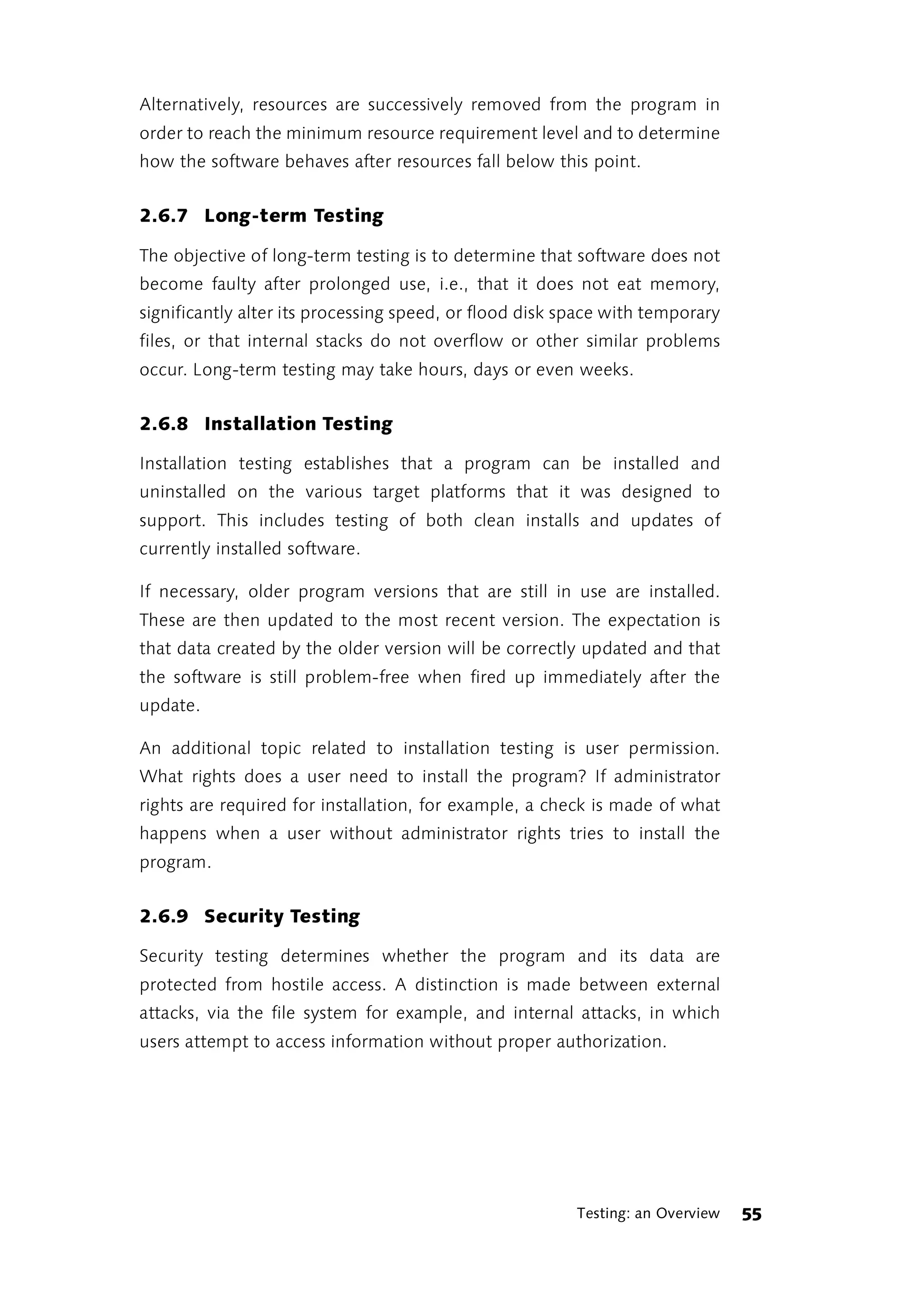 Alternatively, resources are successively removed from the program in
order to reach the minimum resource requirement level and to determine
how the software behaves after resources fall below this point.


2.6.7 Long-term Testing

The objective of long-term testing is to determine that software does not
become faulty after prolonged use, i.e., that it does not eat memory,
significantly alter its processing speed, or flood disk space with temporary
files, or that internal stacks do not overflow or other similar problems
occur. Long-term testing may take hours, days or even weeks.


2.6.8 Installation Testing

Installation testing establishes that a program can be installed and
uninstalled on the various target platforms that it was designed to
support. This includes testing of both clean installs and updates of
currently installed software.

If necessary, older program versions that are still in use are installed.
These are then updated to the most recent version. The expectation is
that data created by the older version will be correctly updated and that
the software is still problem-free when fired up immediately after the
update.

An additional topic related to installation testing is user permission.
What rights does a user need to install the program? If administrator
rights are required for installation, for example, a check is made of what
happens when a user without administrator rights tries to install the
program.


2.6.9 Security Testing

Security testing determines whether the program and its data are
protected from hostile access. A distinction is made between external
attacks, via the file system for example, and internal attacks, in which
users attempt to access information without proper authorization.




                                                         Testing: an Overview   55
 