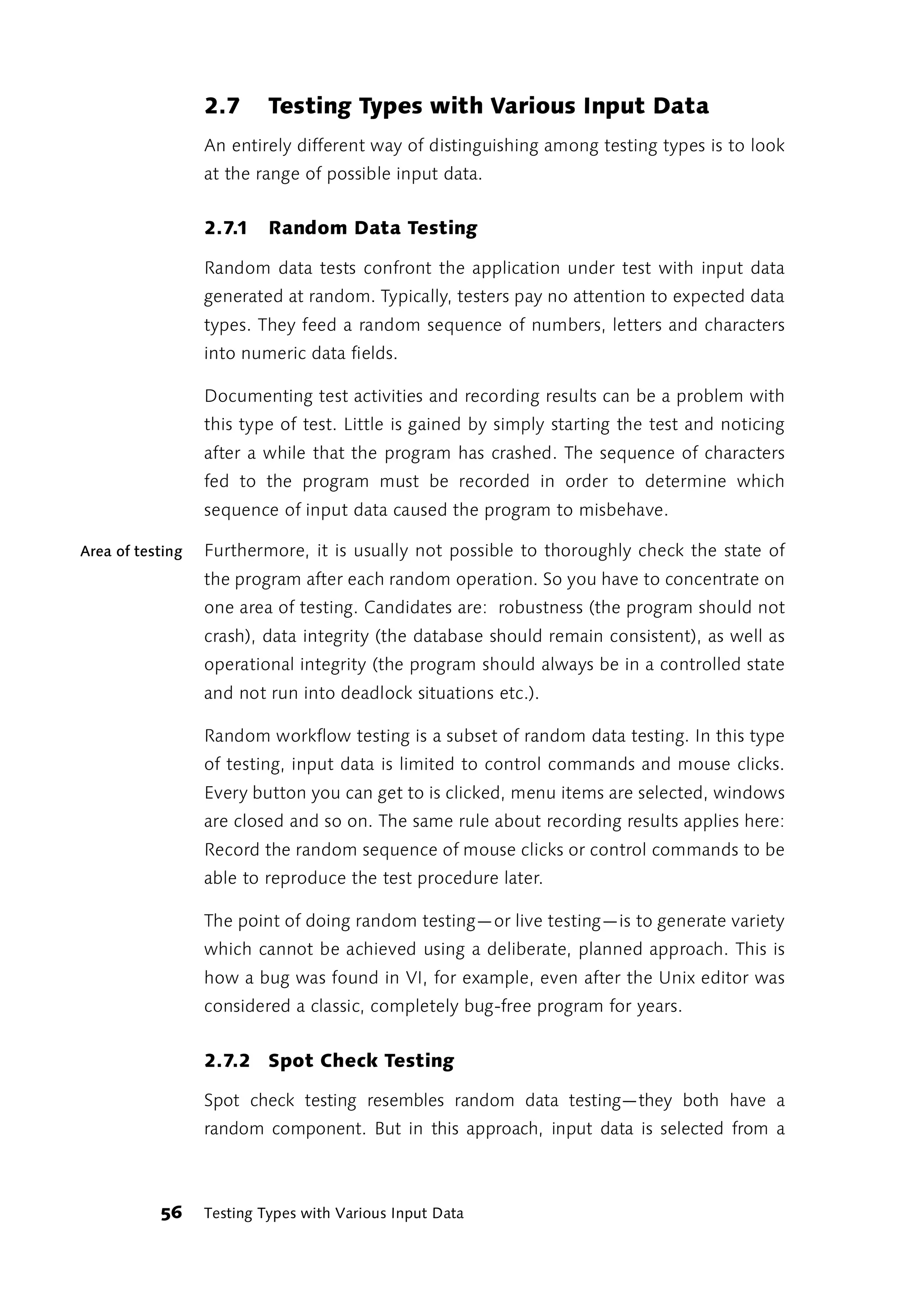 2.7      Testing Types with Various Input Data
                  An entirely different way of distinguishing among testing types is to look
                  at the range of possible input data.


                  2.7.1    Random Data Testing

                  Random data tests confront the application under test with input data
                  generated at random. Typically, testers pay no attention to expected data
                  types. They feed a random sequence of numbers, letters and characters
                  into numeric data fields.

                  Documenting test activities and recording results can be a problem with
                  this type of test. Little is gained by simply starting the test and noticing
                  after a while that the program has crashed. The sequence of characters
                  fed to the program must be recorded in order to determine which
                  sequence of input data caused the program to misbehave.

Area of testing   Furthermore, it is usually not possible to thoroughly check the state of
                  the program after each random operation. So you have to concentrate on
                  one area of testing. Candidates are: robustness (the program should not
                  crash), data integrity (the database should remain consistent), as well as
                  operational integrity (the program should always be in a controlled state
                  and not run into deadlock situations etc.).

                  Random workflow testing is a subset of random data testing. In this type
                  of testing, input data is limited to control commands and mouse clicks.
                  Every button you can get to is clicked, menu items are selected, windows
                  are closed and so on. The same rule about recording results applies here:
                  Record the random sequence of mouse clicks or control commands to be
                  able to reproduce the test procedure later.

                  The point of doing random testing—or live testing—is to generate variety
                  which cannot be achieved using a deliberate, planned approach. This is
                  how a bug was found in VI, for example, even after the Unix editor was
                  considered a classic, completely bug-free program for years.


                  2.7.2 Spot Check Testing

                  Spot check testing resembles random data testing—they both have a
                  random component. But in this approach, input data is selected from a



           56     Testing Types with Various Input Data
 