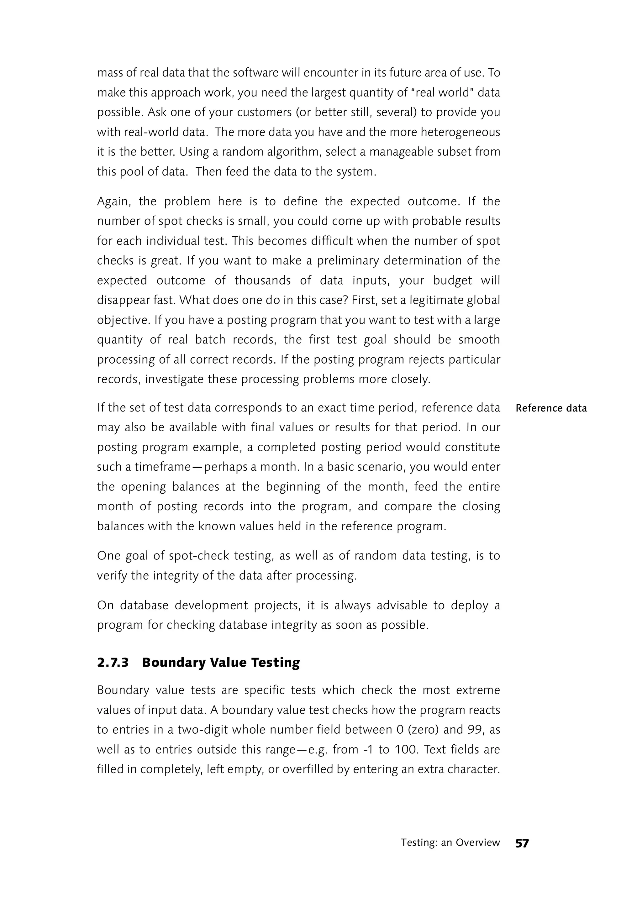 mass of real data that the software will encounter in its future area of use. To
make this approach work, you need the largest quantity of “real world” data
possible. Ask one of your customers (or better still, several) to provide you
with real-world data. The more data you have and the more heterogeneous
it is the better. Using a random algorithm, select a manageable subset from
this pool of data. Then feed the data to the system.

Again, the problem here is to define the expected outcome. If the
number of spot checks is small, you could come up with probable results
for each individual test. This becomes difficult when the number of spot
checks is great. If you want to make a preliminary determination of the
expected outcome of thousands of data inputs, your budget will
disappear fast. What does one do in this case? First, set a legitimate global
objective. If you have a posting program that you want to test with a large
quantity of real batch records, the first test goal should be smooth
processing of all correct records. If the posting program rejects particular
records, investigate these processing problems more closely.

If the set of test data corresponds to an exact time period, reference data        Reference data
may also be available with final values or results for that period. In our
posting program example, a completed posting period would constitute
such a timeframe—perhaps a month. In a basic scenario, you would enter
the opening balances at the beginning of the month, feed the entire
month of posting records into the program, and compare the closing
balances with the known values held in the reference program.

One goal of spot-check testing, as well as of random data testing, is to
verify the integrity of the data after processing.

On database development projects, it is always advisable to deploy a
program for checking database integrity as soon as possible.


2.7.3 Boundary Value Testing

Boundary value tests are specific tests which check the most extreme
values of input data. A boundary value test checks how the program reacts
to entries in a two-digit whole number field between 0 (zero) and 99, as
well as to entries outside this range—e.g. from -1 to 100. Text fields are
filled in completely, left empty, or overfilled by entering an extra character.




                                                            Testing: an Overview   57
 