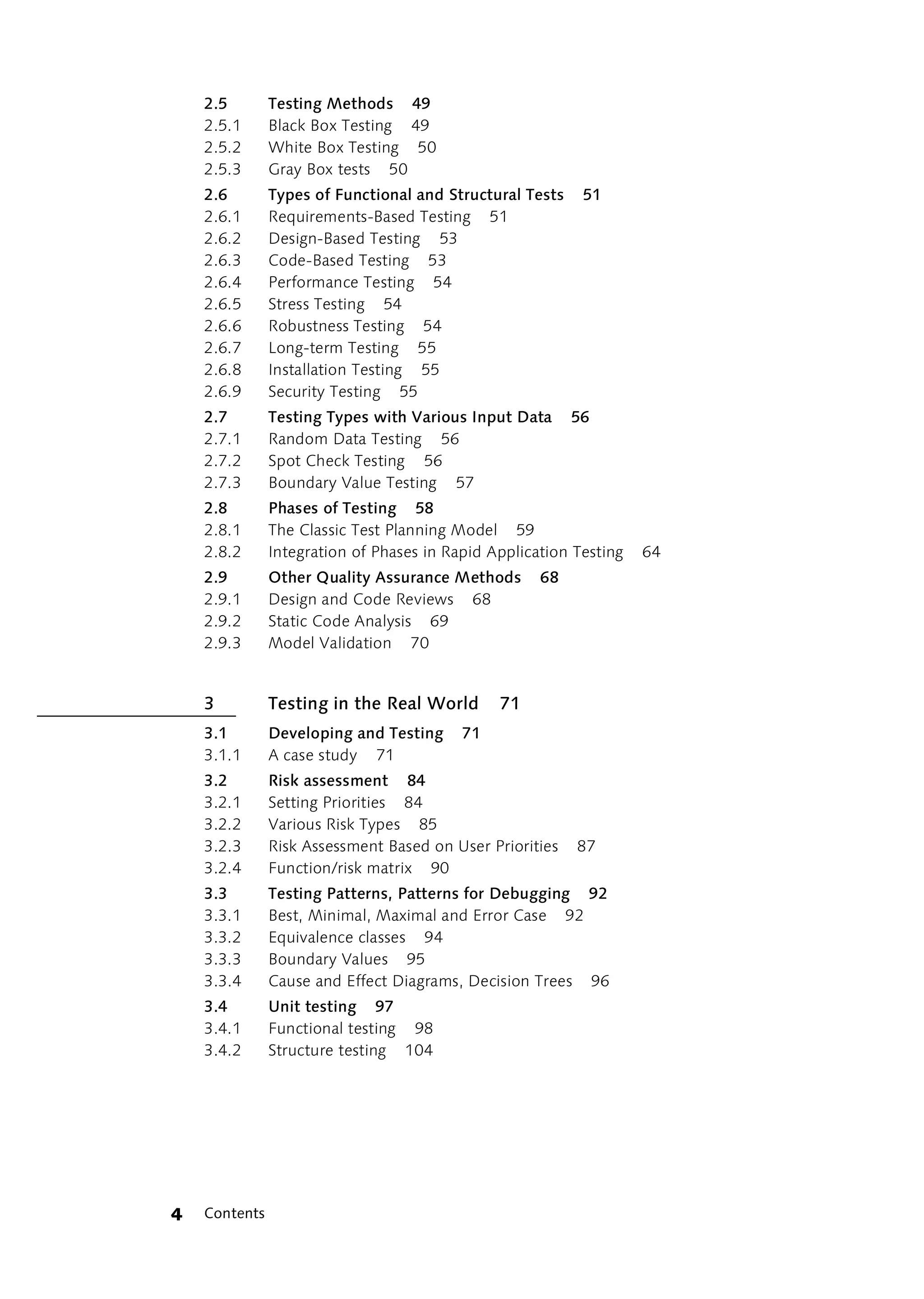 2.5        Testing Methods 49
    2.5.1      Black Box Testing 49
    2.5.2      White Box Testing 50
    2.5.3      Gray Box tests 50
    2.6        Types of Functional and Structural Tests    51
    2.6.1      Requirements-Based Testing 51
    2.6.2      Design-Based Testing 53
    2.6.3      Code-Based Testing 53
    2.6.4      Performance Testing 54
    2.6.5      Stress Testing 54
    2.6.6      Robustness Testing 54
    2.6.7      Long-term Testing 55
    2.6.8      Installation Testing 55
    2.6.9      Security Testing 55
    2.7        Testing Types with Various Input Data      56
    2.7.1      Random Data Testing 56
    2.7.2      Spot Check Testing 56
    2.7.3      Boundary Value Testing 57
    2.8        Phases of Testing 58
    2.8.1      The Classic Test Planning Model 59
    2.8.2      Integration of Phases in Rapid Application Testing   64
    2.9        Other Quality Assurance Methods       68
    2.9.1      Design and Code Reviews 68
    2.9.2      Static Code Analysis 69
    2.9.3      Model Validation 70


    3          Testing in the Real World       71
    3.1        Developing and Testing     71
    3.1.1      A case study 71
    3.2        Risk assessment 84
    3.2.1      Setting Priorities 84
    3.2.2      Various Risk Types 85
    3.2.3      Risk Assessment Based on User Priorities   87
    3.2.4      Function/risk matrix 90
    3.3        Testing Patterns, Patterns for Debugging 92
    3.3.1      Best, Minimal, Maximal and Error Case 92
    3.3.2      Equivalence classes 94
    3.3.3      Boundary Values 95
    3.3.4      Cause and Effect Diagrams, Decision Trees 96
    3.4        Unit testing 97
    3.4.1      Functional testing 98
    3.4.2      Structure testing 104




4   Contents
 