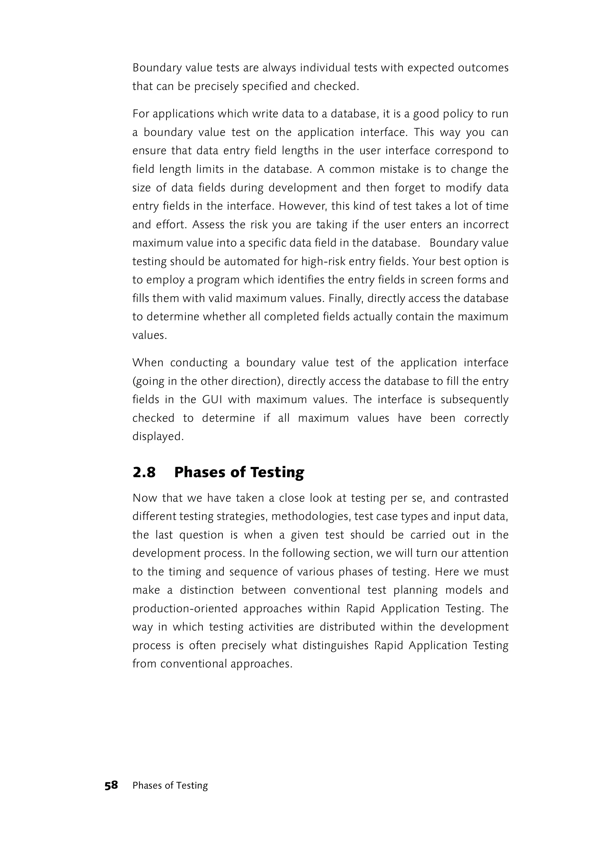Boundary value tests are always individual tests with expected outcomes
     that can be precisely specified and checked.

     For applications which write data to a database, it is a good policy to run
     a boundary value test on the application interface. This way you can
     ensure that data entry field lengths in the user interface correspond to
     field length limits in the database. A common mistake is to change the
     size of data fields during development and then forget to modify data
     entry fields in the interface. However, this kind of test takes a lot of time
     and effort. Assess the risk you are taking if the user enters an incorrect
     maximum value into a specific data field in the database. Boundary value
     testing should be automated for high-risk entry fields. Your best option is
     to employ a program which identifies the entry fields in screen forms and
     fills them with valid maximum values. Finally, directly access the database
     to determine whether all completed fields actually contain the maximum
     values.

     When conducting a boundary value test of the application interface
     (going in the other direction), directly access the database to fill the entry
     fields in the GUI with maximum values. The interface is subsequently
     checked to determine if all maximum values have been correctly
     displayed.


     2.8       Phases of Testing
     Now that we have taken a close look at testing per se, and contrasted
     different testing strategies, methodologies, test case types and input data,
     the last question is when a given test should be carried out in the
     development process. In the following section, we will turn our attention
     to the timing and sequence of various phases of testing. Here we must
     make a distinction between conventional test planning models and
     production-oriented approaches within Rapid Application Testing. The
     way in which testing activities are distributed within the development
     process is often precisely what distinguishes Rapid Application Testing
     from conventional approaches.




58   Phases of Testing
 