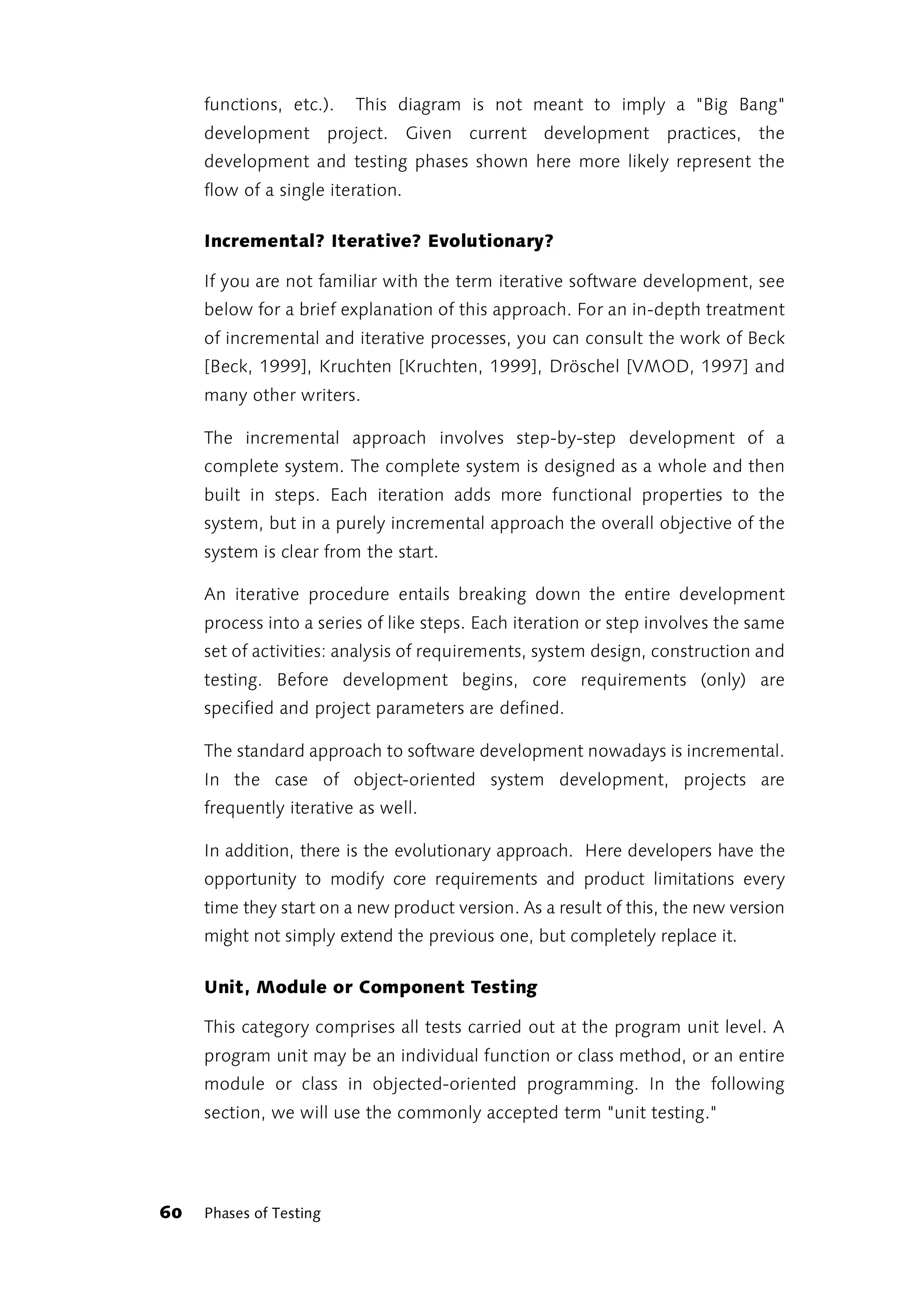 functions, etc.).   This diagram is not meant to imply a "Big Bang"
     development project. Given current development practices, the
     development and testing phases shown here more likely represent the
     flow of a single iteration.

     Incremental? Iterative? Evolutionary?

     If you are not familiar with the term iterative software development, see
     below for a brief explanation of this approach. For an in-depth treatment
     of incremental and iterative processes, you can consult the work of Beck
     [Beck, 1999], Kruchten [Kruchten, 1999], Dröschel [VMOD, 1997] and
     many other writers.

     The incremental approach involves step-by-step development of a
     complete system. The complete system is designed as a whole and then
     built in steps. Each iteration adds more functional properties to the
     system, but in a purely incremental approach the overall objective of the
     system is clear from the start.

     An iterative procedure entails breaking down the entire development
     process into a series of like steps. Each iteration or step involves the same
     set of activities: analysis of requirements, system design, construction and
     testing. Before development begins, core requirements (only) are
     specified and project parameters are defined.

     The standard approach to software development nowadays is incremental.
     In the case of object-oriented system development, projects are
     frequently iterative as well.

     In addition, there is the evolutionary approach. Here developers have the
     opportunity to modify core requirements and product limitations every
     time they start on a new product version. As a result of this, the new version
     might not simply extend the previous one, but completely replace it.

     Unit, Module or Component Testing

     This category comprises all tests carried out at the program unit level. A
     program unit may be an individual function or class method, or an entire
     module or class in objected-oriented programming. In the following
     section, we will use the commonly accepted term "unit testing."




60   Phases of Testing
 