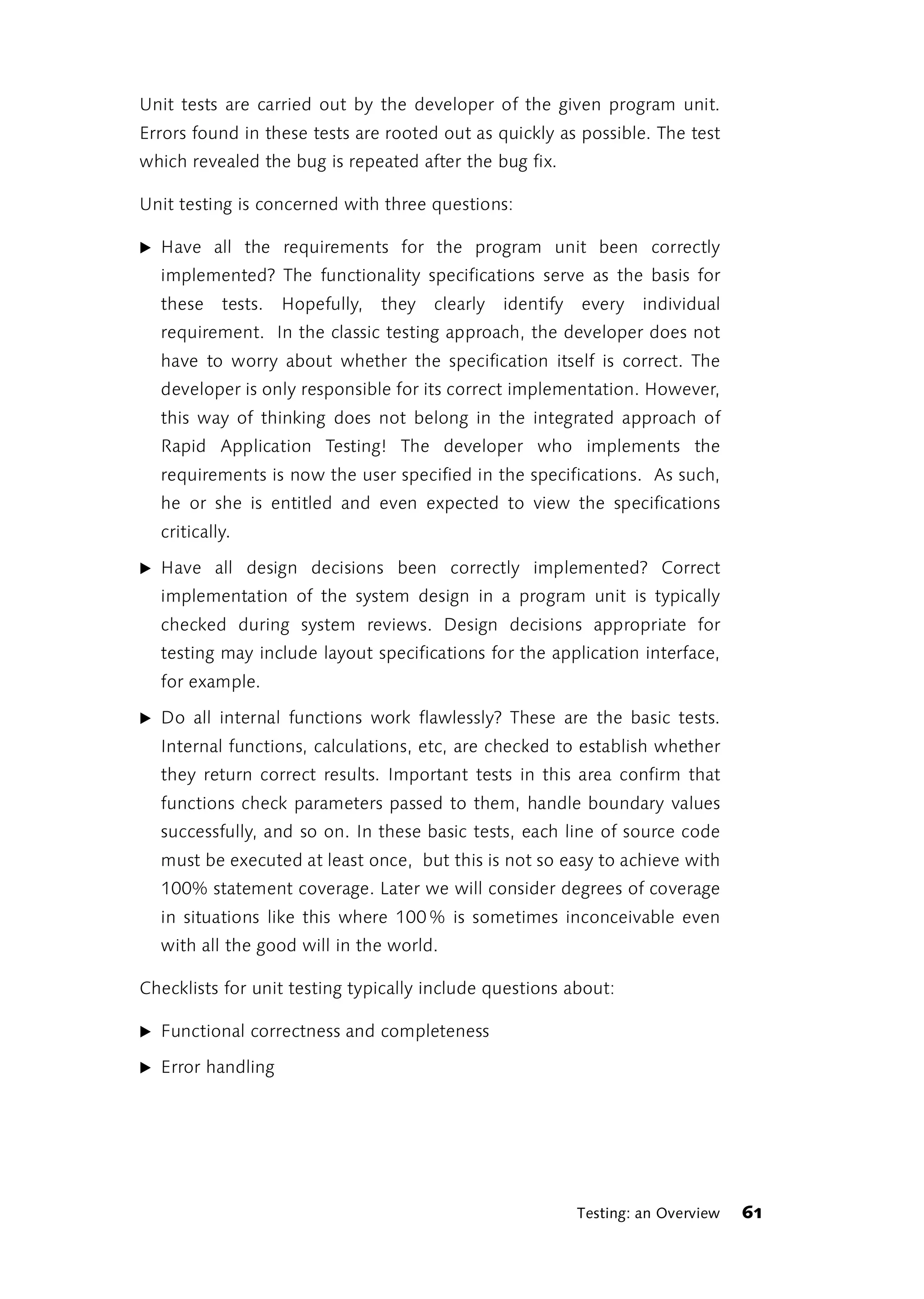 Unit tests are carried out by the developer of the given program unit.
Errors found in these tests are rooted out as quickly as possible. The test
which revealed the bug is repeated after the bug fix.

Unit testing is concerned with three questions:

̈ Have all the requirements for the program unit been correctly
  implemented? The functionality specifications serve as the basis for
  these    tests.   Hopefully,   they   clearly   identify   every    individual
  requirement. In the classic testing approach, the developer does not
  have to worry about whether the specification itself is correct. The
  developer is only responsible for its correct implementation. However,
  this way of thinking does not belong in the integrated approach of
  Rapid Application Testing! The developer who implements the
  requirements is now the user specified in the specifications. As such,
  he or she is entitled and even expected to view the specifications
  critically.

̈ Have all design decisions been correctly implemented? Correct
  implementation of the system design in a program unit is typically
  checked during system reviews. Design decisions appropriate for
  testing may include layout specifications for the application interface,
  for example.

̈ Do all internal functions work flawlessly? These are the basic tests.
  Internal functions, calculations, etc, are checked to establish whether
  they return correct results. Important tests in this area confirm that
  functions check parameters passed to them, handle boundary values
  successfully, and so on. In these basic tests, each line of source code
  must be executed at least once, but this is not so easy to achieve with
  100% statement coverage. Later we will consider degrees of coverage
  in situations like this where 100 % is sometimes inconceivable even
  with all the good will in the world.

Checklists for unit testing typically include questions about:

̈ Functional correctness and completeness

̈ Error handling




                                                             Testing: an Overview   61
 