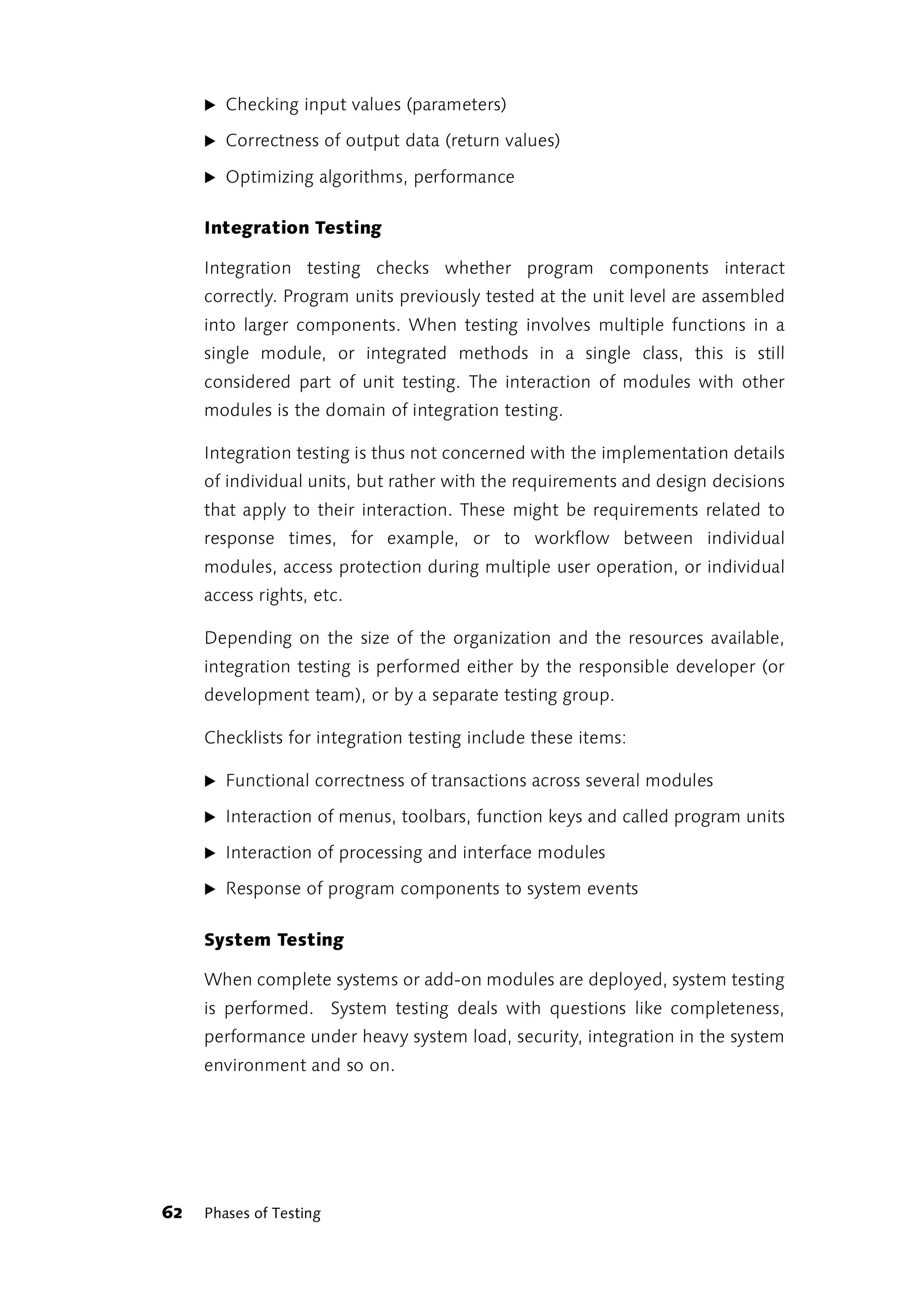 ̈ Checking input values (parameters)

     ̈ Correctness of output data (return values)

     ̈ Optimizing algorithms, performance


     Integration Testing

     Integration testing checks whether program components interact
     correctly. Program units previously tested at the unit level are assembled
     into larger components. When testing involves multiple functions in a
     single module, or integrated methods in a single class, this is still
     considered part of unit testing. The interaction of modules with other
     modules is the domain of integration testing.

     Integration testing is thus not concerned with the implementation details
     of individual units, but rather with the requirements and design decisions
     that apply to their interaction. These might be requirements related to
     response times, for example, or to workflow between individual
     modules, access protection during multiple user operation, or individual
     access rights, etc.

     Depending on the size of the organization and the resources available,
     integration testing is performed either by the responsible developer (or
     development team), or by a separate testing group.

     Checklists for integration testing include these items:

     ̈ Functional correctness of transactions across several modules

     ̈ Interaction of menus, toolbars, function keys and called program units

     ̈ Interaction of processing and interface modules

     ̈ Response of program components to system events


     System Testing

     When complete systems or add-on modules are deployed, system testing
     is performed. System testing deals with questions like completeness,
     performance under heavy system load, security, integration in the system
     environment and so on.




62   Phases of Testing
 