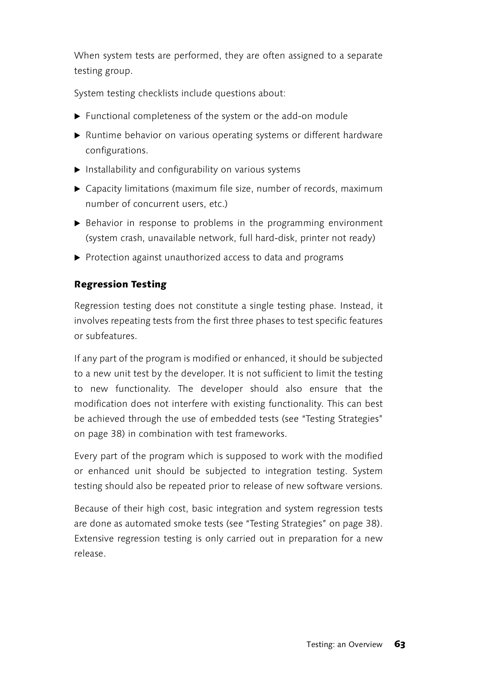 When system tests are performed, they are often assigned to a separate
testing group.

System testing checklists include questions about:

̈ Functional completeness of the system or the add-on module

̈ Runtime behavior on various operating systems or different hardware
  configurations.

̈ Installability and configurability on various systems

̈ Capacity limitations (maximum file size, number of records, maximum
  number of concurrent users, etc.)

̈ Behavior in response to problems in the programming environment
  (system crash, unavailable network, full hard-disk, printer not ready)

̈ Protection against unauthorized access to data and programs


Regression Testing

Regression testing does not constitute a single testing phase. Instead, it
involves repeating tests from the first three phases to test specific features
or subfeatures.

If any part of the program is modified or enhanced, it should be subjected
to a new unit test by the developer. It is not sufficient to limit the testing
to new functionality. The developer should also ensure that the
modification does not interfere with existing functionality. This can best
be achieved through the use of embedded tests (see “Testing Strategies”
on page 38) in combination with test frameworks.

Every part of the program which is supposed to work with the modified
or enhanced unit should be subjected to integration testing. System
testing should also be repeated prior to release of new software versions.

Because of their high cost, basic integration and system regression tests
are done as automated smoke tests (see “Testing Strategies” on page 38).
Extensive regression testing is only carried out in preparation for a new
release.




                                                          Testing: an Overview   63
 