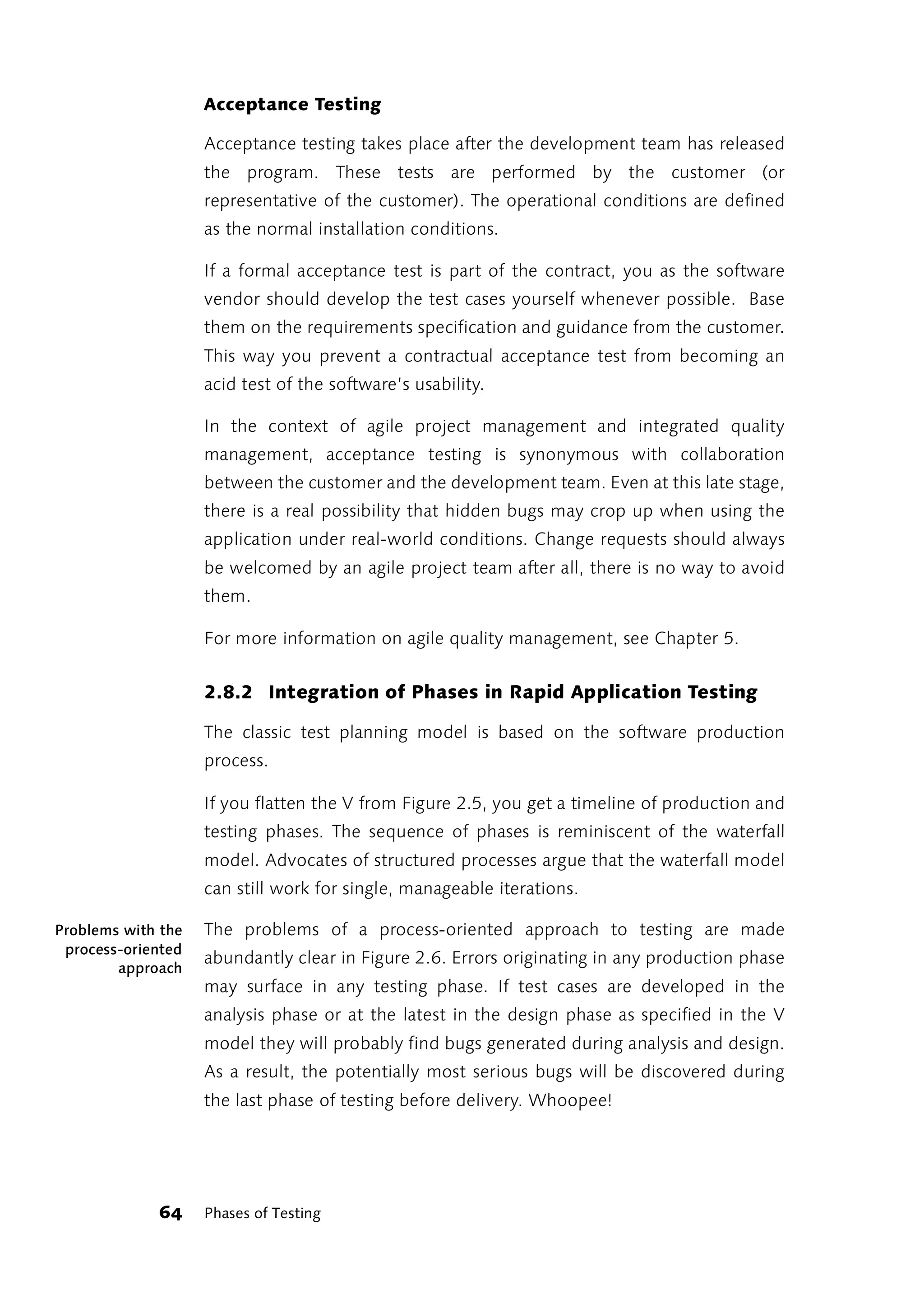 Acceptance Testing

                    Acceptance testing takes place after the development team has released
                    the program. These tests are performed by the customer (or
                    representative of the customer). The operational conditions are defined
                    as the normal installation conditions.

                    If a formal acceptance test is part of the contract, you as the software
                    vendor should develop the test cases yourself whenever possible. Base
                    them on the requirements specification and guidance from the customer.
                    This way you prevent a contractual acceptance test from becoming an
                    acid test of the software’s usability.

                    In the context of agile project management and integrated quality
                    management, acceptance testing is synonymous with collaboration
                    between the customer and the development team. Even at this late stage,
                    there is a real possibility that hidden bugs may crop up when using the
                    application under real-world conditions. Change requests should always
                    be welcomed by an agile project team after all, there is no way to avoid
                    them.

                    For more information on agile quality management, see Chapter 5.


                    2.8.2 Integration of Phases in Rapid Application Testing

                    The classic test planning model is based on the software production
                    process.

                    If you flatten the V from Figure 2.5, you get a timeline of production and
                    testing phases. The sequence of phases is reminiscent of the waterfall
                    model. Advocates of structured processes argue that the waterfall model
                    can still work for single, manageable iterations.

Problems with the   The problems of a process-oriented approach to testing are made
 process-oriented
                    abundantly clear in Figure 2.6. Errors originating in any production phase
        approach
                    may surface in any testing phase. If test cases are developed in the
                    analysis phase or at the latest in the design phase as specified in the V
                    model they will probably find bugs generated during analysis and design.
                    As a result, the potentially most serious bugs will be discovered during
                    the last phase of testing before delivery. Whoopee!




             64     Phases of Testing
 
