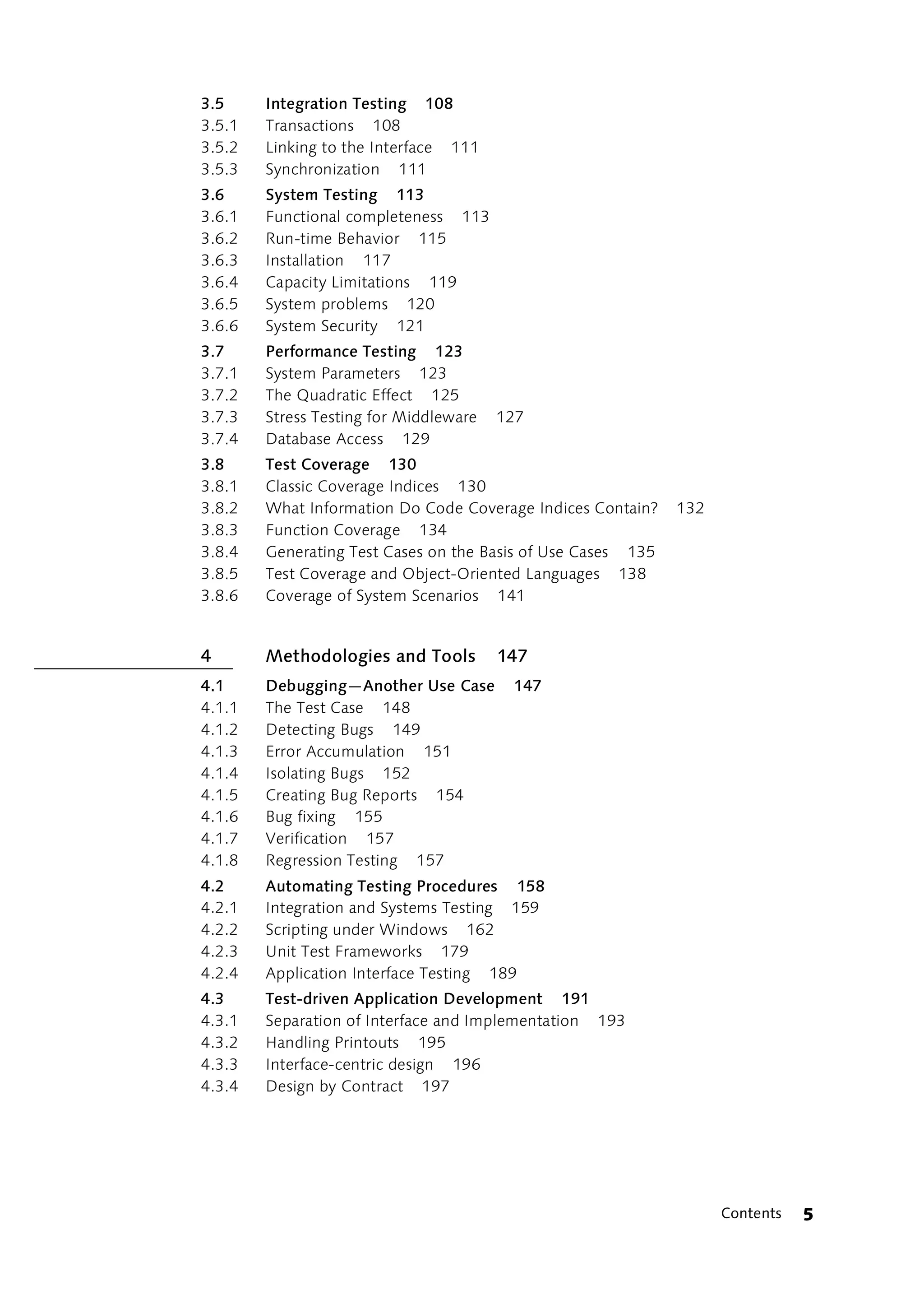3.5     Integration Testing 108
3.5.1   Transactions 108
3.5.2   Linking to the Interface 111
3.5.3   Synchronization 111
3.6     System Testing 113
3.6.1   Functional completeness 113
3.6.2   Run-time Behavior 115
3.6.3   Installation 117
3.6.4   Capacity Limitations 119
3.6.5   System problems 120
3.6.6   System Security 121
3.7     Performance Testing 123
3.7.1   System Parameters 123
3.7.2   The Quadratic Effect 125
3.7.3   Stress Testing for Middleware   127
3.7.4   Database Access 129
3.8     Test Coverage 130
3.8.1   Classic Coverage Indices 130
3.8.2   What Information Do Code Coverage Indices Contain?    132
3.8.3   Function Coverage 134
3.8.4   Generating Test Cases on the Basis of Use Cases 135
3.8.5   Test Coverage and Object-Oriented Languages 138
3.8.6   Coverage of System Scenarios 141


4       Methodologies and Tools         147
4.1     Debugging—Another Use Case       147
4.1.1   The Test Case 148
4.1.2   Detecting Bugs 149
4.1.3   Error Accumulation 151
4.1.4   Isolating Bugs 152
4.1.5   Creating Bug Reports 154
4.1.6   Bug fixing 155
4.1.7   Verification 157
4.1.8   Regression Testing 157
4.2     Automating Testing Procedures 158
4.2.1   Integration and Systems Testing 159
4.2.2   Scripting under Windows 162
4.2.3   Unit Test Frameworks 179
4.2.4   Application Interface Testing 189
4.3     Test-driven Application Development 191
4.3.1   Separation of Interface and Implementation 193
4.3.2   Handling Printouts 195
4.3.3   Interface-centric design 196
4.3.4   Design by Contract 197




                                                                    Contents   5
 