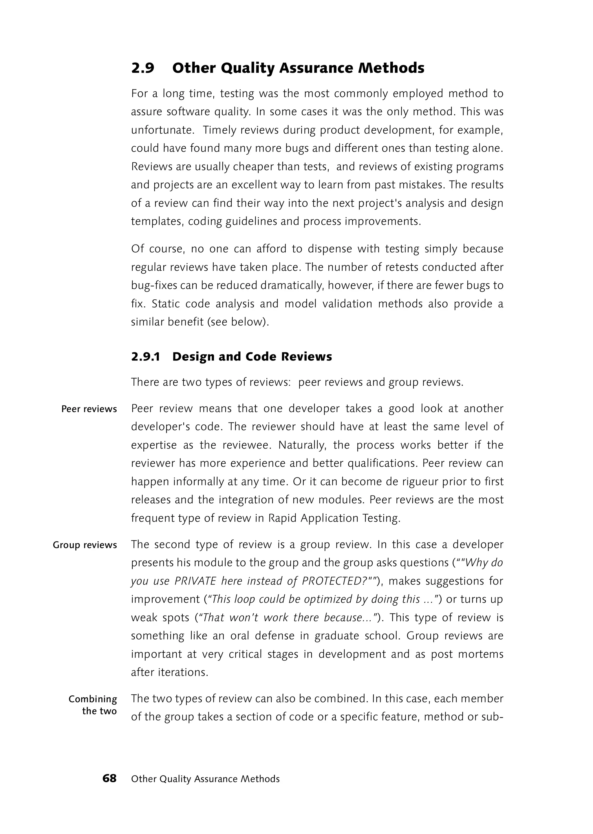 2.9      Other Quality Assurance Methods
                For a long time, testing was the most commonly employed method to
                assure software quality. In some cases it was the only method. This was
                unfortunate. Timely reviews during product development, for example,
                could have found many more bugs and different ones than testing alone.
                Reviews are usually cheaper than tests, and reviews of existing programs
                and projects are an excellent way to learn from past mistakes. The results
                of a review can find their way into the next project's analysis and design
                templates, coding guidelines and process improvements.

                Of course, no one can afford to dispense with testing simply because
                regular reviews have taken place. The number of retests conducted after
                bug-fixes can be reduced dramatically, however, if there are fewer bugs to
                fix. Static code analysis and model validation methods also provide a
                similar benefit (see below).


                2.9.1 Design and Code Reviews

                There are two types of reviews: peer reviews and group reviews.

 Peer reviews   Peer review means that one developer takes a good look at another
                developer's code. The reviewer should have at least the same level of
                expertise as the reviewee. Naturally, the process works better if the
                reviewer has more experience and better qualifications. Peer review can
                happen informally at any time. Or it can become de rigueur prior to first
                releases and the integration of new modules. Peer reviews are the most
                frequent type of review in Rapid Application Testing.

Group reviews   The second type of review is a group review. In this case a developer
                presents his module to the group and the group asks questions (“"Why do
                you use PRIVATE here instead of PROTECTED?"”), makes suggestions for
                improvement (“This loop could be optimized by doing this ...”) or turns up
                weak spots (“That won’t work there because...”). This type of review is
                something like an oral defense in graduate school. Group reviews are
                important at very critical stages in development and as post mortems
                after iterations.

   Combining    The two types of review can also be combined. In this case, each member
     the two
                of the group takes a section of code or a specific feature, method or sub-




         68     Other Quality Assurance Methods
 