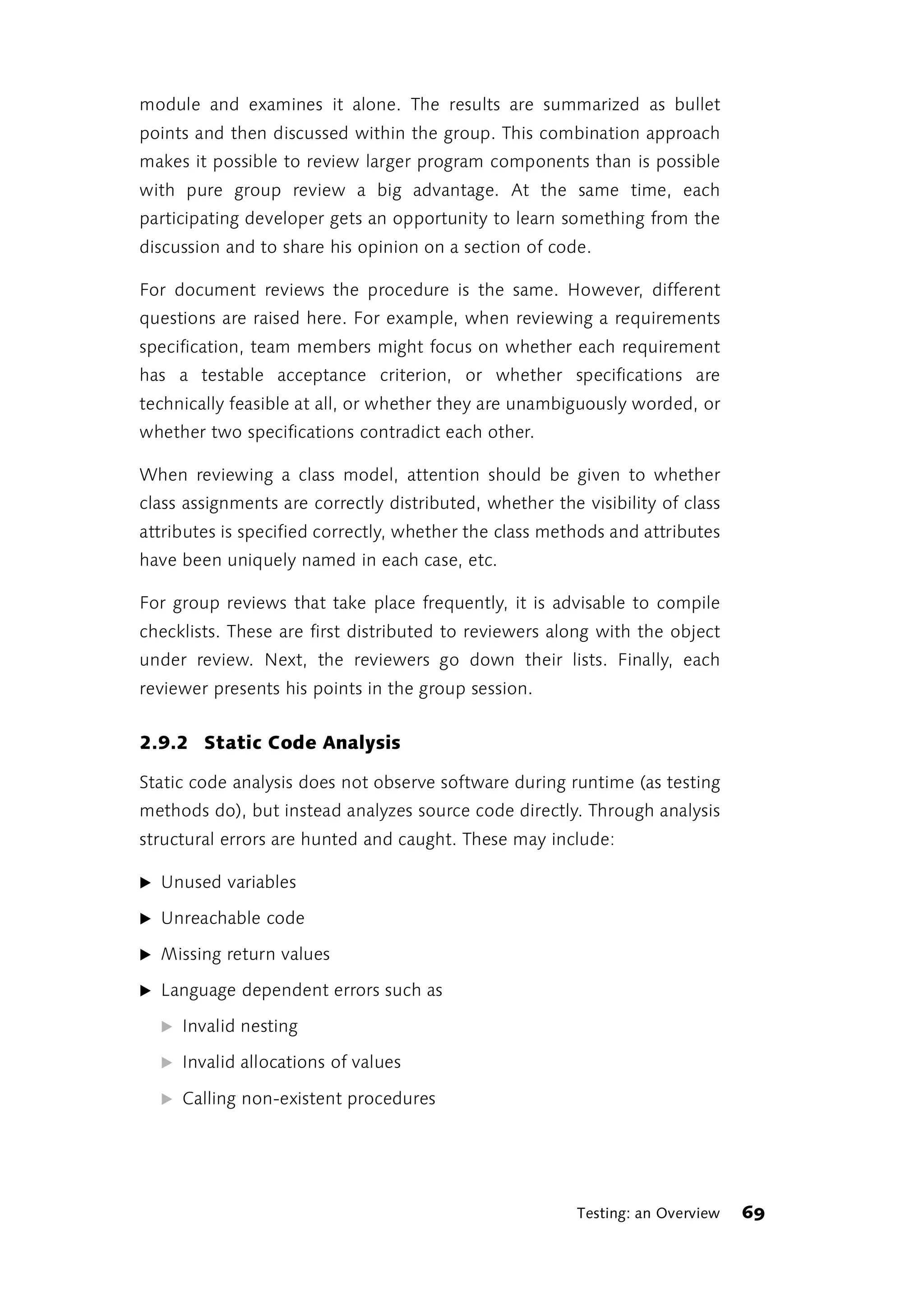 module and examines it alone. The results are summarized as bullet
points and then discussed within the group. This combination approach
makes it possible to review larger program components than is possible
with pure group review a big advantage. At the same time, each
participating developer gets an opportunity to learn something from the
discussion and to share his opinion on a section of code.

For document reviews the procedure is the same. However, different
questions are raised here. For example, when reviewing a requirements
specification, team members might focus on whether each requirement
has a testable acceptance criterion, or whether specifications are
technically feasible at all, or whether they are unambiguously worded, or
whether two specifications contradict each other.

When reviewing a class model, attention should be given to whether
class assignments are correctly distributed, whether the visibility of class
attributes is specified correctly, whether the class methods and attributes
have been uniquely named in each case, etc.

For group reviews that take place frequently, it is advisable to compile
checklists. These are first distributed to reviewers along with the object
under review. Next, the reviewers go down their lists. Finally, each
reviewer presents his points in the group session.


2.9.2 Static Code Analysis

Static code analysis does not observe software during runtime (as testing
methods do), but instead analyzes source code directly. Through analysis
structural errors are hunted and caught. These may include:

̈ Unused variables

̈ Unreachable code

̈ Missing return values

̈ Language dependent errors such as

  ̈ Invalid nesting

  ̈ Invalid allocations of values

  ̈ Calling non-existent procedures




                                                         Testing: an Overview   69
 