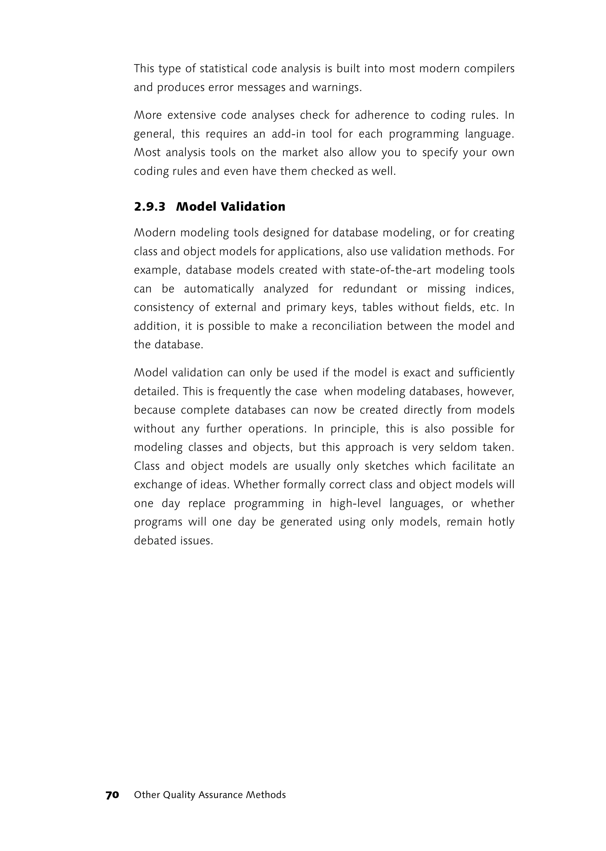This type of statistical code analysis is built into most modern compilers
     and produces error messages and warnings.

     More extensive code analyses check for adherence to coding rules. In
     general, this requires an add-in tool for each programming language.
     Most analysis tools on the market also allow you to specify your own
     coding rules and even have them checked as well.


     2.9.3 Model Validation

     Modern modeling tools designed for database modeling, or for creating
     class and object models for applications, also use validation methods. For
     example, database models created with state-of-the-art modeling tools
     can be automatically analyzed for redundant or missing indices,
     consistency of external and primary keys, tables without fields, etc. In
     addition, it is possible to make a reconciliation between the model and
     the database.

     Model validation can only be used if the model is exact and sufficiently
     detailed. This is frequently the case when modeling databases, however,
     because complete databases can now be created directly from models
     without any further operations. In principle, this is also possible for
     modeling classes and objects, but this approach is very seldom taken.
     Class and object models are usually only sketches which facilitate an
     exchange of ideas. Whether formally correct class and object models will
     one day replace programming in high-level languages, or whether
     programs will one day be generated using only models, remain hotly
     debated issues.




70   Other Quality Assurance Methods
 