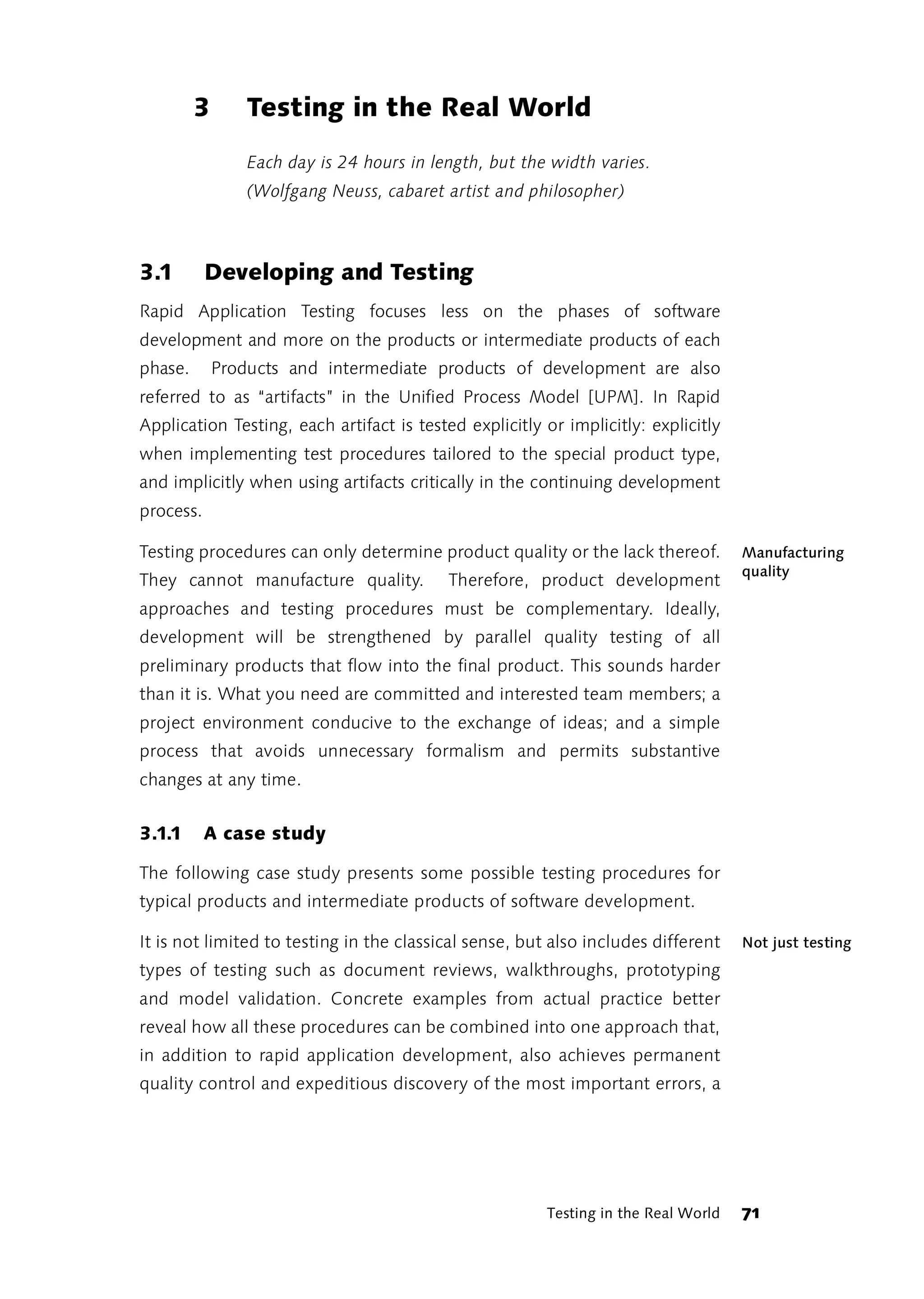 3       Testing in the Real World
                 Each day is 24 hours in length, but the width varies.
                 (Wolfgang Neuss, cabaret artist and philosopher)



3.1        Developing and Testing
Rapid Application Testing focuses less on the phases of software
development and more on the products or intermediate products of each
phase.       Products and intermediate products of development are also
referred to as “artifacts” in the Unified Process Model [UPM]. In Rapid
Application Testing, each artifact is tested explicitly or implicitly: explicitly
when implementing test procedures tailored to the special product type,
and implicitly when using artifacts critically in the continuing development
process.

Testing procedures can only determine product quality or the lack thereof.          Manufacturing
                                                                                    quality
They cannot manufacture quality.           Therefore, product development
approaches and testing procedures must be complementary. Ideally,
development will be strengthened by parallel quality testing of all
preliminary products that flow into the final product. This sounds harder
than it is. What you need are committed and interested team members; a
project environment conducive to the exchange of ideas; and a simple
process that avoids unnecessary formalism and permits substantive
changes at any time.


3.1.1      A case study

The following case study presents some possible testing procedures for
typical products and intermediate products of software development.

It is not limited to testing in the classical sense, but also includes different    Not just testing
types of testing such as document reviews, walkthroughs, prototyping
and model validation. Concrete examples from actual practice better
reveal how all these procedures can be combined into one approach that,
in addition to rapid application development, also achieves permanent
quality control and expeditious discovery of the most important errors, a




                                                        Testing in the Real World   71
 