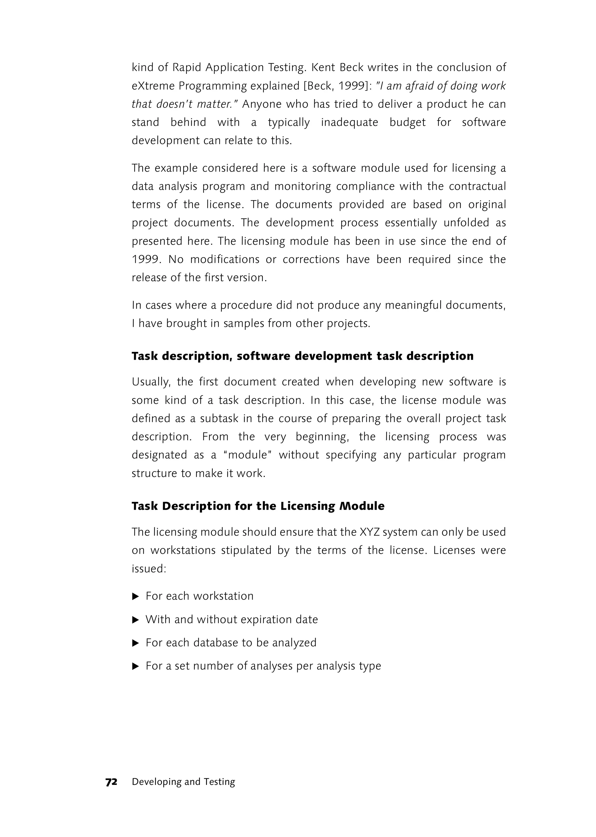 kind of Rapid Application Testing. Kent Beck writes in the conclusion of
     eXtreme Programming explained [Beck, 1999]: ”I am afraid of doing work
     that doesn’t matter.” Anyone who has tried to deliver a product he can
     stand behind with a typically inadequate budget for software
     development can relate to this.

     The example considered here is a software module used for licensing a
     data analysis program and monitoring compliance with the contractual
     terms of the license. The documents provided are based on original
     project documents. The development process essentially unfolded as
     presented here. The licensing module has been in use since the end of
     1999. No modifications or corrections have been required since the
     release of the first version.

     In cases where a procedure did not produce any meaningful documents,
     I have brought in samples from other projects.

     Task description, software development task description

     Usually, the first document created when developing new software is
     some kind of a task description. In this case, the license module was
     defined as a subtask in the course of preparing the overall project task
     description. From the very beginning, the licensing process was
     designated as a “module” without specifying any particular program
     structure to make it work.

     Task Description for the Licensing Module

     The licensing module should ensure that the XYZ system can only be used
     on workstations stipulated by the terms of the license. Licenses were
     issued:

     ̈ For each workstation

     ̈ With and without expiration date

     ̈ For each database to be analyzed

     ̈ For a set number of analyses per analysis type




72   Developing and Testing
 
