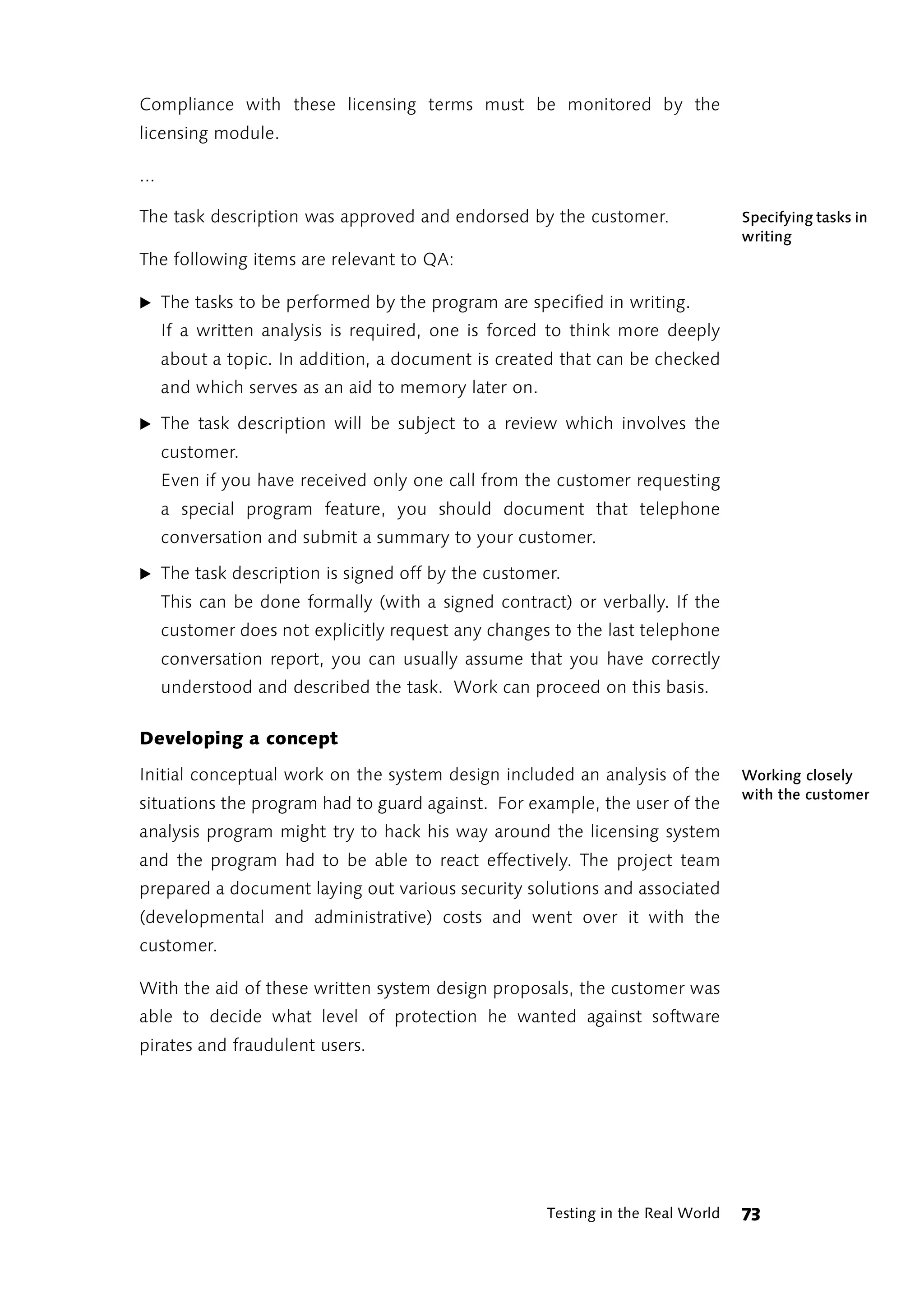 Compliance with these licensing terms must be monitored by the
licensing module.

...

The task description was approved and endorsed by the customer.                    Specifying tasks in
                                                                                   writing
The following items are relevant to QA:

̈ The tasks to be performed by the program are specified in writing.
      If a written analysis is required, one is forced to think more deeply
      about a topic. In addition, a document is created that can be checked
      and which serves as an aid to memory later on.

̈ The task description will be subject to a review which involves the
      customer.
      Even if you have received only one call from the customer requesting
      a special program feature, you should document that telephone
      conversation and submit a summary to your customer.

̈ The task description is signed off by the customer.
      This can be done formally (with a signed contract) or verbally. If the
      customer does not explicitly request any changes to the last telephone
      conversation report, you can usually assume that you have correctly
      understood and described the task. Work can proceed on this basis.

Developing a concept

Initial conceptual work on the system design included an analysis of the           Working closely
                                                                                   with the customer
situations the program had to guard against. For example, the user of the
analysis program might try to hack his way around the licensing system
and the program had to be able to react effectively. The project team
prepared a document laying out various security solutions and associated
(developmental and administrative) costs and went over it with the
customer.

With the aid of these written system design proposals, the customer was
able to decide what level of protection he wanted against software
pirates and fraudulent users.




                                                       Testing in the Real World   73
 