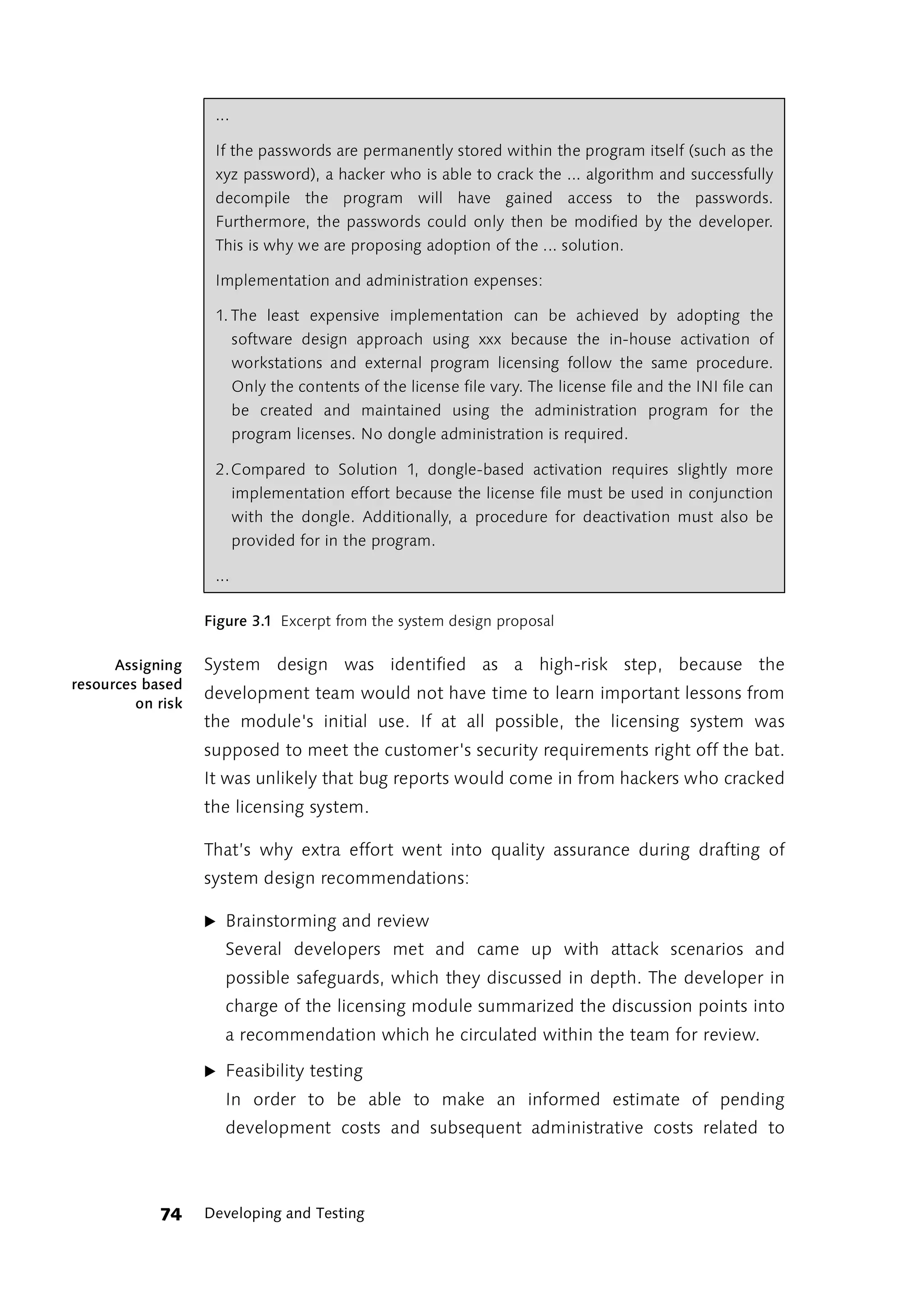 ...

                    If the passwords are permanently stored within the program itself (such as the
                    xyz password), a hacker who is able to crack the ... algorithm and successfully
                    decompile the program will have gained access to the passwords.
                    Furthermore, the passwords could only then be modified by the developer.
                    This is why we are proposing adoption of the ... solution.

                    Implementation and administration expenses:

                    1. The least expensive implementation can be achieved by adopting the
                       software design approach using xxx because the in-house activation of
                       workstations and external program licensing follow the same procedure.
                       Only the contents of the license file vary. The license file and the INI file can
                       be created and maintained using the administration program for the
                       program licenses. No dongle administration is required.

                    2.Compared to Solution 1, dongle-based activation requires slightly more
                      implementation effort because the license file must be used in conjunction
                      with the dongle. Additionally, a procedure for deactivation must also be
                      provided for in the program.

                    ...

                   Figure 3.1 Excerpt from the system design proposal

      Assigning    System design was identified as a high-risk step, because the
resources based
                   development team would not have time to learn important lessons from
         on risk
                   the module's initial use. If at all possible, the licensing system was
                   supposed to meet the customer's security requirements right off the bat.
                   It was unlikely that bug reports would come in from hackers who cracked
                   the licensing system.

                   That’s why extra effort went into quality assurance during drafting of
                   system design recommendations:

                   ̈ Brainstorming and review
                      Several developers met and came up with attack scenarios and
                      possible safeguards, which they discussed in depth. The developer in
                      charge of the licensing module summarized the discussion points into
                      a recommendation which he circulated within the team for review.

                   ̈ Feasibility testing
                      In order to be able to make an informed estimate of pending
                      development costs and subsequent administrative costs related to



            74     Developing and Testing
 