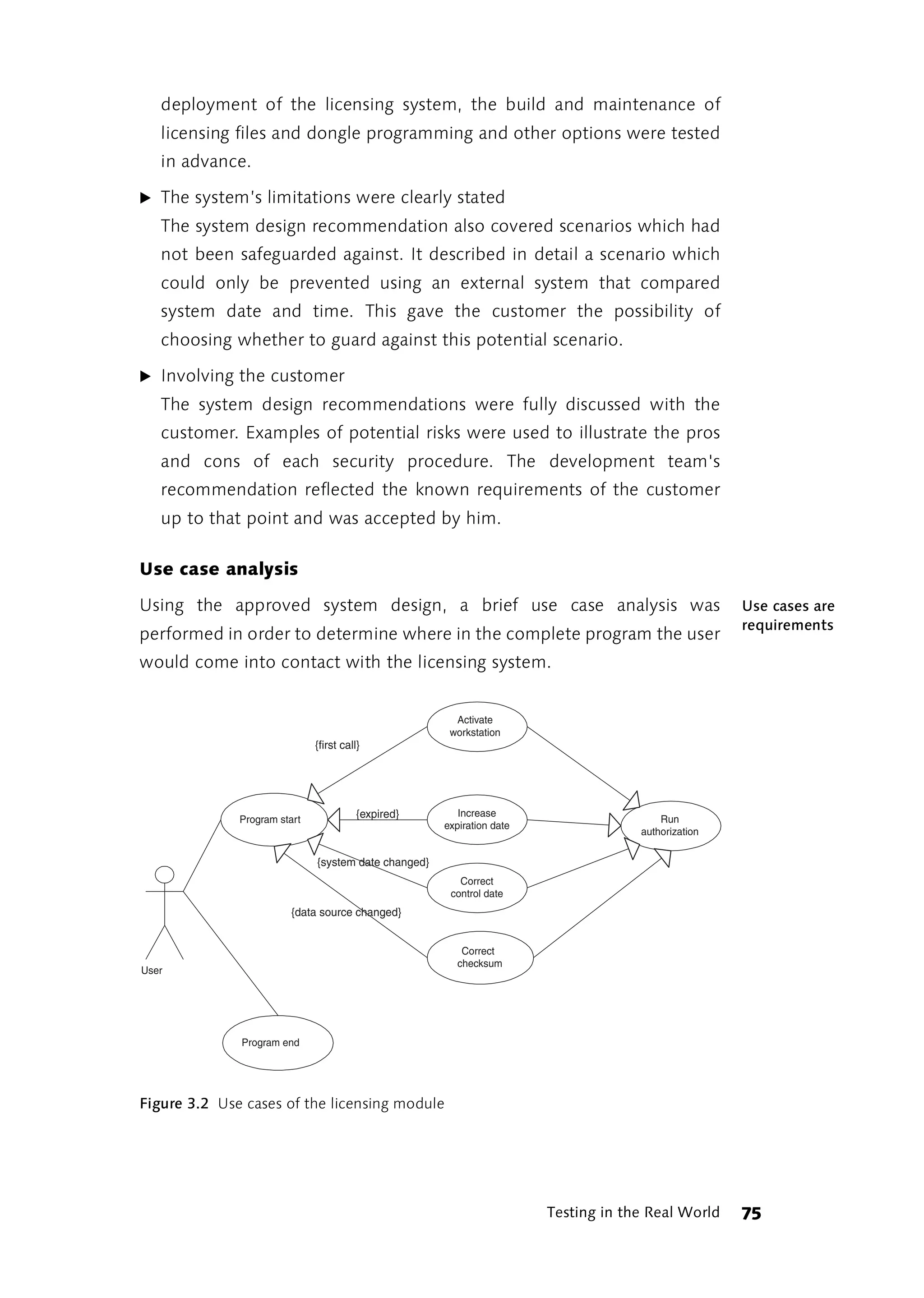deployment of the licensing system, the build and maintenance of
   licensing files and dongle programming and other options were tested
   in advance.

̈ The system’s limitations were clearly stated
   The system design recommendation also covered scenarios which had
   not been safeguarded against. It described in detail a scenario which
   could only be prevented using an external system that compared
   system date and time. This gave the customer the possibility of
   choosing whether to guard against this potential scenario.

̈ Involving the customer
   The system design recommendations were fully discussed with the
   customer. Examples of potential risks were used to illustrate the pros
   and cons of each security procedure. The development team's
   recommendation reflected the known requirements of the customer
   up to that point and was accepted by him.

Use case analysis

Using the approved system design, a brief use case analysis was                                      Use cases are
                                                                                                     requirements
performed in order to determine where in the complete program the user
would come into contact with the licensing system.


                                                        Activate
                                                       workstation
                              {first call}




                                         {expired}       Increase
              Program start                                                              Run
                                                      expiration date
                                                                                     authorization

                              {system date changed}
                                                         Correct
                                                       control date
                         {data source changed}


                                                          Correct
                                                         checksum
User




              Program end




Figure 3.2 Use cases of the licensing module




                                                                        Testing in the Real World    75
 