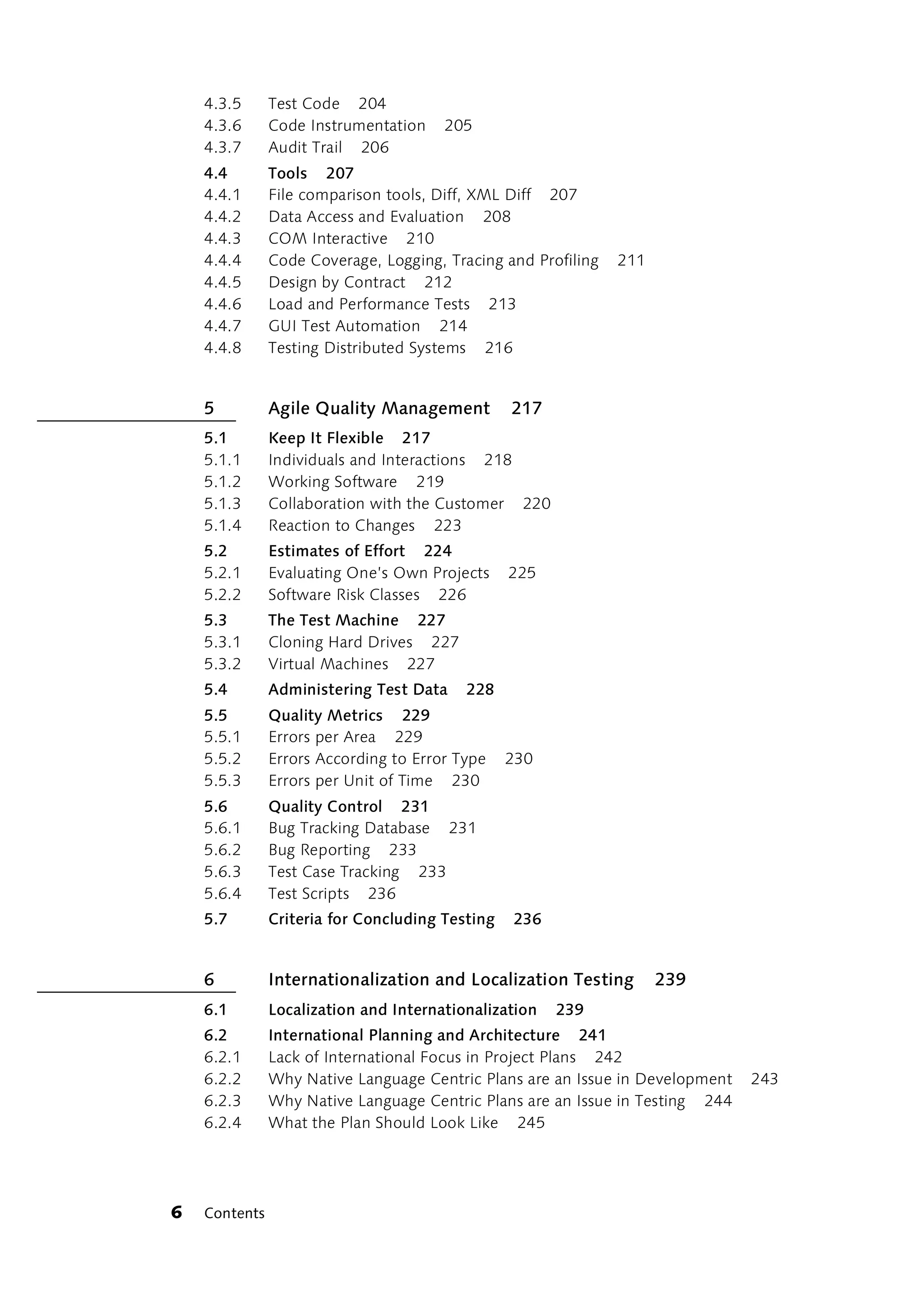 4.3.5      Test Code 204
    4.3.6      Code Instrumentation    205
    4.3.7      Audit Trail 206
    4.4        Tools 207
    4.4.1      File comparison tools, Diff, XML Diff 207
    4.4.2      Data Access and Evaluation 208
    4.4.3      COM Interactive 210
    4.4.4      Code Coverage, Logging, Tracing and Profiling   211
    4.4.5      Design by Contract 212
    4.4.6      Load and Performance Tests 213
    4.4.7      GUI Test Automation 214
    4.4.8      Testing Distributed Systems 216


    5          Agile Quality Management          217
    5.1        Keep It Flexible 217
    5.1.1      Individuals and Interactions 218
    5.1.2      Working Software 219
    5.1.3      Collaboration with the Customer 220
    5.1.4      Reaction to Changes 223
    5.2        Estimates of Effort 224
    5.2.1      Evaluating One’s Own Projects     225
    5.2.2      Software Risk Classes 226
    5.3        The Test Machine 227
    5.3.1      Cloning Hard Drives 227
    5.3.2      Virtual Machines 227
    5.4        Administering Test Data    228
    5.5        Quality Metrics 229
    5.5.1      Errors per Area 229
    5.5.2      Errors According to Error Type    230
    5.5.3      Errors per Unit of Time 230
    5.6        Quality Control 231
    5.6.1      Bug Tracking Database 231
    5.6.2      Bug Reporting 233
    5.6.3      Test Case Tracking 233
    5.6.4      Test Scripts 236
    5.7        Criteria for Concluding Testing   236


    6          Internationalization and Localization Testing         239
    6.1        Localization and Internationalization   239
    6.2        International Planning and Architecture 241
    6.2.1      Lack of International Focus in Project Plans 242
    6.2.2      Why Native Language Centric Plans are an Issue in Development   243
    6.2.3      Why Native Language Centric Plans are an Issue in Testing 244
    6.2.4      What the Plan Should Look Like 245




6   Contents
 