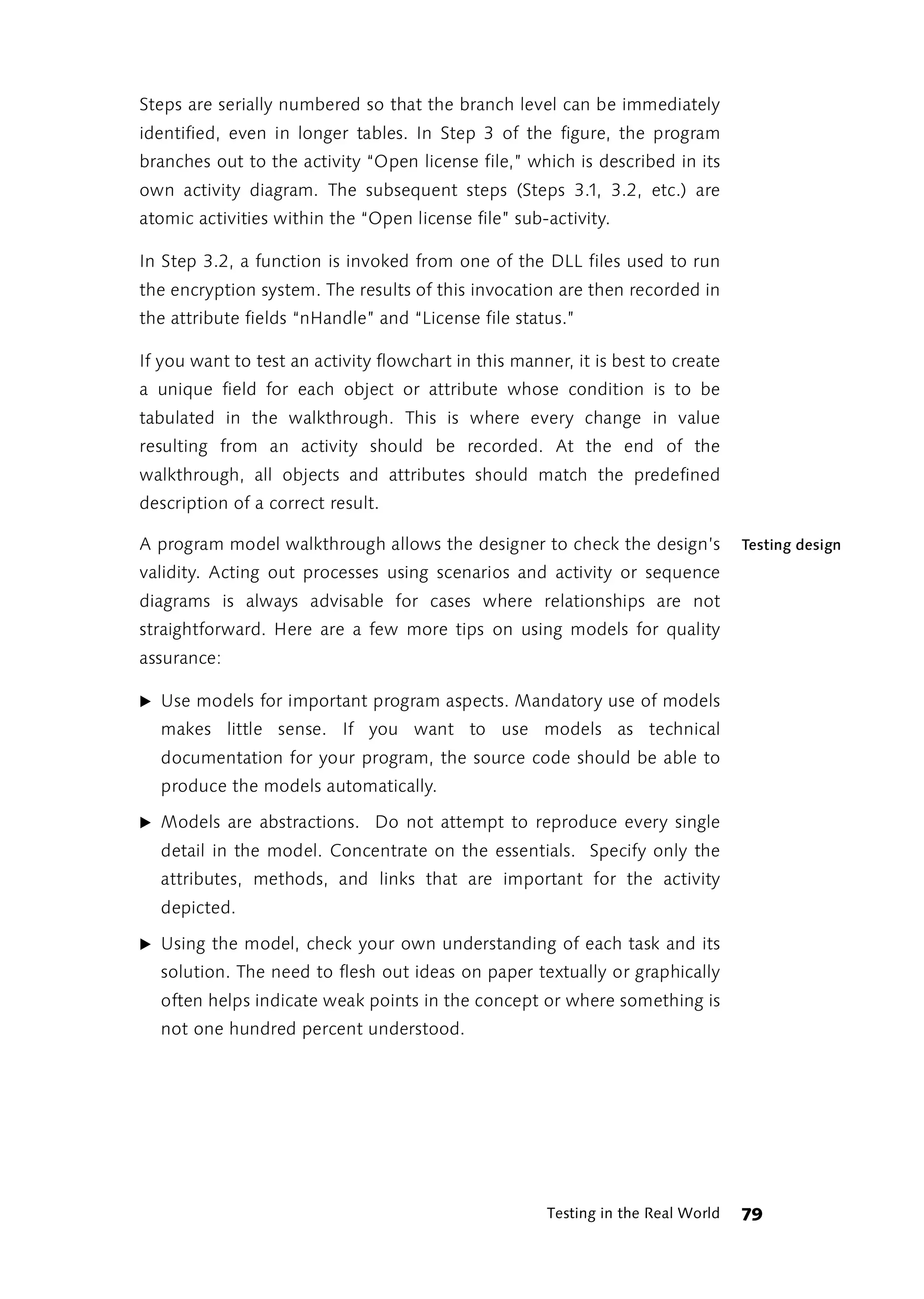 Steps are serially numbered so that the branch level can be immediately
identified, even in longer tables. In Step 3 of the figure, the program
branches out to the activity “Open license file,” which is described in its
own activity diagram. The subsequent steps (Steps 3.1, 3.2, etc.) are
atomic activities within the “Open license file” sub-activity.

In Step 3.2, a function is invoked from one of the DLL files used to run
the encryption system. The results of this invocation are then recorded in
the attribute fields “nHandle” and “License file status.”

If you want to test an activity flowchart in this manner, it is best to create
a unique field for each object or attribute whose condition is to be
tabulated in the walkthrough. This is where every change in value
resulting from an activity should be recorded. At the end of the
walkthrough, all objects and attributes should match the predefined
description of a correct result.

A program model walkthrough allows the designer to check the design’s             Testing design
validity. Acting out processes using scenarios and activity or sequence
diagrams is always advisable for cases where relationships are not
straightforward. Here are a few more tips on using models for quality
assurance:

̈ Use models for important program aspects. Mandatory use of models
  makes little sense. If you want to use models as technical
  documentation for your program, the source code should be able to
  produce the models automatically.

̈ Models are abstractions. Do not attempt to reproduce every single
  detail in the model. Concentrate on the essentials. Specify only the
  attributes, methods, and links that are important for the activity
  depicted.

̈ Using the model, check your own understanding of each task and its
  solution. The need to flesh out ideas on paper textually or graphically
  often helps indicate weak points in the concept or where something is
  not one hundred percent understood.




                                                      Testing in the Real World   79
 