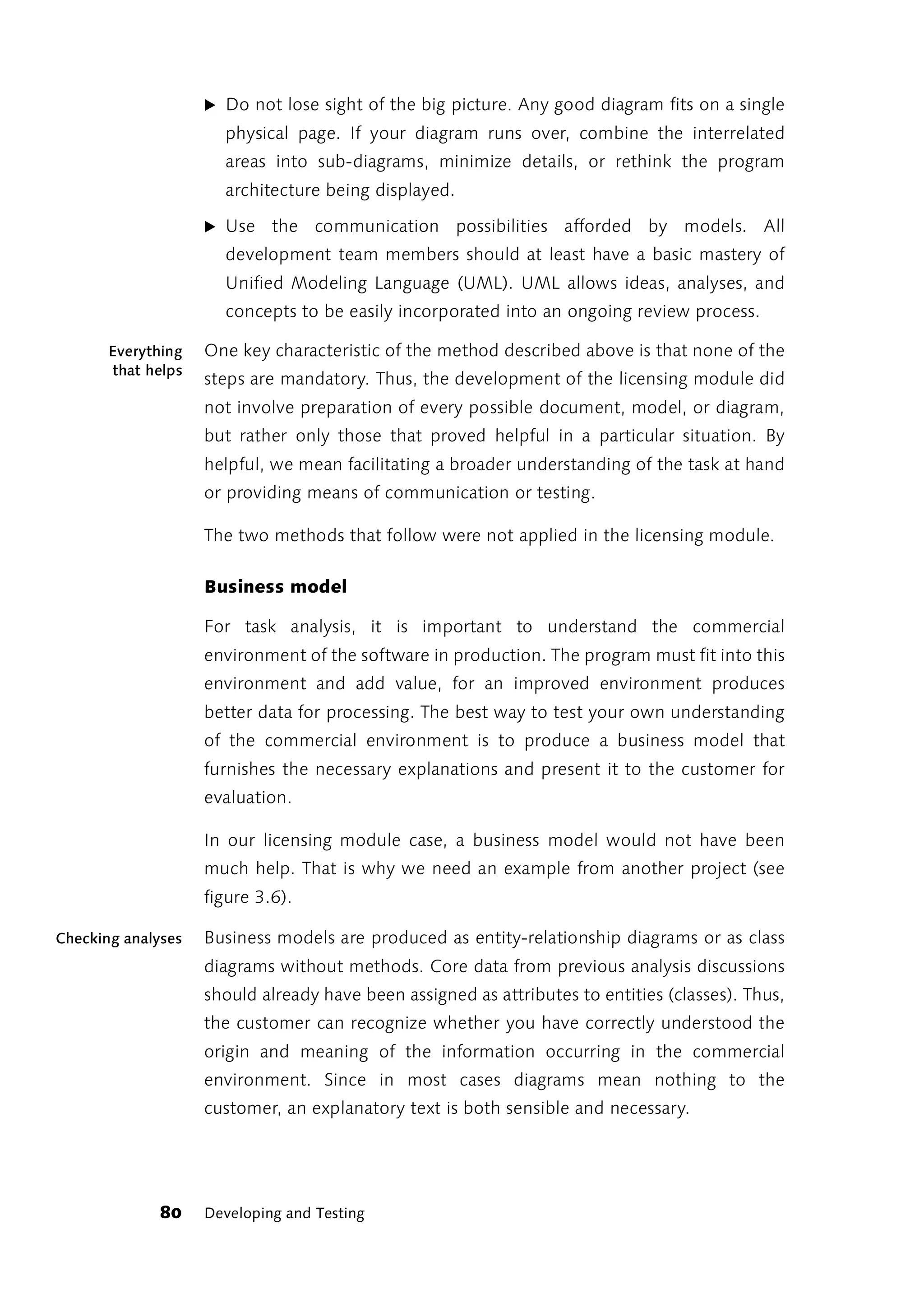 ̈ Do not lose sight of the big picture. Any good diagram fits on a single
                      physical page. If your diagram runs over, combine the interrelated
                      areas into sub-diagrams, minimize details, or rethink the program
                      architecture being displayed.

                    ̈ Use    the communication possibilities afforded by models. All
                      development team members should at least have a basic mastery of
                      Unified Modeling Language (UML). UML allows ideas, analyses, and
                      concepts to be easily incorporated into an ongoing review process.

       Everything   One key characteristic of the method described above is that none of the
       that helps
                    steps are mandatory. Thus, the development of the licensing module did
                    not involve preparation of every possible document, model, or diagram,
                    but rather only those that proved helpful in a particular situation. By
                    helpful, we mean facilitating a broader understanding of the task at hand
                    or providing means of communication or testing.

                    The two methods that follow were not applied in the licensing module.

                    Business model

                    For task analysis, it is important to understand the commercial
                    environment of the software in production. The program must fit into this
                    environment and add value, for an improved environment produces
                    better data for processing. The best way to test your own understanding
                    of the commercial environment is to produce a business model that
                    furnishes the necessary explanations and present it to the customer for
                    evaluation.

                    In our licensing module case, a business model would not have been
                    much help. That is why we need an example from another project (see
                    figure 3.6).

Checking analyses   Business models are produced as entity-relationship diagrams or as class
                    diagrams without methods. Core data from previous analysis discussions
                    should already have been assigned as attributes to entities (classes). Thus,
                    the customer can recognize whether you have correctly understood the
                    origin and meaning of the information occurring in the commercial
                    environment. Since in most cases diagrams mean nothing to the
                    customer, an explanatory text is both sensible and necessary.




              80    Developing and Testing
 