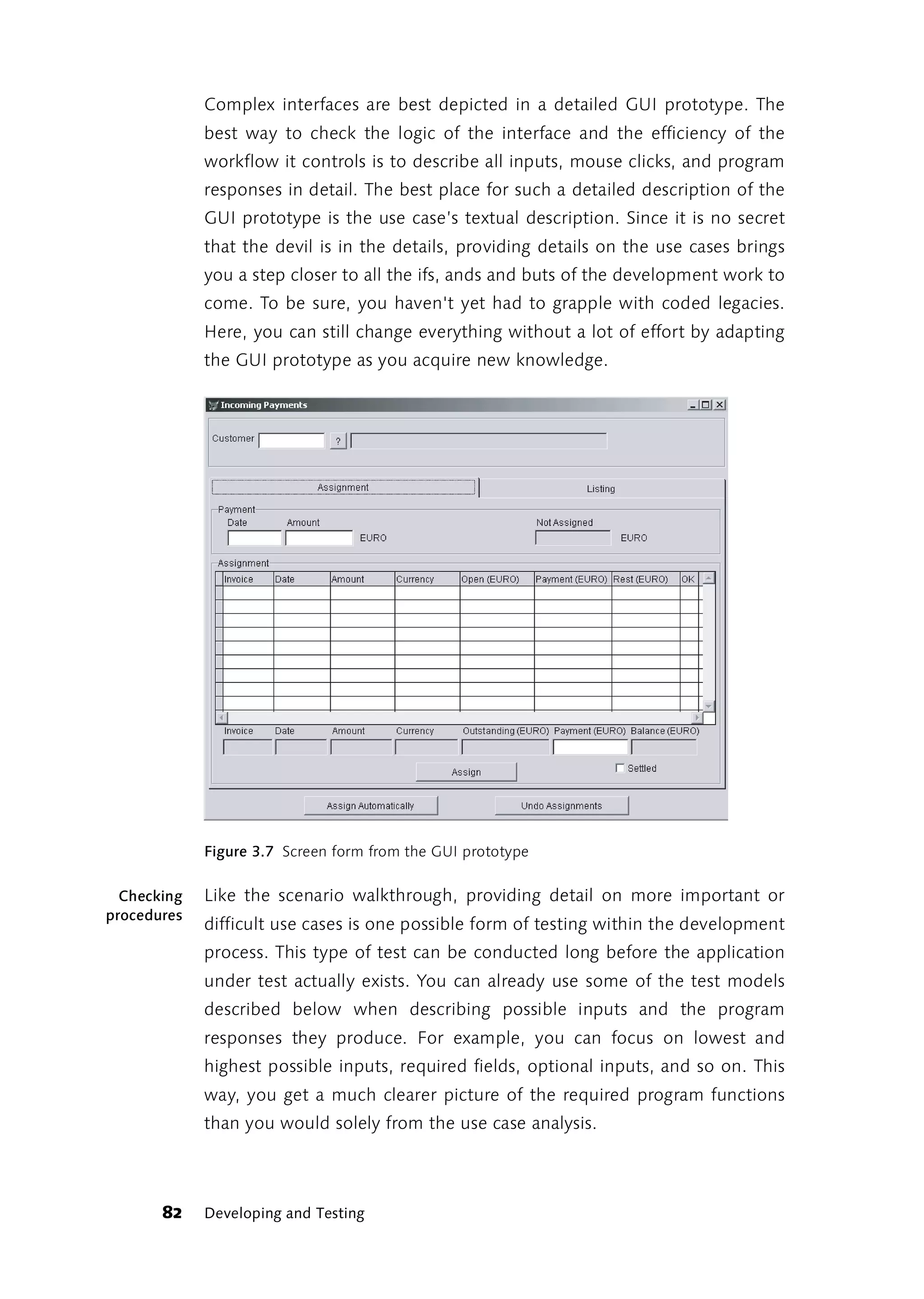 Complex interfaces are best depicted in a detailed GUI prototype. The
             best way to check the logic of the interface and the efficiency of the
             workflow it controls is to describe all inputs, mouse clicks, and program
             responses in detail. The best place for such a detailed description of the
             GUI prototype is the use case’s textual description. Since it is no secret
             that the devil is in the details, providing details on the use cases brings
             you a step closer to all the ifs, ands and buts of the development work to
             come. To be sure, you haven't yet had to grapple with coded legacies.
             Here, you can still change everything without a lot of effort by adapting
             the GUI prototype as you acquire new knowledge.




             Figure 3.7 Screen form from the GUI prototype

  Checking   Like the scenario walkthrough, providing detail on more important or
procedures
             difficult use cases is one possible form of testing within the development
             process. This type of test can be conducted long before the application
             under test actually exists. You can already use some of the test models
             described below when describing possible inputs and the program
             responses they produce. For example, you can focus on lowest and
             highest possible inputs, required fields, optional inputs, and so on. This
             way, you get a much clearer picture of the required program functions
             than you would solely from the use case analysis.




       82    Developing and Testing
 