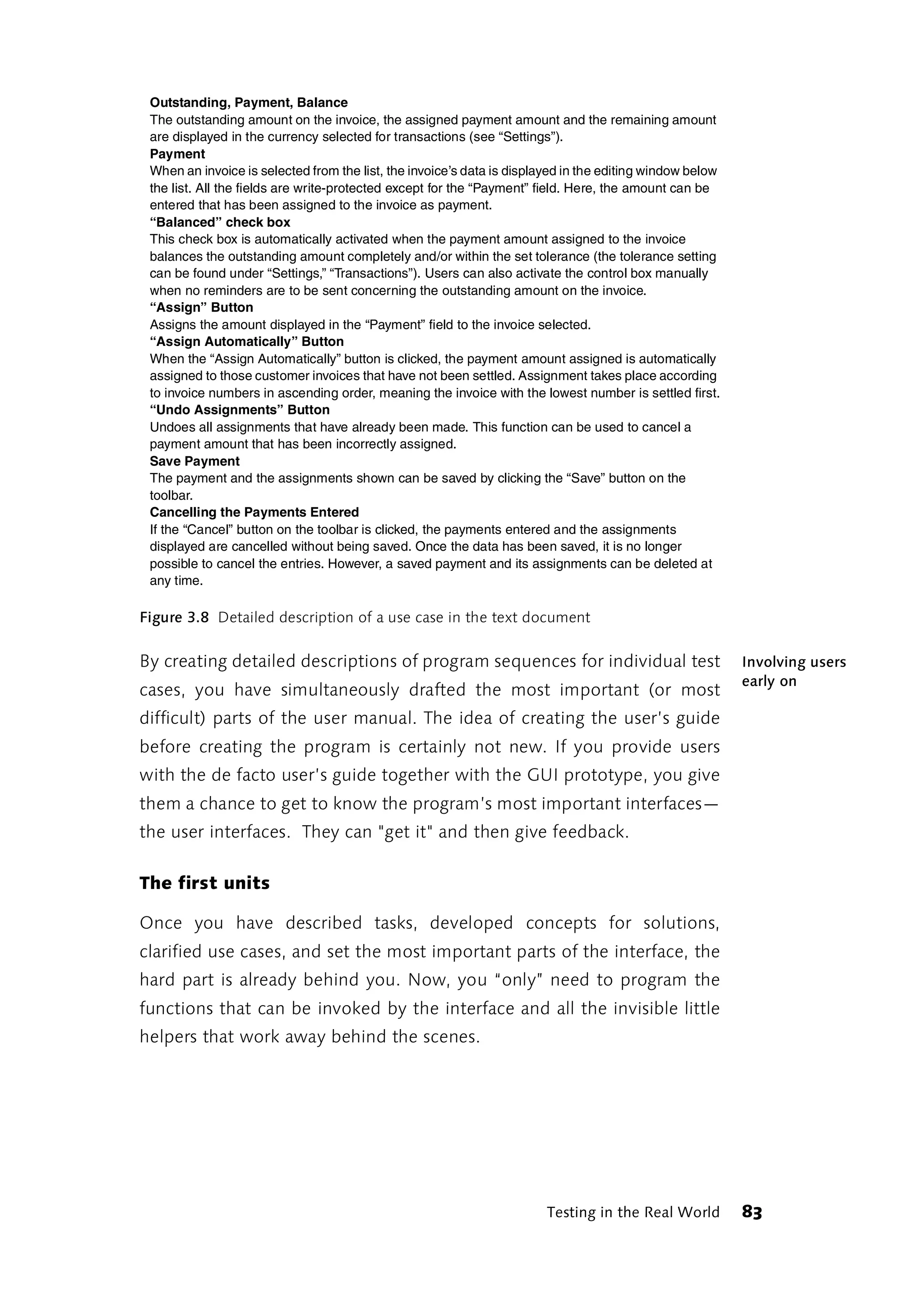 Outstanding, Payment, Balance
 The outstanding amount on the invoice, the assigned payment amount and the remaining amount
 are displayed in the currency selected for transactions (see “Settings”).
 Payment
 When an invoice is selected from the list, the invoice’s data is displayed in the editing window below
 the list. All the fields are write-protected except for the “Payment” field. Here, the amount can be
 entered that has been assigned to the invoice as payment.
 “Balanced” check box
 This check box is automatically activated when the payment amount assigned to the invoice
 balances the outstanding amount completely and/or within the set tolerance (the tolerance setting
 can be found under “Settings,” “Transactions”). Users can also activate the control box manually
 when no reminders are to be sent concerning the outstanding amount on the invoice.
 “Assign” Button
 Assigns the amount displayed in the “Payment” field to the invoice selected.
 “Assign Automatically” Button
 When the “Assign Automatically” button is clicked, the payment amount assigned is automatically
 assigned to those customer invoices that have not been settled. Assignment takes place according
 to invoice numbers in ascending order, meaning the invoice with the lowest number is settled first.
 “Undo Assignments” Button
 Undoes all assignments that have already been made. This function can be used to cancel a
 payment amount that has been incorrectly assigned.
 Save Payment
 The payment and the assignments shown can be saved by clicking the “Save” button on the
 toolbar.
 Cancelling the Payments Entered
 If the “Cancel” button on the toolbar is clicked, the payments entered and the assignments
 displayed are cancelled without being saved. Once the data has been saved, it is no longer
 possible to cancel the entries. However, a saved payment and its assignments can be deleted at
 any time.

Figure 3.8 Detailed description of a use case in the text document

By creating detailed descriptions of program sequences for individual test                                Involving users
                                                                                                          early on
cases, you have simultaneously drafted the most important (or most
difficult) parts of the user manual. The idea of creating the user’s guide
before creating the program is certainly not new. If you provide users
with the de facto user’s guide together with the GUI prototype, you give
them a chance to get to know the program’s most important interfaces—
the user interfaces. They can "get it" and then give feedback.

The first units

Once you have described tasks, developed concepts for solutions,
clarified use cases, and set the most important parts of the interface, the
hard part is already behind you. Now, you “only” need to program the
functions that can be invoked by the interface and all the invisible little
helpers that work away behind the scenes.




                                                                        Testing in the Real World         83
 