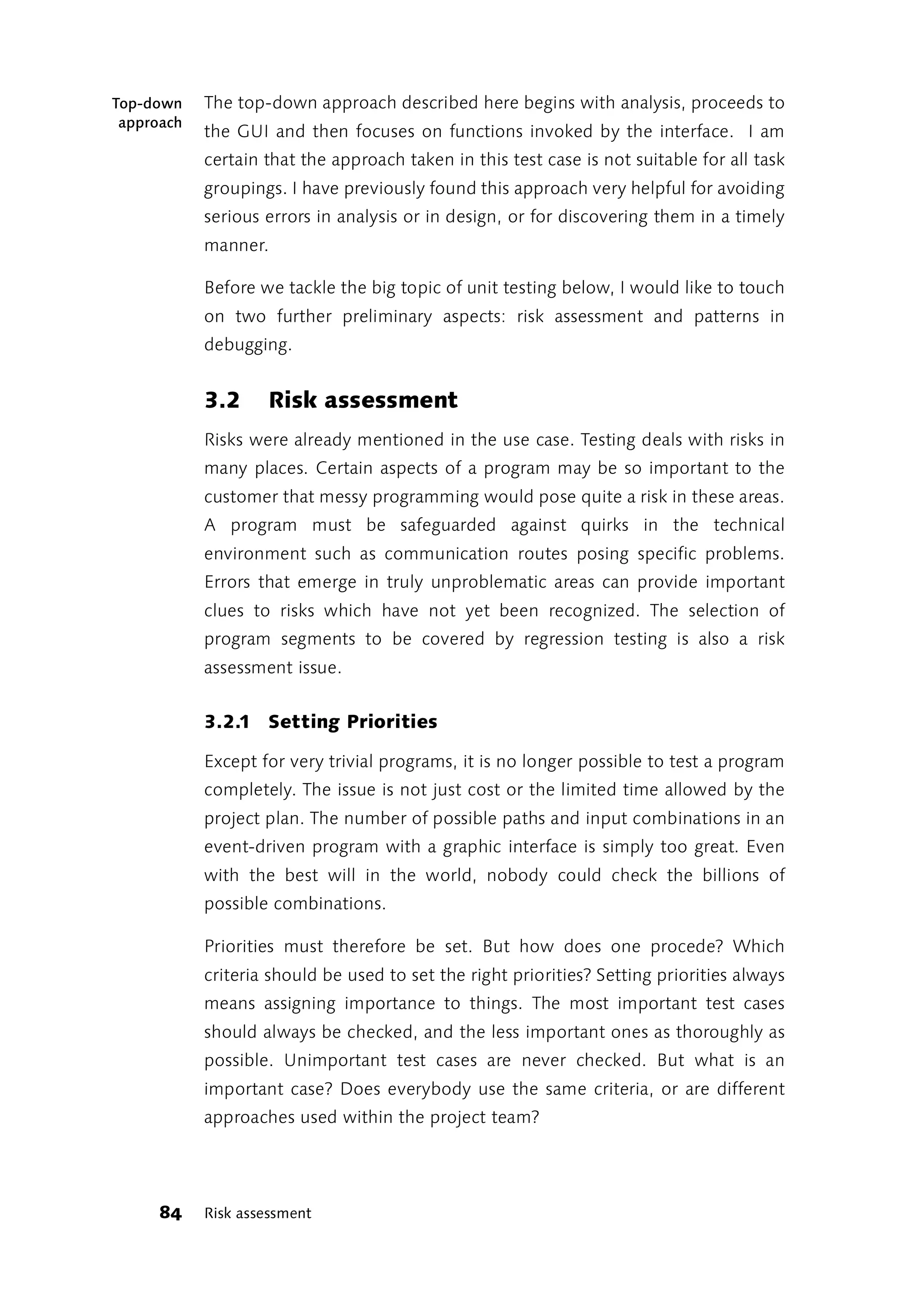 Top-down    The top-down approach described here begins with analysis, proceeds to
 approach
            the GUI and then focuses on functions invoked by the interface. I am
            certain that the approach taken in this test case is not suitable for all task
            groupings. I have previously found this approach very helpful for avoiding
            serious errors in analysis or in design, or for discovering them in a timely
            manner.

            Before we tackle the big topic of unit testing below, I would like to touch
            on two further preliminary aspects: risk assessment and patterns in
            debugging.


            3.2     Risk assessment
            Risks were already mentioned in the use case. Testing deals with risks in
            many places. Certain aspects of a program may be so important to the
            customer that messy programming would pose quite a risk in these areas.
            A program must be safeguarded against quirks in the technical
            environment such as communication routes posing specific problems.
            Errors that emerge in truly unproblematic areas can provide important
            clues to risks which have not yet been recognized. The selection of
            program segments to be covered by regression testing is also a risk
            assessment issue.


            3.2.1 Setting Priorities

            Except for very trivial programs, it is no longer possible to test a program
            completely. The issue is not just cost or the limited time allowed by the
            project plan. The number of possible paths and input combinations in an
            event-driven program with a graphic interface is simply too great. Even
            with the best will in the world, nobody could check the billions of
            possible combinations.

            Priorities must therefore be set. But how does one procede? Which
            criteria should be used to set the right priorities? Setting priorities always
            means assigning importance to things. The most important test cases
            should always be checked, and the less important ones as thoroughly as
            possible. Unimportant test cases are never checked. But what is an
            important case? Does everybody use the same criteria, or are different
            approaches used within the project team?




      84    Risk assessment
 