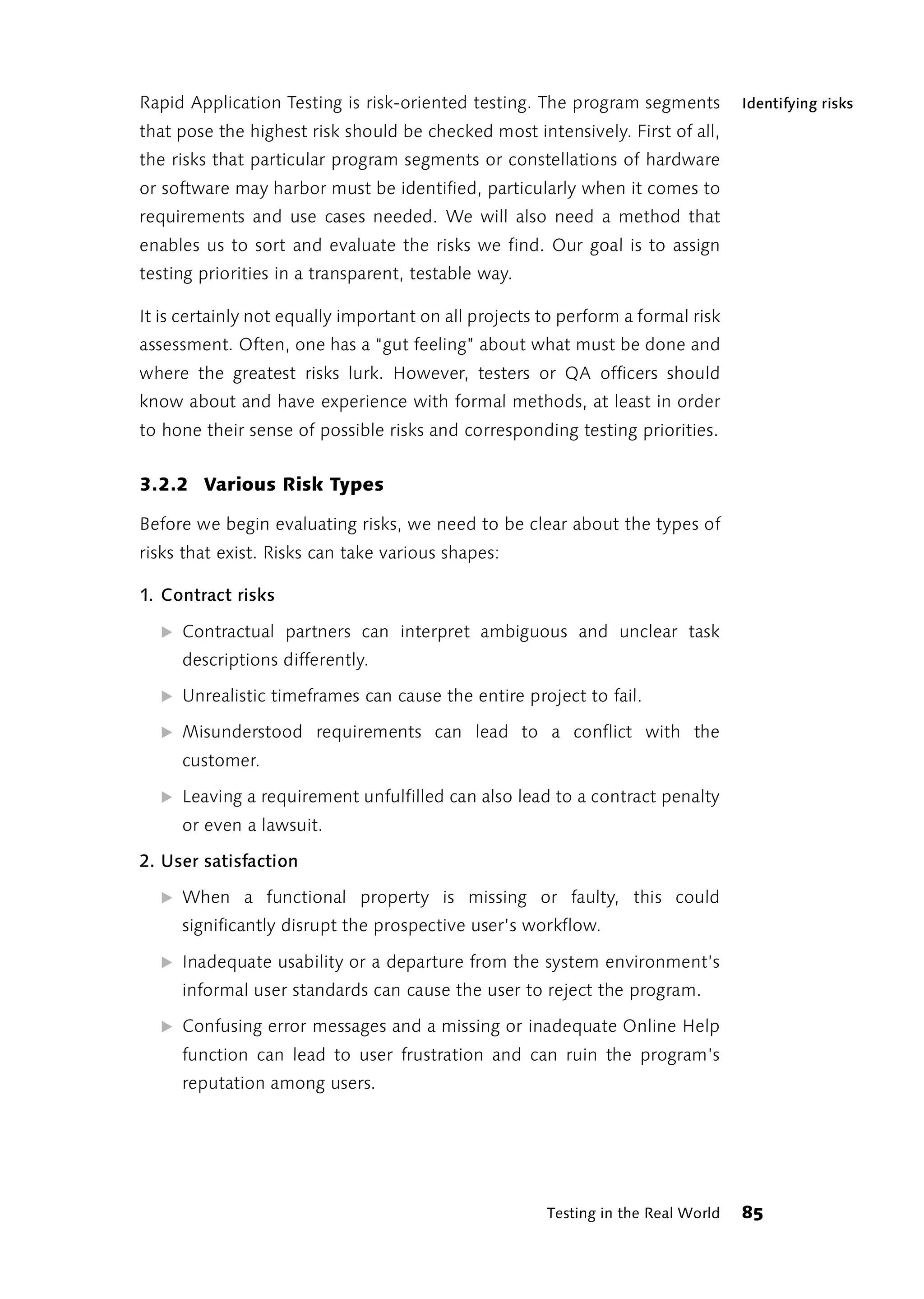 Rapid Application Testing is risk-oriented testing. The program segments          Identifying risks
that pose the highest risk should be checked most intensively. First of all,
the risks that particular program segments or constellations of hardware
or software may harbor must be identified, particularly when it comes to
requirements and use cases needed. We will also need a method that
enables us to sort and evaluate the risks we find. Our goal is to assign
testing priorities in a transparent, testable way.

It is certainly not equally important on all projects to perform a formal risk
assessment. Often, one has a “gut feeling” about what must be done and
where the greatest risks lurk. However, testers or QA officers should
know about and have experience with formal methods, at least in order
to hone their sense of possible risks and corresponding testing priorities.


3.2.2 Various Risk Types

Before we begin evaluating risks, we need to be clear about the types of
risks that exist. Risks can take various shapes:

1. Contract risks

  ̈ Contractual partners can interpret ambiguous and unclear task
     descriptions differently.

  ̈ Unrealistic timeframes can cause the entire project to fail.

  ̈ Misunderstood requirements can lead to a conflict with the
     customer.

  ̈ Leaving a requirement unfulfilled can also lead to a contract penalty
     or even a lawsuit.

2. User satisfaction

  ̈ When a functional property is missing or faulty, this could
     significantly disrupt the prospective user’s workflow.

  ̈ Inadequate usability or a departure from the system environment’s
     informal user standards can cause the user to reject the program.

  ̈ Confusing error messages and a missing or inadequate Online Help
     function can lead to user frustration and can ruin the program’s
     reputation among users.




                                                      Testing in the Real World   85
 