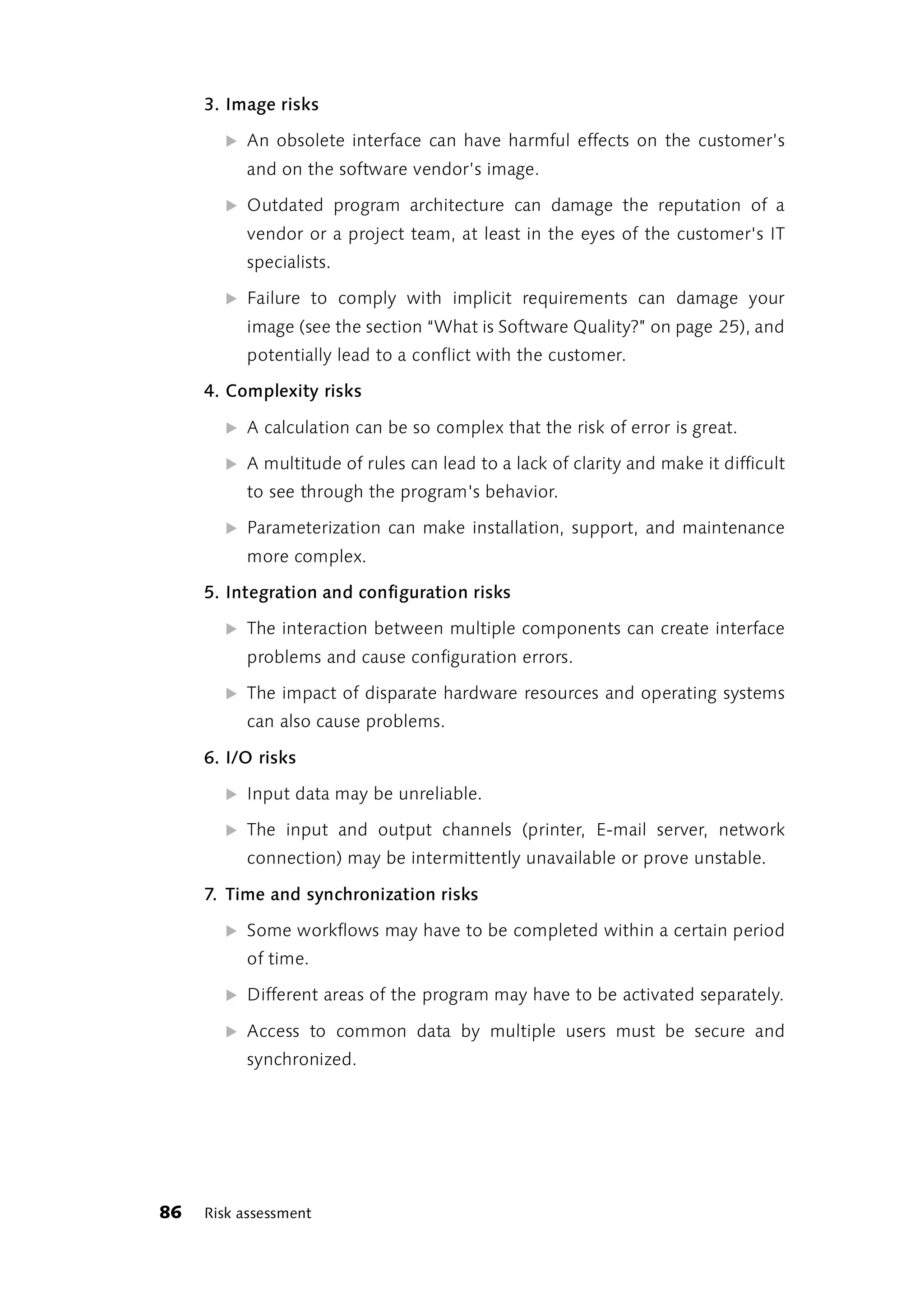 3. Image risks

       ̈ An obsolete interface can have harmful effects on the customer’s
          and on the software vendor’s image.

       ̈ Outdated program architecture can damage the reputation of a
          vendor or a project team, at least in the eyes of the customer's IT
          specialists.

       ̈ Failure to comply with implicit requirements can damage your
          image (see the section “What is Software Quality?” on page 25), and
          potentially lead to a conflict with the customer.

     4. Complexity risks

       ̈ A calculation can be so complex that the risk of error is great.

       ̈ A multitude of rules can lead to a lack of clarity and make it difficult
          to see through the program's behavior.

       ̈ Parameterization can make installation, support, and maintenance
          more complex.

     5. Integration and configuration risks

       ̈ The interaction between multiple components can create interface
          problems and cause configuration errors.

       ̈ The impact of disparate hardware resources and operating systems
          can also cause problems.

     6. I/O risks

       ̈ Input data may be unreliable.

       ̈ The input and output channels (printer, E-mail server, network
          connection) may be intermittently unavailable or prove unstable.

     7. Time and synchronization risks

       ̈ Some workflows may have to be completed within a certain period
          of time.

       ̈ Different areas of the program may have to be activated separately.

       ̈ Access to common data by multiple users must be secure and
          synchronized.




86   Risk assessment
 