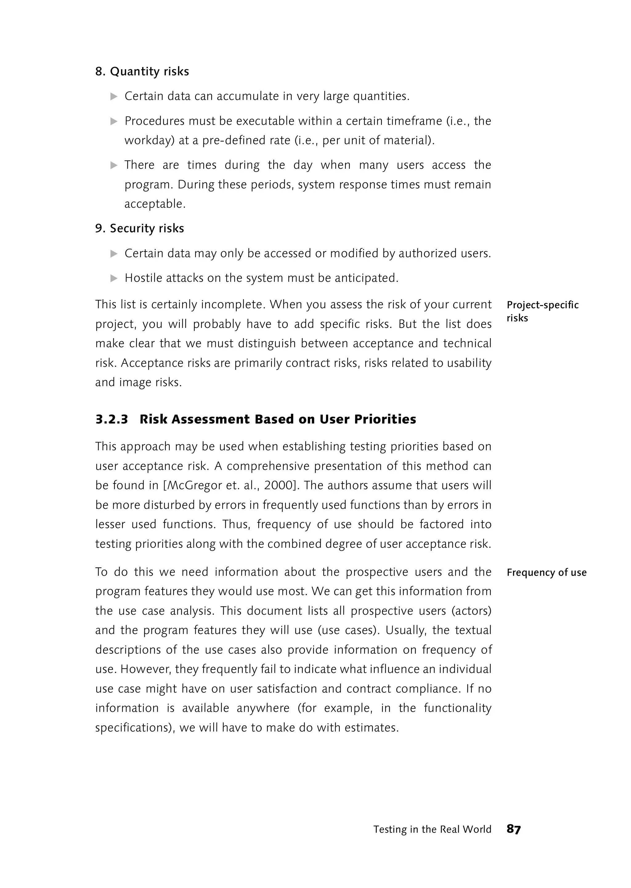 8. Quantity risks

  ̈ Certain data can accumulate in very large quantities.

  ̈ Procedures must be executable within a certain timeframe (i.e., the
     workday) at a pre-defined rate (i.e., per unit of material).

  ̈ There are times during the day when many users access the
     program. During these periods, system response times must remain
     acceptable.

9. Security risks

  ̈ Certain data may only be accessed or modified by authorized users.

  ̈ Hostile attacks on the system must be anticipated.

This list is certainly incomplete. When you assess the risk of your current        Project-specific
                                                                                   risks
project, you will probably have to add specific risks. But the list does
make clear that we must distinguish between acceptance and technical
risk. Acceptance risks are primarily contract risks, risks related to usability
and image risks.


3.2.3 Risk Assessment Based on User Priorities

This approach may be used when establishing testing priorities based on
user acceptance risk. A comprehensive presentation of this method can
be found in [McGregor et. al., 2000]. The authors assume that users will
be more disturbed by errors in frequently used functions than by errors in
lesser used functions. Thus, frequency of use should be factored into
testing priorities along with the combined degree of user acceptance risk.

To do this we need information about the prospective users and the                 Frequency of use
program features they would use most. We can get this information from
the use case analysis. This document lists all prospective users (actors)
and the program features they will use (use cases). Usually, the textual
descriptions of the use cases also provide information on frequency of
use. However, they frequently fail to indicate what influence an individual
use case might have on user satisfaction and contract compliance. If no
information is available anywhere (for example, in the functionality
specifications), we will have to make do with estimates.




                                                       Testing in the Real World   87
 