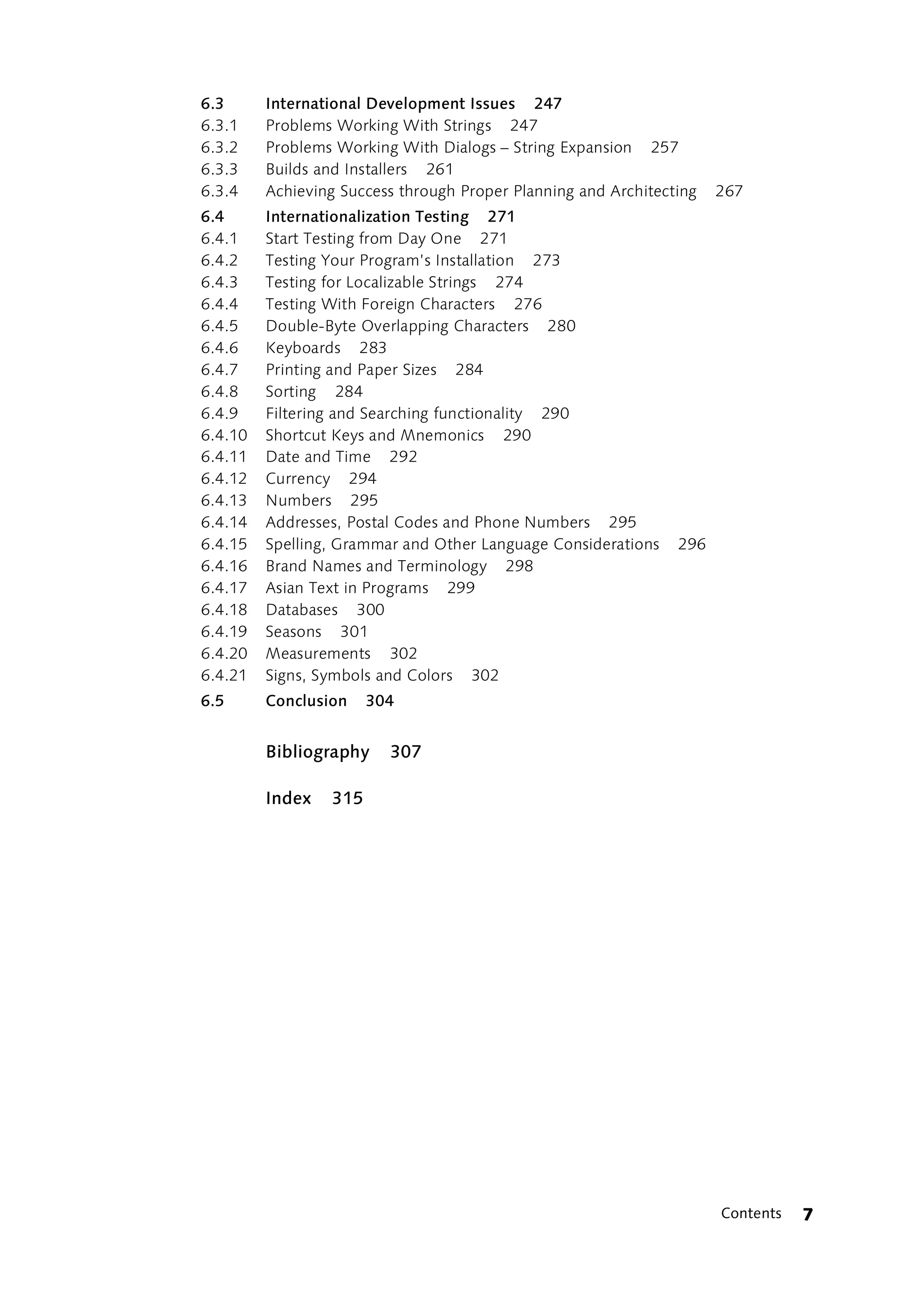 6.3      International Development Issues 247
6.3.1    Problems Working With Strings 247
6.3.2    Problems Working With Dialogs – String Expansion 257
6.3.3    Builds and Installers 261
6.3.4    Achieving Success through Proper Planning and Architecting   267
6.4      Internationalization Testing 271
6.4.1    Start Testing from Day One 271
6.4.2    Testing Your Program’s Installation 273
6.4.3    Testing for Localizable Strings 274
6.4.4    Testing With Foreign Characters 276
6.4.5    Double-Byte Overlapping Characters 280
6.4.6    Keyboards 283
6.4.7    Printing and Paper Sizes 284
6.4.8    Sorting 284
6.4.9    Filtering and Searching functionality 290
6.4.10   Shortcut Keys and Mnemonics 290
6.4.11   Date and Time 292
6.4.12   Currency 294
6.4.13   Numbers 295
6.4.14   Addresses, Postal Codes and Phone Numbers 295
6.4.15   Spelling, Grammar and Other Language Considerations    296
6.4.16   Brand Names and Terminology 298
6.4.17   Asian Text in Programs 299
6.4.18   Databases 300
6.4.19   Seasons 301
6.4.20   Measurements 302
6.4.21   Signs, Symbols and Colors 302
6.5      Conclusion    304


         Bibliography    307

         Index   315




                                                                      Contents   7
 