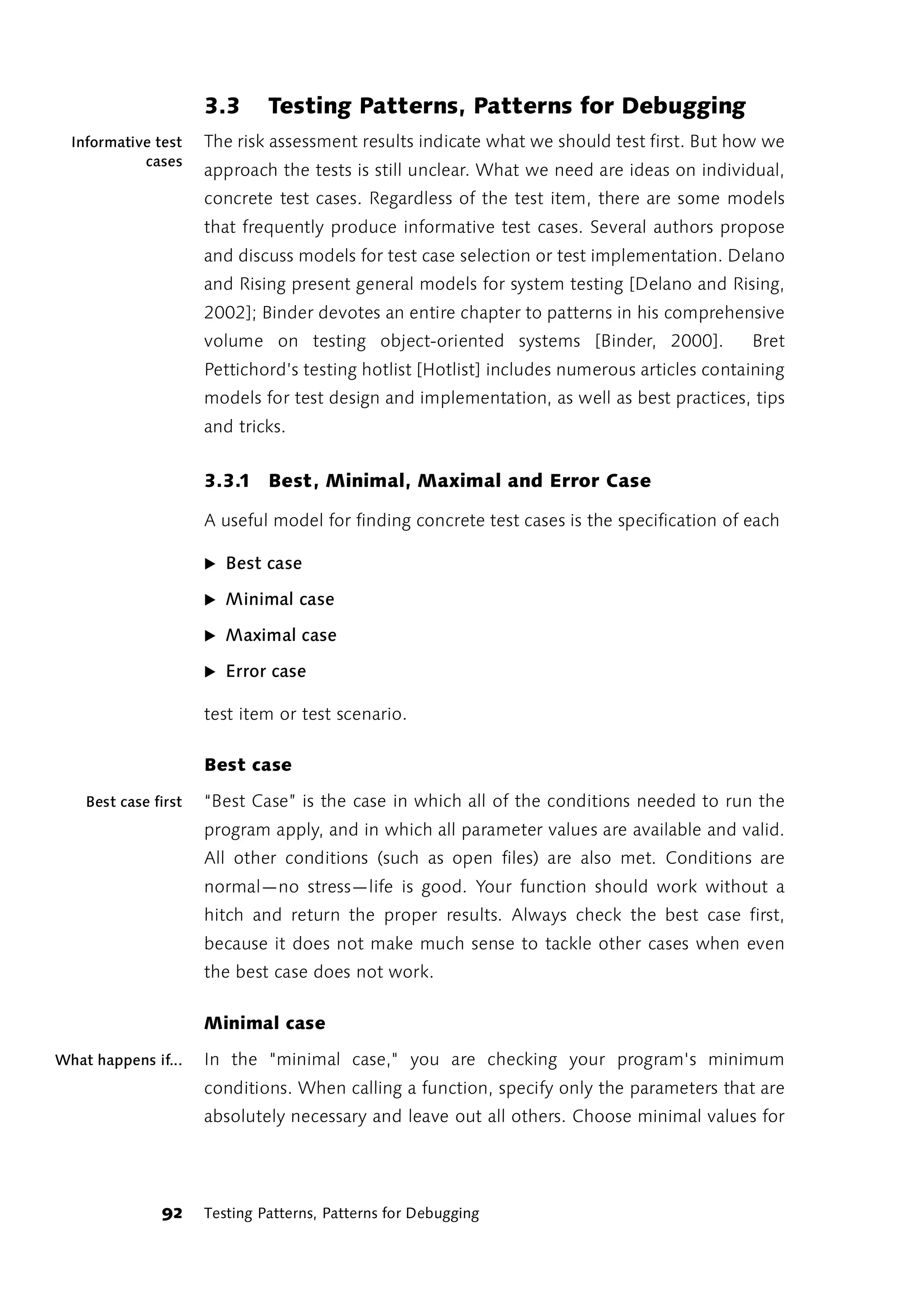3.3      Testing Patterns, Patterns for Debugging
  Informative test    The risk assessment results indicate what we should test first. But how we
            cases
                      approach the tests is still unclear. What we need are ideas on individual,
                      concrete test cases. Regardless of the test item, there are some models
                      that frequently produce informative test cases. Several authors propose
                      and discuss models for test case selection or test implementation. Delano
                      and Rising present general models for system testing [Delano and Rising,
                      2002]; Binder devotes an entire chapter to patterns in his comprehensive
                      volume on testing object-oriented systems [Binder, 2000].              Bret
                      Pettichord’s testing hotlist [Hotlist] includes numerous articles containing
                      models for test design and implementation, as well as best practices, tips
                      and tricks.


                      3.3.1 Best, Minimal, Maximal and Error Case

                      A useful model for finding concrete test cases is the specification of each

                      ̈ Best case

                      ̈ Minimal case

                      ̈ Maximal case

                      ̈ Error case

                      test item or test scenario.

                      Best case

    Best case first   “Best Case” is the case in which all of the conditions needed to run the
                      program apply, and in which all parameter values are available and valid.
                      All other conditions (such as open files) are also met. Conditions are
                      normal—no stress—life is good. Your function should work without a
                      hitch and return the proper results. Always check the best case first,
                      because it does not make much sense to tackle other cases when even
                      the best case does not work.

                      Minimal case

What happens if...    In the "minimal case," you are checking your program's minimum
                      conditions. When calling a function, specify only the parameters that are
                      absolutely necessary and leave out all others. Choose minimal values for




               92     Testing Patterns, Patterns for Debugging
 