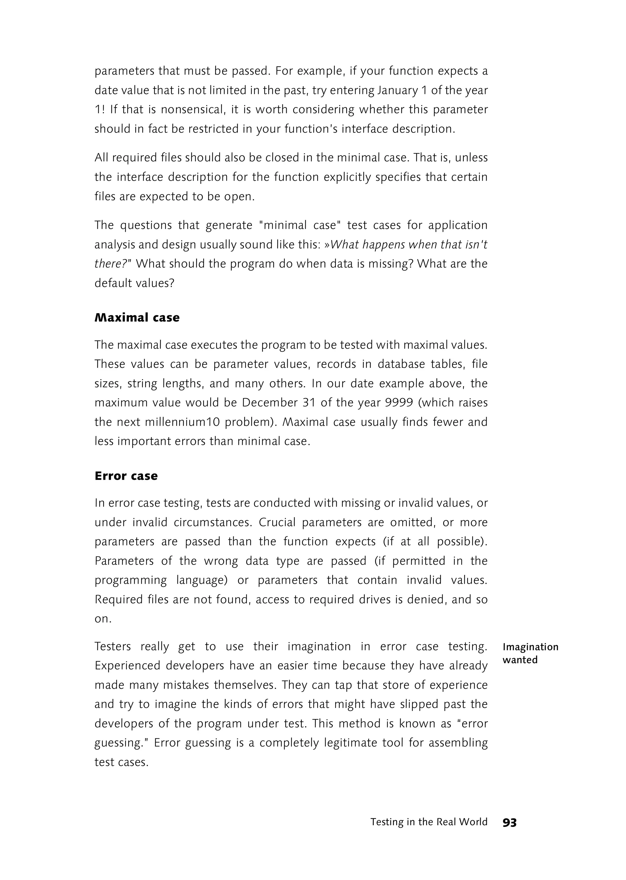 parameters that must be passed. For example, if your function expects a
date value that is not limited in the past, try entering January 1 of the year
1! If that is nonsensical, it is worth considering whether this parameter
should in fact be restricted in your function’s interface description.

All required files should also be closed in the minimal case. That is, unless
the interface description for the function explicitly specifies that certain
files are expected to be open.

The questions that generate "minimal case" test cases for application
analysis and design usually sound like this: »What happens when that isn't
there?” What should the program do when data is missing? What are the
default values?

Maximal case

The maximal case executes the program to be tested with maximal values.
These values can be parameter values, records in database tables, file
sizes, string lengths, and many others. In our date example above, the
maximum value would be December 31 of the year 9999 (which raises
the next millennium10 problem). Maximal case usually finds fewer and
less important errors than minimal case.

Error case

In error case testing, tests are conducted with missing or invalid values, or
under invalid circumstances. Crucial parameters are omitted, or more
parameters are passed than the function expects (if at all possible).
Parameters of the wrong data type are passed (if permitted in the
programming language) or parameters that contain invalid values.
Required files are not found, access to required drives is denied, and so
on.

Testers really get to use their imagination in error case testing.                Imagination
                                                                                  wanted
Experienced developers have an easier time because they have already
made many mistakes themselves. They can tap that store of experience
and try to imagine the kinds of errors that might have slipped past the
developers of the program under test. This method is known as “error
guessing.” Error guessing is a completely legitimate tool for assembling
test cases.



                                                      Testing in the Real World   93
 