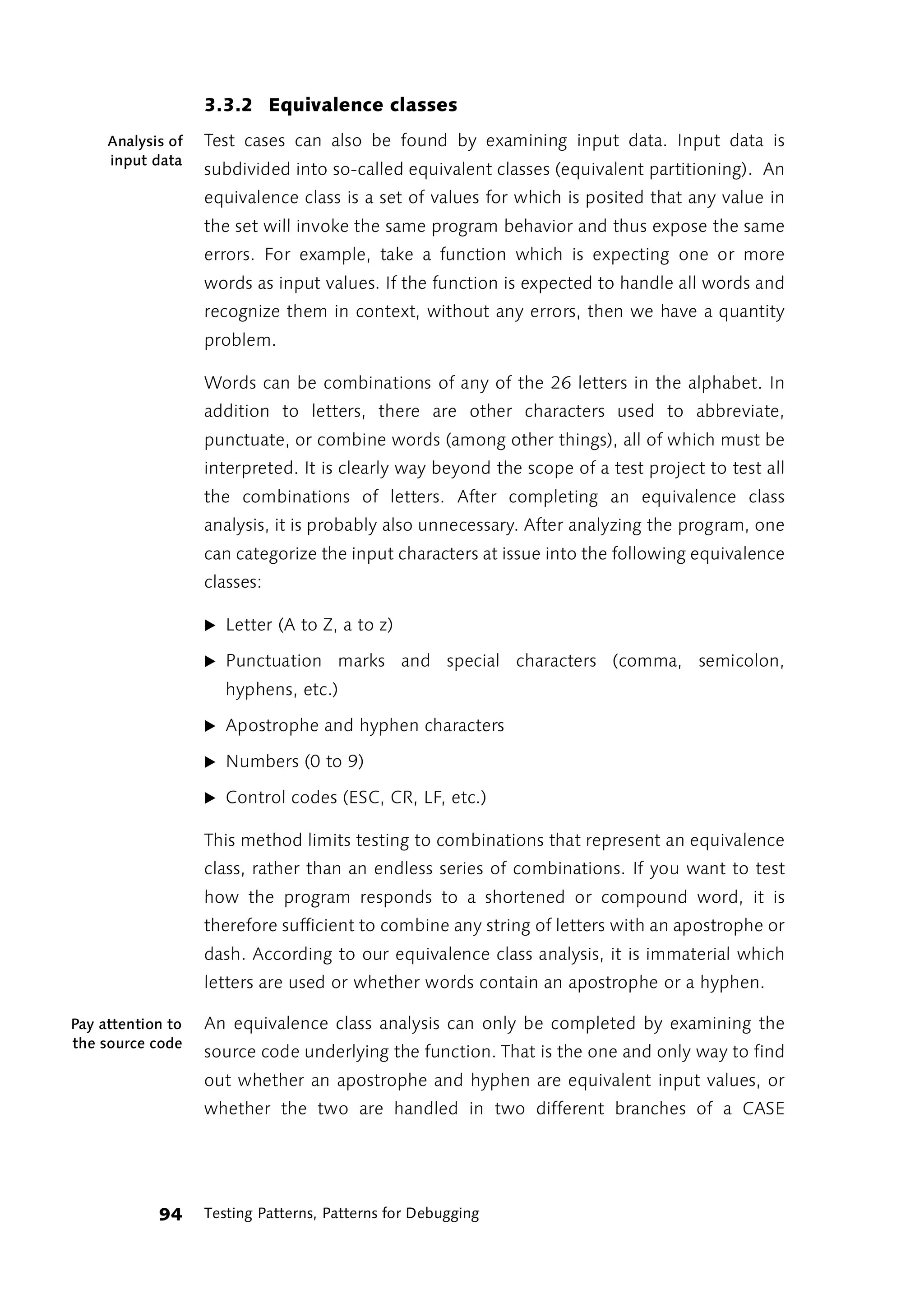 3.3.2 Equivalence classes
     Analysis of   Test cases can also be found by examining input data. Input data is
     input data
                   subdivided into so-called equivalent classes (equivalent partitioning). An
                   equivalence class is a set of values for which is posited that any value in
                   the set will invoke the same program behavior and thus expose the same
                   errors. For example, take a function which is expecting one or more
                   words as input values. If the function is expected to handle all words and
                   recognize them in context, without any errors, then we have a quantity
                   problem.

                   Words can be combinations of any of the 26 letters in the alphabet. In
                   addition to letters, there are other characters used to abbreviate,
                   punctuate, or combine words (among other things), all of which must be
                   interpreted. It is clearly way beyond the scope of a test project to test all
                   the combinations of letters. After completing an equivalence class
                   analysis, it is probably also unnecessary. After analyzing the program, one
                   can categorize the input characters at issue into the following equivalence
                   classes:

                   ̈ Letter (A to Z, a to z)

                   ̈ Punctuation      marks and special characters (comma, semicolon,
                      hyphens, etc.)

                   ̈ Apostrophe and hyphen characters

                   ̈ Numbers (0 to 9)

                   ̈ Control codes (ESC, CR, LF, etc.)

                   This method limits testing to combinations that represent an equivalence
                   class, rather than an endless series of combinations. If you want to test
                   how the program responds to a shortened or compound word, it is
                   therefore sufficient to combine any string of letters with an apostrophe or
                   dash. According to our equivalence class analysis, it is immaterial which
                   letters are used or whether words contain an apostrophe or a hyphen.

Pay attention to   An equivalence class analysis can only be completed by examining the
the source code
                   source code underlying the function. That is the one and only way to find
                   out whether an apostrophe and hyphen are equivalent input values, or
                   whether the two are handled in two different branches of a CASE




            94     Testing Patterns, Patterns for Debugging
 