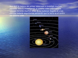 Nos dejó la mejora del primer telescopio e investigó muchos planetas. Estuvo investigando el sistema solar y los cuerpos celestes durante muchos años. Si no hubieran llegado el y sus ciencias todavía seguiríamos pensando que la tierra es el centro del sistema solar.